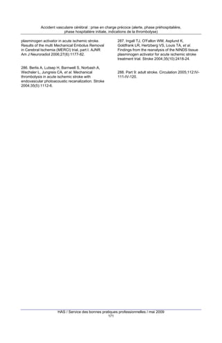 Accident vasculaire cérébral : prise en charge précoce (alerte, phase préhospitalière,
phase hospitalière initiale, indications de la thrombolyse)
plasminogen activator in acute ischemic stroke.
Results of the multi Mechanical Embolus Removal
in Cerebral Ischemia (MERCI) trial, part I. AJNR
Am J Neuroradiol 2006;27(6):1177-82.

287. Ingall TJ, O'Fallon WM, Asplund K,
Goldfrank LR, Hertzberg VS, Louis TA, et al.
Findings from the reanalysis of the NINDS tissue
plasminogen activator for acute ischemic stroke
treatment trial. Stroke 2004;35(10):2418-24.

286. Berlis A, Lutsep H, Barnwell S, Norbash A,
Wechsler L, Jungreis CA, et al. Mechanical
thrombolysis in acute ischemic stroke with
endovascular photoacoustic recanalization. Stroke
2004;35(5):1112-6.

288. Part 9: adult stroke. Circulation 2005;112:IV111-IV-120.

HAS / Service des bonnes pratiques professionnelles / mai 2009
171

 