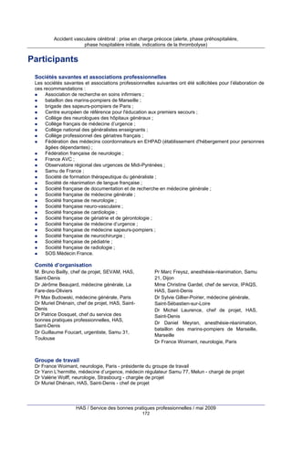 Accident vasculaire cérébral : prise en charge précoce (alerte, phase préhospitalière,
phase hospitalière initiale, indications de la thrombolyse)

Participants
Sociétés savantes et associations professionnelles
Les sociétés savantes et associations professionnelles suivantes ont été sollicitées pour l’élaboration de
ces recommandations :
Association de recherche en soins infirmiers ;
bataillon des marins-pompiers de Marseille ;
brigade des sapeurs-pompiers de Paris ;
Centre européen de référence pour l'éducation aux premiers secours ;
Collège des neurologues des hôpitaux généraux ;
Collège français de médecine d’urgence ;
Collège national des généralistes enseignants ;
Collège professionnel des gériatres français ;
Fédération des médecins coordonnateurs en EHPAD (établissement d'hébergement pour personnes
âgées dépendantes) ;
Fédération française de neurologie ;
France AVC ;
Observatoire régional des urgences de Midi-Pyrénées ;
Samu de France ;
Société de formation thérapeutique du généraliste ;
Société de réanimation de langue française ;
Société française de documentation et de recherche en médecine générale ;
Société française de médecine générale ;
Société française de neurologie ;
Société française neuro-vasculaire ;
Société française de cardiologie ;
Société française de gériatrie et de gérontologie ;
Société française de médecine d’urgence ;
Société française de médecine sapeurs-pompiers ;
Société française de neurochirurgie ;
Société française de pédiatrie ;
Société française de radiologie ;
SOS Médecin France.

Comité d’organisation
M. Bruno Bailly, chef de projet, SEVAM, HAS,
Saint-Denis
Dr Jérôme Beaujard, médecine générale, La
Fare-des-Oliviers
Pr Max Budowski, médecine générale, Paris
Dr Muriel Dhénain, chef de projet, HAS, SaintDenis
Dr Patrice Dosquet, chef du service des
bonnes pratiques professionnelles, HAS,
Saint-Denis
Dr Guillaume Foucart, urgentiste, Samu 31,
Toulouse

Pr Marc Freysz, anesthésie-réanimation, Samu
21, Dijon
Mme Christine Gardel, chef de service, IPAQS,
HAS, Saint-Denis
Dr Sylvie Gillier-Poirier, médecine générale,
Saint-Sébastien-sur-Loire
Dr Michel Laurence, chef de projet, HAS,
Saint-Denis
Dr Daniel Meyran, anesthésie-réanimation,
bataillon des marins-pompiers de Marseille,
Marseille
Dr France Woimant, neurologie, Paris

Groupe de travail
Dr France Woimant, neurologie, Paris - présidente du groupe de travail
Dr Yann L’hermitte, médecine d’urgence, médecin régulateur Samu 77, Melun - chargé de projet
Dr Valérie Wolff, neurologie, Strasbourg - chargée de projet
Dr Muriel Dhénain, HAS, Saint-Denis - chef de projet

HAS / Service des bonnes pratiques professionnelles / mai 2009
172

 