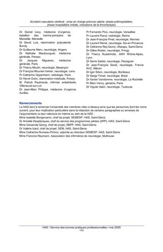 Accident vasculaire cérébral : prise en charge précoce (alerte, phase préhospitalière,
phase hospitalière initiale, indications de la thrombolyse)
Pr Fernando Pico, neurologie, Versailles
Pr Laurent Pierot, radiologie, Reims
Dr Jean-François Pinel, neurologie, Rennes
Dr Laurent Renie, neurologie, Aix-en-Provence
Dr Catherine Rey-Quino, Afssaps, Saint-Denis
Dr Gilles Rodier, neurologie, Pringy
Dr Thierry Rusterholtz, ARH Rhône-Alpes,
Lyon
Dr Denis Sablot, neurologie, Perpignan
Dr Jean-François Savet, neurologie, France
AVC, Mâcon
Dr Igor Sibon, neurologie, Bordeaux
Dr Serge Timsit, neurologie, Brest
Dr Xavier Vandamme, neurologie, La Rochelle
Pr Marc Verny, gériatrie, Paris
Dr Viguier Alain, neurologie, Toulouse

Dr Daniel Levy, médecine d’urgence,
bataillon
des
marins-pompiers
de
Marseille, Marseille
Dr David Luis, réanimation polyvalente
Bondy
Dr Guillaume Marc, neurologie, Angers
Dr Nathalie Maubourguet, médecine
générale, Pessac
Dr
Jacques
Migueres,
médecine
générale, Paris
Dr Thierry Moulin, neurologie, Besançon
Dr François Mounier-Vehier, neurologie, Lens
Pr Catherine Oppenheim, radiologie, Paris
Dr Hervé Outin, réanimation médicale, Poissy
M. Patrick Peulmeule, infirmier anésthésite,
Villeneuve-sur-Lot
Dr Jean-Marc Philippe, médecine d’urgence,
Aurillac

Remerciements
La HAS tient à remercier l’ensemble des membres cités ci-dessus ainsi que les personnes dont les noms
suivent, pour leur implication particulière dans la rédaction de certains paragraphes ou annexes de
l’argumentaire ou leur relecture en interne au sein de la HAS :
Mme Isabelle Bongiovanni, chef de projet, SEMESP, HAS, Saint-Denis
Dr Armelle Desplanques, chef du service des programmes pilotes (SPP), HAS, Saint-Denis
Mme Gersende Georg, chef de projet, SBPP, HAS, Saint-Denis
Dr Valérie Izard, chef de projet, SEM, HAS, Saint-Denis
Mme Catherine Rumeau-Pichon, adjointe au directeur DEMESP, HAS, Saint-Denis
Mme Francine Reymann, Association des infirmières de neurologie, Mulhouse

HAS / Service des bonnes pratiques professionnelles / mai 2009
174

 