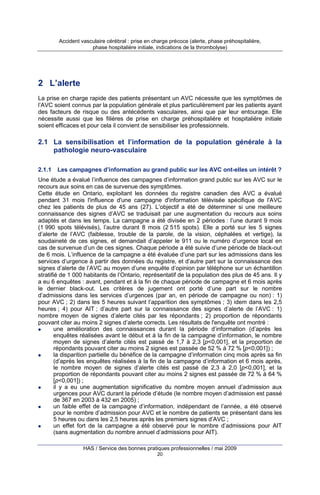 Accident vasculaire cérébral : prise en charge précoce (alerte, phase préhospitalière,
phase hospitalière initiale, indications de la thrombolyse)

2 L’alerte
La prise en charge rapide des patients présentant un AVC nécessite que les symptômes de
l’AVC soient connus par la population générale et plus particulièrement par les patients ayant
des facteurs de risque ou des antécédents vasculaires, ainsi que par leur entourage. Elle
nécessite aussi que les filières de prise en charge préhospitalière et hospitalière initiale
soient efficaces et pour cela il convient de sensibiliser les professionnels.

2.1 La sensibilisation et l’information de la population générale à la
pathologie neuro-vasculaire
2.1.1

Les campagnes d’information au grand public sur les AVC ont-elles un intérêt ?

Une étude a évalué l’influence des campagnes d’information grand public sur les AVC sur le
recours aux soins en cas de survenue des symptômes.
Cette étude en Ontario, exploitant les données du registre canadien des AVC a évalué
pendant 31 mois l'influence d'une campagne d'information télévisée spécifique de l'AVC
chez les patients de plus de 45 ans (27). L’objectif a été de déterminer si une meilleure
connaissance des signes d’AVC se traduisait par une augmentation du recours aux soins
adaptés et dans les temps. La campagne a été divisée en 2 périodes : l’une durant 9 mois
(1 990 spots télévisés), l’autre durant 8 mois (2 515 spots). Elle a porté sur les 5 signes
d’alerte de l’AVC (faiblesse, trouble de la parole, de la vision, céphalées et vertige), la
soudaineté de ces signes, et demandait d’appeler le 911 ou le numéro d’urgence local en
cas de survenue d’un de ces signes. Chaque période a été suivie d’une période de black-out
de 6 mois. L’influence de la campagne a été évaluée d’une part sur les admissions dans les
services d’urgence à partir des données du registre, et d’autre part sur la connaissance des
signes d’alerte de l’AVC au moyen d’une enquête d’opinion par téléphone sur un échantillon
stratifié de 1 000 habitants de l’Ontario, représentatif de la population des plus de 45 ans. Il y
a eu 6 enquêtes : avant, pendant et à la fin de chaque période de campagne et 6 mois après
le dernier black-out. Les critères de jugement ont porté d’une part sur le nombre
d’admissions dans les services d’urgences (par an, en période de campagne ou non) : 1)
pour AVC ; 2) dans les 5 heures suivant l’apparition des symptômes ; 3) idem dans les 2,5
heures ; 4) pour AIT ; d’autre part sur la connaissance des signes d’alerte de l’AVC : 1)
nombre moyen de signes d’alerte cités par les répondants ; 2) proportion de répondants
pouvant citer au moins 2 signes d’alerte corrects. Les résultats de l'enquête ont montré :
une amélioration des connaissances durant la période d’information (d’après les
enquêtes réalisées avant le début et à la fin de la campagne d’information, le nombre
moyen de signes d’alerte cités est passé de 1,7 à 2,3 [p<0,001], et la proportion de
répondants pouvant citer au moins 2 signes est passée de 52 % à 72 % [p<0,001]) ;
la disparition partielle du bénéfice de la campagne d’information cinq mois après sa fin
(d’après les enquêtes réalisées à la fin de la campagne d’information et 6 mois après,
le nombre moyen de signes d’alerte cités est passé de 2,3 à 2,0 [p<0,001], et la
proportion de répondants pouvant citer au moins 2 signes est passée de 72 % à 64 %
[p<0,001]) ;
il y a eu une augmentation significative du nombre moyen annuel d’admission aux
urgences pour AVC durant la période d’étude (le nombre moyen d’admission est passé
de 367 en 2003 à 432 en 2005) ;
un faible effet de la campagne d’information, indépendant de l’année, a été observé
pour le nombre d’admission pour AVC et le nombre de patients se présentant dans les
5 heures ou dans les 2,5 heures après les premiers signes d’AVC ;
un effet fort de la campagne a été observé pour le nombre d’admissions pour AIT
(sans augmentation du nombre annuel d’admissions pour AIT).
HAS / Service des bonnes pratiques professionnelles / mai 2009
20

 