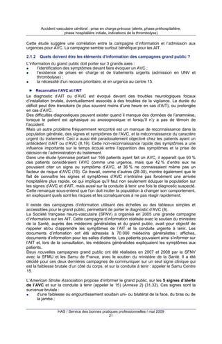 Accident vasculaire cérébral : prise en charge précoce (alerte, phase préhospitalière,
phase hospitalière initiale, indications de la thrombolyse)

Cette étude suggère une corrélation entre la campagne d’information et l’admission aux
urgences pour AVC. La campagne semble surtout bénéfique pour les AIT.
2.1.2

Quels doivent être les éléments d’information des campagnes grand public ?

L’information du grand public doit porter sur 3 grands axes :
l’identification des symptômes devant faire évoquer un AVC ;
l’existence de prises en charge et de traitements urgents (admission en UNV et
thrombolyse) ;
la nécessité d’un recours prioritaire, et en urgence au centre 15.
► Reconnaître l’AVC et l’AIT

Le diagnostic d’AIT ou d’AVC est évoqué devant des troubles neurologiques focaux
d’installation brutale, éventuellement associés à des troubles de la vigilance. La durée du
déficit peut être transitoire (le plus souvent moins d’une heure en cas d’AIT), ou prolongée
en cas d’AVC.
Des difficultés diagnostiques peuvent exister quand il manque des données de l’anamnèse,
lorsque le patient est aphasique ou anosognosique et lorsqu’il n’y a pas de témoin de
l’accident.
Mais un autre problème fréquemment rencontré est un manque de reconnaissance dans la
population générale, des signes et symptômes de l’AVC, et la méconnaissance du caractère
urgent du traitement. Ceci a aussi été paradoxalement objectivé chez les patients ayant un
antécédent d’AIT ou d’AVC (8,19). Cette non-reconnaissance rapide des symptômes a une
influence importante sur le temps écoulé entre l’apparition des symptômes et la prise de
décision de l’administration du traitement.
Dans une étude lyonnaise portant sur 166 patients ayant fait un AVC, il apparaît que 93 %
des patients considéraient l’AVC comme une urgence, mais que 42 % d’entre eux ne
pouvaient citer un signe ou symptôme d’AVC, et 36 % ne connaissaient même pas un
facteur de risque d’AVC (19). Ce travail, comme d’autres (28-30), montre également que le
fait de connaître les signes et symptômes d’AVC n’entraîne pas forcément une arrivée
hospitalière plus rapide, ce qui implique qu’il faut non seulement éduquer la population sur
les signes d’AVC et d’AIT, mais aussi sur la conduite à tenir une fois le diagnostic suspecté.
Cette remarque sous-entend que l’on doit inciter la population à changer son comportement,
en expliquant quels sont les risques et les conséquences à ne pas réagir rapidement.
Il existe des campagnes d’information utilisant des échelles ou des tableaux simples et
accessibles pour le grand public, permettant de porter le diagnostic d’AVC (8).
La Société française neuro-vasculaire (SFNV) a organisé en 2005 une grande campagne
d’information sur les AIT. Cette campagne d’information réalisée avec le soutien du ministère
de la Santé, auprès des médecins généralistes et du grand public, avait pour objectif de
rappeler et/ou d’apprendre les symptômes de l’AIT et la conduite urgente à tenir. Les
documents d’infomation ont été adressés à 70 000 médecins généralistes : affiches,
documents d’information pour les salles d’attente. Les patients pouvaient ainsi s’informer sur
l’AIT et, lors de la consultation, les médecins généralistes expliquaient les symptômes aux
patients.
Deux nouvelles campagnes grand public ont été réalisées en 2007 et 2008 par la SFNV
avec la SFMU et les Samu de France, avec le soutien du ministère de la Santé. Il a été
décidé pour ces deux dernières campagnes de communiquer sur un seul signe clinique qui
est la faiblesse brutale d’un côté du corps, et sur la conduite à tenir : appeler le Samu Centre
15.
L’American Stroke Association propose d’informer le grand public, sur les 5 signes d’alerte
de l’AVC et sur la conduite à tenir (appeler le 15) (Annexe 2) (31,32). Ces signes sont la
survenue brutale :
d’une faiblesse ou engourdissement soudain uni- ou bilatéral de la face, du bras ou de
la jambe ;
HAS / Service des bonnes pratiques professionnelles / mai 2009
21

 