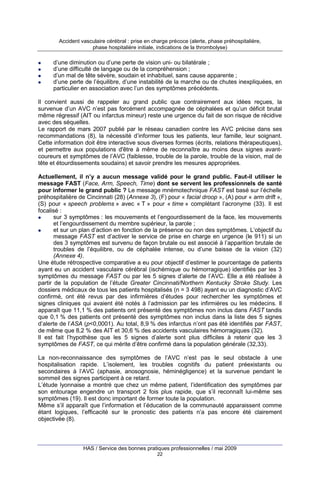 Accident vasculaire cérébral : prise en charge précoce (alerte, phase préhospitalière,
phase hospitalière initiale, indications de la thrombolyse)

d’une diminution ou d’une perte de vision uni- ou bilatérale ;
d’une difficulté de langage ou de la compréhension ;
d’un mal de tête sévère, soudain et inhabituel, sans cause apparente ;
d’une perte de l’équilibre, d’une instabilité de la marche ou de chutes inexpliquées, en
particulier en association avec l’un des symptômes précédents.
Il convient aussi de rappeler au grand public que contrairement aux idées reçues, la
survenue d’un AVC n’est pas forcément accompagnée de céphalées et qu’un déficit brutal
même régressif (AIT ou infarctus mineur) reste une urgence du fait de son risque de récidive
avec des séquelles.
Le rapport de mars 2007 publié par le réseau canadien contre les AVC précise dans ses
recommandations (8), la nécessité d’informer tous les patients, leur famille, leur soignant.
Cette information doit être interactive sous diverses formes (écrits, relations thérapeutiques),
et permettre aux populations d'être à même de reconnaître au moins deux signes avantcoureurs et symptômes de l’AVC (faiblesse, trouble de la parole, trouble de la vision, mal de
tête et étourdissements soudains) et savoir prendre les mesures appropriées.
Actuellement, il n’y a aucun message validé pour le grand public. Faut-il utiliser le
message FAST (Face, Arm, Speech, Time) dont se servent les professionnels de santé
pour informer le grand public ? Le message mnémotechnique FAST est basé sur l’échelle
préhospitalière de Cincinnati (28) (Annexe 3), (F) pour « facial droop », (A) pour « arm drift »,
(S) pour « speech problems » avec « T » pour « time » complétant l’acronyme (33). Il est
focalisé :
sur 3 symptômes : les mouvements et l’engourdissement de la face, les mouvements
et l’engourdissement du membre supérieur, la parole ;
et sur un plan d’action en fonction de la présence ou non des symptômes. L’objectif du
message FAST est d’activer le service de prise en charge en urgence (le 911) si un
des 3 symptômes est survenu de façon brutale ou est associé à l’apparition brutale de
troubles de l’équilibre, ou de céphalée intense, ou d’une baisse de la vision (32)
(Annexe 4).
Une étude rétrospective comparative a eu pour objectif d’estimer le pourcentage de patients
ayant eu un accident vasculaire cérébral (ischémique ou hémorragique) identifiés par les 3
symptômes du message FAST ou par les 5 signes d’alerte de l’AVC. Elle a été réalisée à
partir de la population de l’étude Greater Cincinnati/Northern Kentucky Stroke Study. Les
dossiers médicaux de tous les patients hospitalisés (n = 3 498) ayant eu un diagnostic d’AVC
confirmé, ont été revus par des infirmières d’études pour rechercher les symptômes et
signes cliniques qui avaient été notés à l’admission par les infirmières ou les médecins. Il
apparaît que 11,1 % des patients ont présenté des symptômes non inclus dans FAST tandis
que 0,1 % des patients ont présenté des symptômes non inclus dans la liste des 5 signes
d’alerte de l’ASA (p<0,0001). Au total, 8,9 % des infarctus n’ont pas été identifiés par FAST,
de même que 8,2 % des AIT et 30,6 % des accidents vasculaires hémorragiques (32).
Il est fait l’hypothèse que les 5 signes d’alerte sont plus difficiles à retenir que les 3
symptômes de FAST, ce qui mérite d’être confirmé dans la population générale (32,33).
La non-reconnaissance des symptômes de l’AVC n’est pas le seul obstacle à une
hospitalisation rapide. L’isolement, les troubles cognitifs du patient préexistants ou
secondaires à l’AVC (aphasie, anosognosie, héminégligence) et la survenue pendant le
sommeil des signes participent à ce retard.
L’étude lyonnaise a montré que chez un même patient, l’identification des symptômes par
son entourage engendre un transport 2 fois plus rapide, que s’il reconnaît lui-même ses
symptômes (19). Il est donc important de former toute la population.
Même s’il apparaît que l’information et l’éducation de la communauté apparaissent comme
étant logiques, l’efficacité sur le pronostic des patients n’a pas encore été clairement
objectivée (8).

HAS / Service des bonnes pratiques professionnelles / mai 2009
22

 