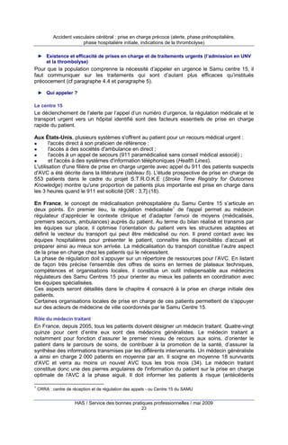 Accident vasculaire cérébral : prise en charge précoce (alerte, phase préhospitalière,
phase hospitalière initiale, indications de la thrombolyse)
► Existence et efficacité de prises en charge et de traitements urgents (l’admission en UNV
et la thrombolyse)

Pour que la population comprenne la nécessité d’appeler en urgence le Samu centre 15, il
faut communiquer sur les traitements qui sont d’autant plus efficaces qu’institués
précocement (cf paragraphe 4.4 et paragraphe 5).
► Qui appeler ?
Le centre 15

Le déclenchement de l’alerte par l’appel d’un numéro d’urgence, la régulation médicale et le
transport urgent vers un hôpital identifié sont des facteurs essentiels de prise en charge
rapide du patient.
Aux États-Unis, plusieurs systèmes s'offrent au patient pour un recours médical urgent :
l'accès direct à son praticien de référence ;
l'accès à des sociétés d'ambulance en direct ;
l'accès à un appel de secours (911 paramédicalisé sans conseil médical associé) ;
et l'accès à des systèmes d'information téléphoniques (Health Lines).
L'utilisation d'une filière de prise en charge urgente avec appel du 911 des patients suspects
d'AVC a été décrite dans la littérature (tableau 5). L'étude prospective de prise en charge de
553 patients dans le cadre du projet S.T.R.O.K.E (Stroke Time Registry for Outcomes
Knowledge) montre qu'une proportion de patients plus importante est prise en charge dans
les 3 heures quand le 911 est sollicité [OR : 3,7] (18).
En France, le concept de médicalisation préhospitalière du Samu Centre 15 s’articule en
deux points. En premier lieu, la régulation médicalisée1 de l'appel permet au médecin
régulateur d’apprécier le contexte clinique et d’adapter l’envoi de moyens (médicalisés,
premiers secours, ambulances) auprès du patient. Au terme du bilan réalisé et transmis par
les équipes sur place, il optimise l’orientation du patient vers les structures adaptées et
définit le vecteur du transport qui peut être médicalisé ou non. Il prend contact avec les
équipes hospitalières pour présenter le patient, connaître les disponibilités d’accueil et
préparer ainsi au mieux son arrivée. La médicalisation du transport constitue l’autre aspect
de la prise en charge chez les patients qui le nécessitent.
La phase de régulation doit s’appuyer sur un répertoire de ressources pour l’AVC. En listant
de façon très précise l'ensemble des offres de soins en termes de plateaux techniques,
compétences et organisations locales, il constitue un outil indispensable aux médecins
régulateurs des Samu Centres 15 pour orienter au mieux les patients en coordination avec
les équipes spécialisées.
Ces aspects seront détaillés dans le chapitre 4 consacré à la prise en charge initiale des
patients.
Certaines organisations locales de prise en charge de ces patients permettent de s'appuyer
sur des acteurs de médecine de ville coordonnés par le Samu Centre 15.
Rôle du médecin traitant

En France, depuis 2005, tous les patients doivent désigner un médecin traitant. Quatre-vingt
quinze pour cent d’entre eux sont des médecins généralistes. Le médecin traitant a
notamment pour fonction d’assurer le premier niveau de recours aux soins, d’orienter le
patient dans le parcours de soins, de contribuer à la promotion de la santé, d’assurer la
synthèse des informations transmises par les différents intervenants. Un médecin généraliste
a ainsi en charge 2 000 patients en moyenne par an. Il soigne en moyenne 18 survivants
d'AVC et verra au moins un nouvel AVC tous les trois mois (34). Le médecin traitant
constitue donc une des pierres angulaires de l'information du patient sur la prise en charge
optimale de l'AVC à la phase aiguë. Il doit informer les patients à risque (antécédents
1

CRRA : centre de réception et de régulation des appels - ou Centre 15 du SAMU

HAS / Service des bonnes pratiques professionnelles / mai 2009
23

 