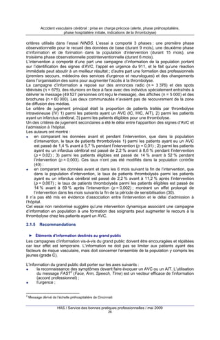 Accident vasculaire cérébral : prise en charge précoce (alerte, phase préhospitalière,
phase hospitalière initiale, indications de la thrombolyse)

critères utilisés dans l’essai NINDS. L’essai a comporté 3 phases : une première phase
observationnelle pour le recueil des données de base (durant 9 mois), une deuxième phase
d’information et de formation dans la population d’intervention (durant 15 mois), une
troisième phase observationnelle postinterventionnelle (durant 6 mois).
L’intervention a comporté d’une part une campagne d’information de la population portant
sur l’identification des signes d’AVC, l’appel en urgence du 911, et le fait qu’une réaction
immédiate peut aboutir à un meilleur résultat ; d’autre part une formation des professionnels
(premiers secours, médecins des services d’urgence et neurologues) et des changements
dans l’organisation des soins pour augmenter l’accès à la thrombolyse.
La campagne d’information a reposé sur des annonces radio (n = 3 376) et des spots
télévisés (n = 675), des réunions en face à face avec des individus spécialement entraînés à
délivrer le message (49 527 personnes ont reçu le message), des affiches (n = 5 000) et des
brochures (n = 60 000). Les deux communautés n’avaient pas de recouvrement de la zone
de diffusion des médias.
Le critère de jugement principal était la proportion de patients traités par thrombolyse
intraveineuse (IV) 1) parmi les patients ayant un AVC (IC, HIC, AIT), 2) parmi les patients
ayant un infarctus cérébral, 3) parmi les patients éligibles pour une thrombolyse.
Un des critères de jugement secondaires a été le délai entre l’apparition des signes d’AVC et
l’admission à l’hôpital.
Les auteurs ont montré :
en comparant les données avant et pendant l’intervention, que dans la population
d’intervention, le taux de patients thrombolysés 1) parmi les patients ayant eu un AVC
est passé de 1,4 % avant à 5,7 % pendant l’intervention (p = 0,01) ; 2) parmi les patients
ayant eu un infarctus cérébral est passé de 2,2 % avant à 8,6 % pendant l’intervention
(p = 0,02) ; 3) parmi les patients éligibles est passé de 14 % avant à 52 % pendant
l’intervention (p = 0,003). Ces taux n’ont pas été modifiés dans la population contrôle
(40) ;
en comparant les données avant et dans les 6 mois suivant la fin de l’intervention, que
dans la population d’intervention, le taux de patients thrombolysés parmi les patients
ayant eu un infarctus cérébral est passé de 2,2 % avant à 11,2 % après l’intervention
(p = 0,007) ; le taux de patients thrombolysés parmi les patients éligibles est passé de
14 % avant à 69 % après l’intervention (p = 0,002) ; montrant un effet prolongé de
l’intervention dans les mois suivants la fin de la période de sensibilisation (30).
Il n’a pas été mis en évidence d’association entre l’intervention et le délai d’admission à
l’hôpital.
Cet essai non randomisé suggère qu’une intervention dynamique associant une campagne
d’information en population à une formation des soignants peut augmenter le recours à la
thrombolyse chez les patients ayant un AVC.
2.1.5

Recommandations

► Éléments d’information destinés au grand public

Les campagnes d’information vis-à-vis du grand public doivent être encouragées et répétées
car leur effet est temporaire. L’information ne doit pas se limiter aux patients ayant des
facteurs de risque vasculaire, mais doit concerner l’ensemble de la population y compris les
jeunes (grade C).
L’information du grand public doit porter sur les axes suivants :
la reconnaissance des symptômes devant faire évoquer un AVC ou un AIT. L’utilisation
du message FAST2 (Face, Arm, Speech, Time) est un vecteur efficace de l’information
(accord professionnel) ;
l’urgence ;

2

Message dérivé de l’échelle préhospitalière de Cincinnati

HAS / Service des bonnes pratiques professionnelles / mai 2009
26

 