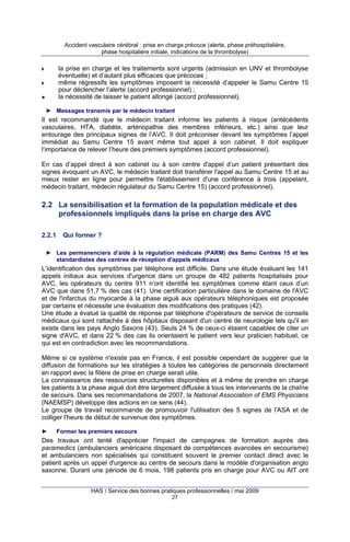 Accident vasculaire cérébral : prise en charge précoce (alerte, phase préhospitalière,
phase hospitalière initiale, indications de la thrombolyse)

la prise en charge et les traitements sont urgents (admission en UNV et thrombolyse
éventuelle) et d’autant plus efficaces que précoces ;
même régressifs les symptômes imposent la nécessité d’appeler le Samu Centre 15
pour déclencher l’alerte (accord professionnel) ;
la nécessité de laisser le patient allongé (accord professionnel).
► Messages transmis par le médecin traitant

Il est recommandé que le médecin traitant informe les patients à risque (antécédents
vasculaires, HTA, diabète, artériopathie des membres inférieurs, etc.) ainsi que leur
entourage des principaux signes de l’AVC. Il doit préconiser devant les symptômes l’appel
immédiat au Samu Centre 15 avant même tout appel à son cabinet. Il doit expliquer
l’importance de relever l’heure des premiers symptômes (accord professionnel).
En cas d’appel direct à son cabinet ou à son centre d'appel d’un patient présentant des
signes évoquant un AVC, le médecin traitant doit transférer l'appel au Samu Centre 15 et au
mieux rester en ligne pour permettre l'établissement d'une conférence à trois (appelant,
médecin traitant, médecin régulateur du Samu Centre 15) (accord professionnel).

2.2 La sensibilisation et la formation de la population médicale et des
professionnels impliqués dans la prise en charge des AVC
2.2.1

Qui former ?

► Les permanenciers d’aide à la régulation médicale (PARM) des Samu Centres 15 et les
standardistes des centres de réception d'appels médicaux

L’identification des symptômes par téléphone est difficile. Dans une étude évaluant les 141
appels initiaux aux services d'urgence dans un groupe de 482 patients hospitalisés pour
AVC, les opérateurs du centre 911 n’ont identifié les symptômes comme étant ceux d’un
AVC que dans 51,7 % des cas (41). Une certification particulière dans le domaine de l'AVC
et de l'infarctus du myocarde à la phase aiguë aux opérateurs téléphoniques est proposée
par certains et nécessite une évaluation des modifications des pratiques (42).
Une étude a évalué la qualité de réponse par téléphone d'opérateurs de service de conseils
médicaux qui sont rattachés à des hôpitaux disposant d'un centre de neurologie tels qu'il en
existe dans les pays Anglo Saxons (43). Seuls 24 % de ceux-ci étaient capables de citer un
signe d'AVC, et dans 22 % des cas ils orientaient le patient vers leur praticien habituel, ce
qui est en contradiction avec les recommandations.
Même si ce système n'existe pas en France, il est possible cependant de suggérer que la
diffusion de formations sur les stratégies à toutes les catégories de personnels directement
en rapport avec la filière de prise en charge serait utile.
La connaissance des ressources structurelles disponibles et à même de prendre en charge
les patients à la phase aiguë doit être largement diffusée à tous les intervenants de la chaîne
de secours. Dans ses recommandations de 2007, la National Association of EMS Physicians
(NAEMSP) développe des actions en ce sens (44).
Le groupe de travail recommande de promouvoir l'utilisation des 5 signes de l'ASA et de
colliger l'heure de début de survenue des symptômes.
►

Former les premiers secours

Des travaux ont tenté d'apprécier l'impact de campagnes de formation auprès des
paramedics (ambulanciers américains disposant de compétences avancées en secourisme)
et ambulanciers non spécialisés qui constituent souvent le premier contact direct avec le
patient après un appel d'urgence au centre de secours dans le modèle d'organisation anglo
saxonne. Durant une période de 6 mois, 198 patients pris en charge pour AVC ou AIT ont
HAS / Service des bonnes pratiques professionnelles / mai 2009
27

 
