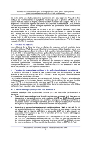 Accident vasculaire cérébral : prise en charge précoce (alerte, phase préhospitalière,
phase hospitalière initiale, indications de la thrombolyse)

été inclus dans une étude prospective australienne (45) pour apprécier l'impact de leur
pratique. La reconnaissance du symptôme neurologique par ce premier effecteur est un
facteur d'arrivée précoce à l'hôpital, comme la notion d'un score de Glasgow < 13, et le fait
de prévenir l'accueil des urgences de l'arrivée aux urgences avant transport. Les auteurs de
l'étude recommandent à ce titre d'intégrer largement les "paramedics" et les ambulanciers
dans les programmes de formation.
Une étude auprès des équipes de Houston a eu pour objectif d’évaluer l'impact des
recommandations sur la pratique des paramedics et des personnels du service d’urgence
(46). La prise en charge de 446 patients transportés avant la campagne a été comparée à
celle de 1 072 patients durant la campagne de formation. La performance de détection est
passée de 61 % à 79 % et le taux de patients admis dans les 2 heures de 58 % à 62 %. Le
taux de patients thrombolysés a augmenté (suivant les centres testés de 4,7 %-19,4 % avant
versus 6,8 %-17,2 % pendant).
►

Formation des médecins

Les médecins de la filière de prise en charge des urgences doivent bénéficier d’une
formation ciblée sur l’AVC. Ils peuvent être le premier recours médical du patient qui se rend
directement aux urgences. Dans la synthèse de 3 enquêtes nationales réalisée par Woimant
et al. en 2003 (47) les données montraient qu’il existait un pic de fréquentation en début de
soirée aux urgences pour motif d’AVC à une heure où l’expertise neuro-vasculaire ne sera
peut-être pas disponible immédiatement. Dans l’organisation de la filière de Dijon, près de
92 % des patients étaient passés par les urgences (48).
Il paraît aussi utile de sensibiliser les médecins qui prennent en charge des patients
vasculaires (généralistes, cardiologues, angiologues, gériatres, médecins de médecine
physique et réadaptation…). Une formation ciblée sur les AVC est accessible à tous les
médecins par le DIU de pathologie neuro-vasculaire.
►

Formation des personnels paramédicaux et des professionnels de santé non médecins

La formation s’adresse à l’ensemble des professionnels des établissements de santé
amenés à prendre en charge des AVC : infirmiers, aides soignants, kinésithérapeutes,
orthophonistes, secrétaires médicales…
La formation s’adresse également aux professionnels libéraux : infirmiers, aide-soignants,
kinésithérapeutes, orthophonistes libéraux, auxiliaires de vie délivrant les soins au domicile
ou en EHPAD et à même de prendre en charge les AVC, et aux secrétaires médicales.
L’ensemble de ces professionnels devraient bénéficier d’une formation continue tel le DIU de
pathologie neuro-vasculaire pour les paramédicaux.
2.2.2

Quels messages princeps forts sont à diffuser ?

Plusieurs messages clefs apparaissent cruciaux pour les personnels paramédicaux et
médicaux :
Tout déficit neurologique focal brutal transitoire ou prolongé doit être reconnu
rapidement et considéré comme une suspicion d’AVC (ou d’AIT) jusqu’à preuve
du contraire, ce qui justifie une prise en charge en urgence en UNV pour confirmer le
diagnostic, réaliser une imagerie cérébrale, préciser l’étiologie et débuter un traitement
en urgence, adapté en fonction du délai de survenue des symptômes.
Connaître et reconnaître les diagnostics différentiels de l’AVC et de l’AIT. Du fait
de la durée habituellement très brève (moins d’une heure le plus souvent comme cela
est stipulé par la nouvelle définition), le diagnostic d’AIT est le plus souvent un
diagnostic d’interrogatoire ce qui rend le caractère précis de l’analyse sémiologique
indispensable et difficile.
Le pourcentage de patients hospitalisés pour une suspicion d’AVC non confirmée est
de 13 % (49). Les diagnostics différentiels d’AIT ou d’AVC ont déjà été évoqués dans
les recommandations de l’Anaes sur la prise en charge de l’AIT en 2004 (3), et dans
les recommandations de l’American Stroke Association (ASA) en 2007 (4). Il s’agit :
HAS / Service des bonnes pratiques professionnelles / mai 2009
28

 