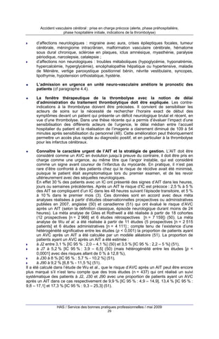 Accident vasculaire cérébral : prise en charge précoce (alerte, phase préhospitalière,
phase hospitalière initiale, indications de la thrombolyse)

d’affections neurologiques : migraine avec aura, crises épileptiques focales, tumeur
cérébrale, méningiome intracrânien, malformation vasculaire cérébrale, hématome
sous dural chronique, sclérose en plaques, ictus amnésique, myasthénie, paralysie
périodique, narcolepsie, catalepsie ;
d’affections non neurologiques : troubles métaboliques (hypoglycémie, hyponatrémie,
hypercalcémie, hyperglycémie), encéphalopathie hépatique ou hypertensive, maladie
de Ménière, vertige paroxystique positionnel bénin, névrite vestibulaire, syncopes,
lipothymie, hypotension orthostatique, hystérie.
L’admission en urgence en unité neuro-vasculaire améliore le pronostic des
patients (cf paragraphe 4.4).
La fenêtre thérapeutique de la thrombolyse avec la notion de délai
d’administration du traitement thrombolytique doit être expliquée. Les contreindications à la thrombolyse doivent être précisées. Il convient de sensibiliser les
acteurs de soins sur la nécessité de rechercher l’horaire exact de début des
symptômes devant un patient qui présente un déficit neurologique brutal et récent, en
vue d’une thrombolyse. Dans une thèse récente qui a permis d’évaluer l’impact d’une
sensibilisation des différents acteurs de l’urgence, le délai médian entre l’accueil
hospitalier du patient et la réalisation de l’imagerie a clairement diminué de 109 à 54
minutes après sensibilisation du personnel (48). Cette amélioration peut théoriquement
permettre un accès plus rapide au diagnostic positif, et en particulier à la thrombolyse
pour les infarctus cérébraux.
Connaître le caractère urgent de l’AIT et la stratégie de gestion. L’AIT doit être
considéré comme un AVC en évolution jusqu’à preuve du contraire, il doit être pris en
charge comme une urgence, au même titre que l’angor instable, qui est considéré
comme un signe avant coureur de l’infarctus du myocarde. En pratique, il n’est pas
rare d’être confronté à des patients chez qui le risque de récidive avait été minimisé,
puisque le patient était asymptomatique lors du premier examen, et de les revoir
ultérieurement avec des séquelles neurologiques.
En effet 30 % des patients avec un IC ont présenté des signes d’AIT dans les heures,
jours ou semaines précédentes. Après un AIT le risque d’IC est précoce : 2,5 % à 5 %
des AIT se compliquent d’un IC dans les 48 heures suivant l’épisode transitoire, et 5 %
à 10 % dans le premier mois (3). Ces données sont en accord avec deux méta
analyses réalisées à partir d’études observationnelles prospectives ou administratives
publiées en 2007, anglaise (50) et canadienne (51) qui ont évalué le risque d’AVC
après un AIT (selon la définition classique, épisode neurologique durant moins de 24
heures). La méta analyse de Giles et Rothwell a été réalisée à partir de 18 cohortes
(12 prospectives [n = 2 966] et 6 études rétrospectives [n = 7 159]) (50). La méta
analyse de Wu et al. a été réalisée à partir de 11 études (5 prospectives [n = 2 515
patients] et 6 études administratives [n = 4 111] ; compte tenu de l’existence d’une
hétérogénéité significative entre les études (p < 0,001) la proportion de patients ayant
un AVC après un AIT a été calculée par un modèle aléatoire (51). La proportion de
patients ayant un AVC après un AIT a été estimée :
à J2 entre 3,1 % [IC 95 % : 2,0 – 4,1 %] (50) et 3,5 % [IC 95 % : 2,2 – 5 %] (51),
à J7 à 5,2 % [IC 95 % : 3,9 – 6,5] (50) (mais hétérogénéité entre les études [p <
0,0001] avec des risques allant de 0 % à 12,8 %),
à J30 à 8 % [IC 95 % : 5,7 % - 10,2 %] (51),
à J90 à 9,2 % [6,8 % - 11,5 %] (51).
Il a été calculé dans l’étude de Wu et al., que le risque d’AVC après un AIT peut être encore
plus marqué s’il n’est tenu compte que des trois études (n = 437) qui ont réalisé un suivi
systématique des patients à J2, J30 et J90 avec une proportion de patients ayant un AVC
après un AIT dans ce cas respectivement de 9,9 % [IC 95 % : 4,9 – 14,9], 13,4 % [IC 95 % :
9,8 – 17,1] et 17,3 % [IC 95 % : 9,3 – 25,3] (51).

HAS / Service des bonnes pratiques professionnelles / mai 2009
29

 