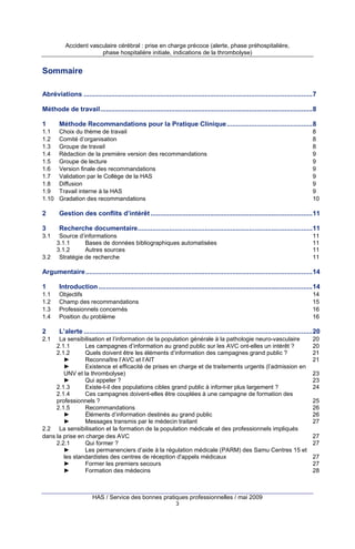 Accident vasculaire cérébral : prise en charge précoce (alerte, phase préhospitalière,
phase hospitalière initiale, indications de la thrombolyse)

Sommaire
Abréviations ...........................................................................................................................7
Méthode de travail..................................................................................................................8
1

Méthode Recommandations pour la Pratique Clinique ..............................................8

1.1
1.2
1.3
1.4
1.5
1.6
1.7
1.8
1.9
1.10

Choix du thème de travail
Comité d’organisation
Groupe de travail
Rédaction de la première version des recommandations
Groupe de lecture
Version finale des recommandations
Validation par le Collège de la HAS
Diffusion
Travail interne à la HAS
Gradation des recommandations

2

Gestion des conflits d’intérêt .......................................................................................11

3

Recherche documentaire..............................................................................................11

3.1

3.2

Source d’informations
3.1.1
Bases de données bibliographiques automatisées
3.1.2
Autres sources
Stratégie de recherche

8
8
8
9
9
9
9
9
9
10

11
11
11
11

Argumentaire ..........................................................................................................................14
1

Introduction ...................................................................................................................14

1.1
1.2
1.3
1.4

Objectifs
Champ des recommandations
Professionnels concernés
Position du problème

2

L’alerte ...........................................................................................................................20

14
15
16
16

2.1

La sensibilisation et l’information de la population générale à la pathologie neuro-vasculaire
2.1.1
Les campagnes d’information au grand public sur les AVC ont-elles un intérêt ?
2.1.2
Quels doivent être les éléments d’information des campagnes grand public ?
►
Reconnaître l’AVC et l’AIT
►
Existence et efficacité de prises en charge et de traitements urgents (l’admission en
UNV et la thrombolyse)
►
Qui appeler ?
2.1.3
Existe-t-il des populations cibles grand public à informer plus largement ?
2.1.4
Ces campagnes doivent-elles être couplées à une campagne de formation des
professionnels ?
2.1.5
Recommandations
►
Éléments d’information destinés au grand public
►
Messages transmis par le médecin traitant
2.2 La sensibilisation et la formation de la population médicale et des professionnels impliqués
dans la prise en charge des AVC
2.2.1
Qui former ?
►
Les permanenciers d’aide à la régulation médicale (PARM) des Samu Centres 15 et
les standardistes des centres de réception d'appels médicaux
►
Former les premiers secours
►
Formation des médecins

HAS / Service des bonnes pratiques professionnelles / mai 2009
3

20
20
21
21
23
23
24
25
26
26
27
27
27
27
27
28

 