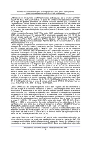 Accident vasculaire cérébral : prise en charge précoce (alerte, phase préhospitalière,
phase hospitalière initiale, indications de la thrombolyse)

L’AIT récent doit être surveillé en UNV comme cela a été souligné par la circulaire DHOS/04
n°
2007-108 du 22 mars 2007 relative à la place des unités neuro-vasculaires dans la prise
en charge des patients présentant un accident vasculaire cérébral (52). En fonction de
l’organisation du service, de l’heure de survenue et du mécanisme de l’AIT, les patients sont
admis au sein des lits de soins intensifs, des lits conventionnels de l’UNV ou dans le cadre
d’une hospitalisation de jour ayant un accès rapide aux explorations complémentaires
comme cela a été expérimenté par les équipes française du Pr Amarenco (53) et anglaise du
Pr Rothwell (54).
L’étude prospective française (SOS TIA) a inclus 1 085 patients ayant une suspicion d’AIT
(l’AIT a été confirmé pour 701 patients [65 %] et considéré possible pour 144 [13 %]). La
prise en charge rapide des AIT s’est accompagnée d’une diminution du risque relatif de
constituer un AVC de 79 % à J90 (taux d’AVC à 90 jours : 1,24 % [IC 95 % : 0,72 – 2,12]
versus taux attendu calculé avec le score ABCD2 : 5,96 %) et d’une diminution de la durée
d’hospitalisation de 85 % (53).
L’étude anglaise prospective en population avant après (Early use of eXisting PREventive
Strategies for Stroke - EXPRESS) était imbriquée dans une étude d’incidence des AVC et
des AIT (l’OXford VASCular study - OXVASC) (54). Son objectif a été de déterminer
l’efficacité d’un traitement précoce après AIT et AVC mineur chez les patients qui n’étaient
pas admis directement à l’hôpital. Durant la phase 1, le médecin traitant signalait à la
clinique neuro-vasculaire de l’étude tout patient chez lequel il suspectait un AIT ou un AVC
mineur. Le patient était contacté par la clinique pour fixer un rendez-vous pour l’évaluation.
Une fois l’évaluation réalisée, le médecin traitant recevait les recommandations de
traitement. Les patients devaient recontacter leur médecin pour le traitement. Dans la phase
2, le médecin traitant envoyait directement le patient à la clinique où le traitement était
instauré immédiatement si le diagnostic était confirmé. Les deux phases ont comporté au
total les 1 278 patients de l’étude OXVASC ayant eu un AIT ou un AVC. Parmi les 634
patients de la phase 1, 310 patients ont été évalués à la clinique neuro-vasculaire de l’étude
avec un délai médian de 3 jours [quartiles : 2 – 5], le premier traitement a été prescrit par le
médecin traitant avec un délai médian de 20 jours [8 – 53]. Parmi les 644 patients de la
phase 2, 281 ont été évalués en urgence à la clinique de l’étude, avec un délai médian de 1
jour [0 – 3] et le traitement instauré avec un délai médian de 1 jour [0 – 3]. Le taux d’AVC
récidivant 90 jours après le premier recours au médecin (critère de jugement principal) chez
les patients adressés à la clinique a été de 10,3 % (32/310 patients) dans la phase 1 et de
2,1 % (6/281 patients) dans la phase 2 (risque relatif ajusté d’AVC à J90 phase 2 versus
phase 1 : 0,20 (IC 95 % : 0,08 – 0,49) ; p = 0,0001) (54).
L’étude EXPRESS a été complétée par une analyse dont l’objectif a été de déterminer si la
prise en charge et le traitement précoce de la phase 2 s’accompagnait entre autres d’une
réduction de la dépendance et des décès par AVC chez les patients adressés à la clinique
neuro-vasculaire (55). Le critère de jugement a été l’apparition d’une dépendance (absence
de dépendance avant l’événement [mRS < 2] et l’existence d’une dépendance à 6 mois
[mRS > 2]) ou le décès par AVC. Les résultats ont montré globalement à J90 une proportion
de décès ou de patients dépendants significativement plus faible dans la phase 2 comparé à
la phase 1 (1/281 [< 1 %] versus 16/310 [5 %], odds ratio ajusté : 0,58 [IC 95 % : 0,34 –
0,98] ; p = 0,04), et une proportion de décès ou l’apparition d’une dépendance à 6 mois
significativement plus faible dans la phase 2 comparé à la phase 1 (25/281 [9 %] versus
47/310 [15 %], odds ratio ajusté : 0,55 [IC 95 % : 0,31 – 0,96] ; p = 0,03) (55).
Au final, ces deux études montrent que l’évaluation en urgence et l’instauration précoce d’un
traitement préventif des récidives après un AIT ou un AVC mineur permettrait de diminuer le
risque relatif de faire un AVC à J90 de 80 % et aussi de réduire de façon significative le
décès par AVC et la dépendance à 6 mois (54,55).
Le risque de développer un AVC après un AIT semble moins marqué lorsque le patient est
pris en charge en urgence par une équipe spécialisée dans la prise en charge des AVC (50).
Les examens doivent être réalisés très rapidement, puisque les risques de récidive sont plus
importants au cours des 48 premières heures (54,56). Dans une étude observationnelle,
HAS / Service des bonnes pratiques professionnelles / mai 2009
30

 