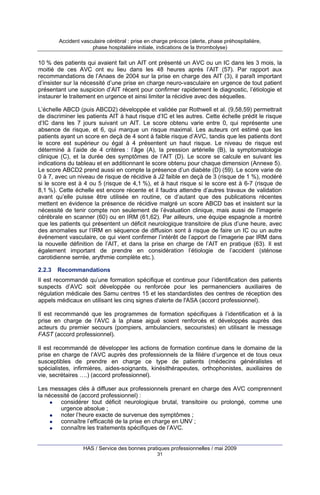 Accident vasculaire cérébral : prise en charge précoce (alerte, phase préhospitalière,
phase hospitalière initiale, indications de la thrombolyse)

10 % des patients qui avaient fait un AIT ont présenté un AVC ou un IC dans les 3 mois, la
moitié de ces AVC ont eu lieu dans les 48 heures après l’AIT (57). Par rapport aux
recommandations de l’Anaes de 2004 sur la prise en charge des AIT (3), il paraît important
d’insister sur la nécessité d’une prise en charge neuro-vasculaire en urgence de tout patient
présentant une suspicion d’AIT récent pour confirmer rapidement le diagnostic, l’étiologie et
instaurer le traitement en urgence et ainsi limiter la récidive avec des séquelles.
L’échelle ABCD (puis ABCD2) développée et validée par Rothwell et al. (9,58,59) permettrait
de discriminer les patients AIT à haut risque d’IC et les autres. Cette échelle prédit le risque
d’IC dans les 7 jours suivant un AIT. Le score obtenu varie entre 0, qui représente une
absence de risque, et 6, qui marque un risque maximal. Les auteurs ont estimé que les
patients ayant un score en deçà de 4 sont à faible risque d’AVC, tandis que les patients dont
le score est supérieur ou égal à 4 présentent un haut risque. Le niveau de risque est
déterminé à l’aide de 4 critères : l’âge (A), la pression artérielle (B), la symptomatologie
clinique (C), et la durée des symptômes de l’AIT (D). Le score se calcule en suivant les
indications du tableau et en additionnant le score obtenu pour chaque dimension (Annexe 5).
Le score ABCD2 prend aussi en compte la présence d’un diabète (D) (59). Le score varie de
0 à 7, avec un niveau de risque de récidive à J2 faible en deçà de 3 (risque de 1 %), modéré
si le score est à 4 ou 5 (risque de 4,1 %), et à haut risque si le score est à 6-7 (risque de
8,1 %). Cette échelle est encore récente et il faudra attendre d’autres travaux de validation
avant qu’elle puisse être utilisée en routine, ce d’autant que des publications récentes
mettent en évidence la présence de récidive malgré un score ABCD bas et insistent sur la
nécessité de tenir compte non seulement de l’évaluation clinique, mais aussi de l’imagerie
cérébrale en scanner (60) ou en IRM (61,62). Par ailleurs, une équipe espagnole a montré
que les patients qui présentent un déficit neurologique transitoire de plus d’une heure, avec
des anomalies sur l’IRM en séquence de diffusion sont à risque de faire un IC ou un autre
événement vasculaire, ce qui vient confirmer l’intérêt de l’apport de l’imagerie par IRM dans
la nouvelle définition de l’AIT, et dans la prise en charge de l’AIT en pratique (63). Il est
également important de prendre en considération l’étiologie de l’accident (sténose
carotidienne serrée, arythmie complète etc.).
2.2.3

Recommandations

Il est recommandé qu’une formation spécifique et continue pour l’identification des patients
suspects d’AVC soit développée ou renforcée pour les permanenciers auxiliaires de
régulation médicale des Samu centres 15 et les standardistes des centres de réception des
appels médicaux en utilisant les cinq signes d'alerte de l'ASA (accord professionnel).
Il est recommandé que les programmes de formation spécifiques à l’identification et à la
prise en charge de l’AVC à la phase aiguë soient renforcés et développés auprès des
acteurs du premier secours (pompiers, ambulanciers, secouristes) en utilisant le message
FAST (accord professionnel).
Il est recommandé de développer les actions de formation continue dans le domaine de la
prise en charge de l’AVC auprès des professionnels de la filière d’urgence et de tous ceux
susceptibles de prendre en charge ce type de patients (médecins généralistes et
spécialistes, infirmières, aides-soignants, kinésithérapeutes, orthophonistes, auxiliaires de
vie, secrétaires ….) (accord professionnel).
Les messages clés à diffuser aux professionnels prenant en charge des AVC comprennent
la nécessité de (accord professionnel) :
considérer tout déficit neurologique brutal, transitoire ou prolongé, comme une
urgence absolue ;
noter l’heure exacte de survenue des symptômes ;
connaître l’efficacité de la prise en charge en UNV ;
connaître les traitements spécifiques de l’AVC.

HAS / Service des bonnes pratiques professionnelles / mai 2009
31

 