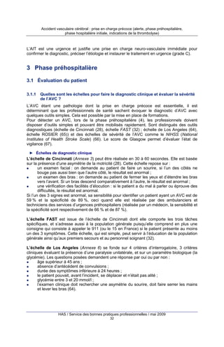 Accident vasculaire cérébral : prise en charge précoce (alerte, phase préhospitalière,
phase hospitalière initiale, indications de la thrombolyse)

L’AIT est une urgence et justifie une prise en charge neuro-vasculaire immédiate pour
confirmer le diagnostic, préciser l’étiologie et instaurer le traitement en urgence (grade C).

3 Phase préhospitalière
3.1 Évaluation du patient
3.1.1

Quelles sont les échelles pour faire le diagnostic clinique et évaluer la sévérité
de l’AVC ?

L’AVC étant une pathologie dont la prise en charge précoce est essentielle, il est
déterminant que les professionnels de santé sachent évoquer le diagnostic d’AVC avec
quelques outils simples. Cela est possible par la mise en place de formations.
Pour détecter un AVC, lors de la phase préhospitalière (4), les professionnels doivent
disposer d’outils simples et pouvant être mobilisés rapidement. Sont distingués des outils
diagnostiques (échelle de Cincinnati (28), échelle FAST (32) ; échelle de Los Angeles (64),
échelle ROSIER (65)) et des échelles de sévérité de l’AVC comme le NIHSS (National
Institutes of Health Stroke Scale) (66). Le score de Glasgow permet d’évaluer l’état de
vigilance (67).
► Échelles de diagnostic clinique

L’échelle de Cincinnati (Annexe 3) peut être réalisée en 30 à 60 secondes. Elle est basée
sur la présence d’une asymétrie de la motricité (28). Cette échelle repose sur :
un examen facial : on demande au patient de faire un sourire, si l’un des côtés ne
bouge pas aussi bien que l’autre côté, le résultat est anormal ;
un examen des bras : on demande au patient de fermer les yeux et d’étendre les bras
vers l’avant. Si un bras descend comparativement à l’autre, le résultat est anormal ;
une vérification des facilités d’élocution : si le patient a du mal à parler ou éprouve des
difficultés, le résultat est anormal.
Si l’un des 3 signes est anormal, sa sensibilité pour identifier un patient ayant un AVC est de
59 % et la spécificité de 89 %, ceci quand elle est réalisée par des ambulanciers et
techniciens des services d’urgences préhospitaliers (réalisée par un médecin, la sensibilité et
la spécificité sont respectivement de 66 % et de 87 %).
L’échelle FAST est issue de l’échelle de Cincinnati dont elle comporte les trois tâches
spécifiques, et s’adresse aussi à la population générale puisqu’elle comprend en plus une
consigne qui consiste à appeler le 911 (ou le 15 en France) si le patient présente au moins
un des 3 symptômes. Cette échelle, qui est simple, peut servir à l’éducation de la population
générale ainsi qu’aux premiers secours et au personnel soignant (32).
L’échelle de Los Angeles (Annexe 6) se fonde sur 4 critères d’interrogatoire, 3 critères
cliniques évaluant la présence d’une paralysie unilatérale, et sur un paramètre biologique (la
glycémie). Les questions posées demandent une réponse par oui ou par non :
âge supérieur à 45 ans ;
absence d’antécédent de convulsions ;
durée des symptômes inférieure à 24 heures ;
le patient pouvait, avant l’incident, se déplacer et n’était pas alité ;
glycémie entre 3 et 20 mmol/l ;
l’examen clinique doit rechercher une asymétrie du sourire, doit faire serrer les mains
et lever les bras (64).

HAS / Service des bonnes pratiques professionnelles / mai 2009
32

 