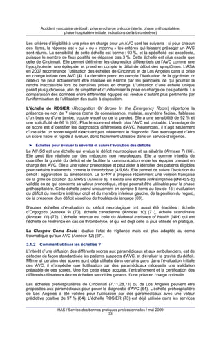 Accident vasculaire cérébral : prise en charge précoce (alerte, phase préhospitalière,
phase hospitalière initiale, indications de la thrombolyse)

Les critères d’éligibilité à une prise en charge pour un AVC sont les suivants : si pour chacun
des items, la réponse est « oui » ou « inconnu » les critères qui laissent présager un AVC
sont réunis. La sensibilité de cette échelle est bonne : 93 %, et la spécificité est excellente,
puisque le nombre de faux positifs ne dépasse pas 3 %. Cette échelle est plus exacte que
celle de Cincinnati. Elle permet d’éliminer les diagnostics différentiels de l’AVC comme une
hypoglycémie, une épilepsie, et prend en compte le délai de début des symptômes. L’ASA
en 2007 recommande l’utilisation des échelles de Cincinnati et de Los Angeles dans la prise
en charge initiale des AVC (4). La dernière prend en compte l’évaluation de la glycémie, or
celle-ci ne peut actuellement être réalisée en France par les pompiers, ce qui pourrait la
rendre inaccessible lors de certaines prises en charge. L’utilisation d’une échelle unique
paraît plus judicieuse, afin de simplifier et d’uniformiser la prise en charge de ces patients. La
comparaison des données entre différentes équipes est rendue d’autant plus pertinente par
l’uniformisation de l’utilisation des outils à disposition.
L’échelle de ROSIER (Recognition Of Stroke In the Emergency Room) répertorie la
présence ou non de 7 signes (perte de connaissance, malaise, asymétrie faciale, faiblesse
d’un bras ou d’une jambe, trouble visuel ou de la parole). Elle a une sensibilité de 92 % et
une spécificité de 86 % (65). Plus le score est élevé, plus l’AVC est probable. L’avantage de
ce score est d’identifier les diagnostics différentiels d’AVC. Néanmoins, il s’agit seulement
d’une aide, un score négatif n’excluant pas totalement le diagnostic. Son avantage est d’être
un score fiable et rapide à évaluer, donc facilement utilisable dans un service d’urgence.
► Échelles pour évaluer la sévérité et suivre l’évolution des déficits

Le NIHSS est une échelle qui évalue le déficit neurologique et sa sévérité (Annexe 7) (66).
Elle peut être réalisée par des médecins non neurologues. Elle a comme intérêts de
quantifier la gravité du déficit et de faciliter la communication entre les équipes prenant en
charge des AVC. Elle a une valeur pronostique et peut aider à identifier des patients éligibles
pour certains traitements comme la thrombolyse (4,9,68). Elle permet de suivre l’évolution du
déficit : aggravation ou amélioration. La SFNV a proposé récemment une version française
de la grille de cotation du NIHSS (Annexe 8). Il existe une échelle NIH simplifiée (sNIHSS-5)
validée en ce qui concerne sa valeur pronostique, et qui pourrait être utilisable pour la phase
préhospitalière. Cette échelle prend uniquement en compte 5 items au lieu de 15 : évaluation
du déficit du membre inférieur droit et du membre inférieur gauche, de la position du regard,
de la présence d’un déficit visuel ou de troubles du langage (69).
D’autres échelles d’évaluation du déficit neurologique ont aussi été étudiées : échelle
d’Orgogozo (Annexe 9) (70), échelle canadienne (Annexe 10) (71), échelle scandinave
(Annexe 11) (72). L’échelle retenue est celle du National Institutes of Health (NIH) qui est
l’échelle de référence en cas de thrombolyse, et qui est déjà celle la plus utilisée en pratique.
La Glasgow Coma Scale : évalue l’état de vigilance mais est plus adaptée au coma
traumatique qu’aux AVC (Annexe 12) (67).
3.1.2

Comment utiliser les échelles ?

L’intérêt d’une diffusion des différents scores aux paramédicaux et aux ambulanciers, est de
détecter de façon standardisée les patients suspects d’AVC, et d’évaluer la gravité du déficit.
Même si certains des scores sont déjà utilisés dans certains pays dans l’évaluation initiale
des AVC, il n’empêche que l’utilisation par des paramédicaux nécessite une validation
préalable de ces scores. Une fois cette étape acquise, l’entraînement et la certification des
différents utilisateurs de ces échelles seront les garants d’une prise en charge optimale.
Les échelles préhospitalières de Cincinnati (7,11,28,73) ou de Los Angeles peuvent être
proposées aux paramédicaux pour poser le diagnostic d’AVC (64). L’échelle préhospitalière
de Los Angeles a été validée pour l’utilisation par des paramédicaux avec une valeur
prédictive positive de 97 % (64). L’échelle ROSIER (73) est déjà utilisée dans les services
HAS / Service des bonnes pratiques professionnelles / mai 2009
33

 