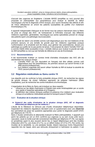 Accident vasculaire cérébral : prise en charge précoce (alerte, phase préhospitalière,
phase hospitalière initiale, indications de la thrombolyse)

d’accueil des urgences en Angleterre. L’échelle NIHSS (simplifiée ou non) pourrait être
proposée en préhospitalier aux paramédicaux pour évaluer la sévérité du déficit
neurologique une fois le diagnostic d’AVC évoqué, pour suivre l’évolution des déficits et afin
de mieux sélectionner en amont les patients susceptibles de justifier d’un traitement
thrombolytique (74).
Il apparaît indispensable d’éduquer et de former tous les acteurs intervenant dans la filière
de prise en charge des AVC : de l’ambulancier à l’infirmière d’accueil, des différents
médecins urgentistes, généralistes, neurologues aux autres spécialistes prenant en charge
des patients ayant une pathologie neurovasculaire.
L’idéal serait de retenir une échelle comme outil diagnostique pour les non-médecins et les
premiers secours, et une échelle de gravité pour les médecins urgentistes puisque
l’uniformisation et la simplicité sont de mises, pour générer des automatismes, devant une
pathologie qui justifie de ne pas perdre de temps. Il est proposé de retenir l’échelle FAST qui
a comme intérêt d’être accessible à tous. L’échelle retenue pour évaluer la gravité est celle
du NIH (simplifiée ou non) qui est l’échelle de référence en cas de thrombolyse.
3.1.3

Recommandations

Il est recommandé d’utiliser un nombre limité d’échelles d’évaluation des AVC afin de
standardiser leur prise en charge :
L’échelle FAST (ou son équivalent en français) doit être utilisée comme outil
diagnostique pour les paramédicaux, les premiers secours qui seront formés à cet
effet (accord professionnel) ;
tout médecin urgentiste doit savoir utiliser l’échelle du NIH et évaluer la sévérité de
l’AVC (accord professionnel).

3.2 Régulation médicalisée au Samu centre 15
Les objectifs sont de confirmer la forte probabilité clinique d’AVC, de rechercher les signes
de gravité clinique, de choisir l’effecteur approprié, de préparer l’admission (filière
hospitalière), puis de rechercher les contre-indications à la thrombolyse.
L'organisation de la filière du Samu est à évaluer sur deux aspects :
influence sur les délais d'admission à l'hôpital mais aussi intrahospitalier par un accès
plus rapide à l'expertise spécialisée et à l'imagerie ;
et définition des critères cliniques justifiant la présence d'un médecin pour évaluation
clinique et surveillance médicalisée pendant le transport jusqu'à l’hôpital.
3.2.1

Évaluation de la situation clinique

► Existe-t-il des outils d’évaluation de la situation clinique (AVC, AIT et diagnostic
différentiel) par téléphone par les médecins ?

L’étude de la littérature ne retrouve pas d’outils d’évaluation téléphonique disponibles.
Cependant les médecins régulateurs devraient avoir un questionnaire avec une check-list
leur permettant de poser les questions appropriées pour porter le diagnostic positif d’AVC
par téléphone (6,7,75-77).
Dans 2 études (américaine et allemande) évaluant la filière préhospitalière, il apparaît que
parmi les patients qui ont un AVC confirmé aux urgences ou au sein d’une unité neurovasculaire, seule la moitié avait été correctement identifiée par téléphone (77,78). Les signes
et symptômes ayant le plus souvent donné lieu à l’appel téléphonique sont des troubles
d’élocution (25,5 %), une chute (21,2 %), ou un déficit moteur (21,9 %) (77). Par contre, les
troubles de la sensibilité, ou une paralysie faciale, étaient beaucoup moins fréquemment
rapportés lors de l’appel, alors que retrouvés cliniquement à l’admission du patient. Il est

HAS / Service des bonnes pratiques professionnelles / mai 2009
34

 