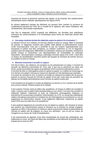 Accident vasculaire cérébral : prise en charge précoce (alerte, phase préhospitalière,
phase hospitalière initiale, indications de la thrombolyse)

important de former le personnel recevant des appels, et de proposer des questionnaires
standardisés visant à détecter spécifiquement les signes d’AVC.
Ils doivent également préciser les éléments qui peuvent faire craindre la survenue de
complications précoces de l’AVC tel un trouble de la vigilance, des crises d’epilepsie, des
vomissements, des troubles respiratoires.
Une fois le diagnostic d’AVC suspecté par téléphone, les données plus spécifiques
cherchant les contre-indications à la thrombolyse (sous forme de check-list) doivent être
recueillies.
► Une équipe médicale doit-elle être dépêchée auprès du patient à fin d’évaluation ?

La décision d’envoi d’un médecin ne doit pas retarder la prise en charge. Mais la nécessité
de préciser un diagnostic incertain peut justifier cette attitude et particulièrement quand
l’unité neurovasculaire n’est pas à proximité et que les moyens organisationnels pour
transporter le patient vont être complexes. Le médecin confirmera ou non le diagnostic,
évaluera alors les diagnostics différentiels (4) (dissection aortique par exemple), précisera la
gravité clinique et recherchera une décompensation de comorbidités en particulier
vasculaires : décompensation cardiaque, pathologie coronaire aiguë (4,6). Enfin, il peut être
un facteur de sensibilisation important auprès des équipes de transport de premier secours
et accélérer la prise en charge.
► Éléments d’anamnèse à recueillir en urgence

Une fois le Samu, les médecins, les pompiers ou les ambulanciers sur place, il convient de
recueillir les éléments d’anamnèse (4). Pour cela, il faut que le personnel sur place soit
formé, puisse reconnaître les signes et symptômes d’AVC et sache la démarche à suivre.
Il convient de faire un interrogatoire précis et rapide du patient, ou à défaut de l’entourage ou
d’un témoin si le patient n’est pas en mesure de répondre (s’il est aphasique par exemple).
Il convient de connaître le nom, le prénom et la date de naissance du patient afin de pouvoir
prévenir le service d’accueil de l’arrivée du patient d’une part, mais aussi de permettre de
débuter les formalités administratives avant l’arrivée du patient d’autre part.
Il est important de récupérer le numéro de téléphone du témoin ou d’un membre de la famille
pour pouvoir préciser l’histoire exacte de la maladie.
Il faut préciser l’horaire exact de début des symptômes, et lorsque le déficit est constaté le
matin, s’assurer que le patient était asymptomatique à son réveil. Il convient de connaître le
traitement habituel, notamment la prise de traitements anticoagulants (héparine ou
antivitamine K) qui pourraient empêcher l’administration du rt-PA. Le recueil des antécédents
médico chirurgicaux sera précis en insistant lors de l’interrogatoire sur la présence ou non de
saignement ou d’intervention récente. Il faut également déterminer l’autonomie du patient
avant l’AVC pour les actes de la vie quotidienne.
Il sera pertinent également de connaître le lieu de départ du patient, afin d’évaluer le temps
que prendra son acheminement jusqu’à la structure qui le prendra en charge (imagerie,
urgences ou UNV). Il faut prévenir et mettre en alerte le personnel médical et paramédical de
l’arrivée du patient afin de préparer au mieux son admission : que ce soit au niveau de
l’imagerie ou au niveau de l’unité d’hospitalisation.
Il est recommandé de disposer d’une fiche standardisée de recueil des antécédents, des
traitements en cours, de l'heure de début des symptômes et des éléments de gravité clinique
évalués par le score du NIH.

HAS / Service des bonnes pratiques professionnelles / mai 2009
35

 