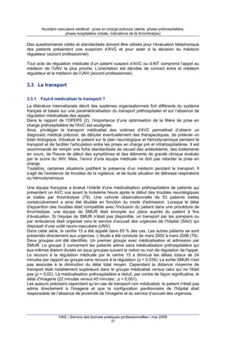 Accident vasculaire cérébral : prise en charge précoce (alerte, phase préhospitalière,
phase hospitalière initiale, indications de la thrombolyse)

Des questionnaires ciblés et standardisés doivent être utilisés pour l’évaluation téléphonique
des patients présentant une suspicion d’AVC et pour aider à la décision du médecin
régulateur (accord professionnel).
Tout acte de régulation médicale d’un patient suspect d’AVC ou d’AIT comprend l’appel au
médecin de l’UNV la plus proche. L’orientation est décidée de concert entre le médecin
régulateur et le médecin de l’UNV (accord professionnel).

3.3 Le transport
3.3.1

Faut-il médicaliser le transport ?

La littérature internationale décrit des systèmes organisationnels fort différents du système
français et basés sur une paramédicalisation du transport préhospitalier et sur l’absence de
régulation médicalisée des appels.
Dans le rapport de l’OPEPS (2), l’importance d’une optimisation de la filière de prise en
charge préhospitalière de l'AVC est soulignée.
Ainsi, privilégier le transport médicalisé des victimes d'AVC permettrait d’obtenir un
diagnostic médical précoce, de débuter éventuellement des thérapeutiques, de prélever un
bilan biologique, d'évaluer le patient sur le plan neurologique et hémodynamique pendant le
transport et de faciliter l’articulation entre les prises en charge pré et intrahospitalières. Il est
recommandé de remplir une fiche standardisée de recueil des antécédents, des traitements
en cours, de l'heure de début des symptômes et des éléments de gravité clinique évalués
par le score du NIH. Mais, l’envoi d’une équipe médicale ne doit pas retarder la prise en
charge.
Toutefois, certaines situations justifient la présence d’un médecin pendant le transport. Il
s’agit de l’existence de troubles de la vigilance, et de toute situation de détresse respiratoire
ou hémodynamique.
Une équipe française a évalué l’intérêt d'une médicalisation préhospitalière de patients qui
présentent un AVC vus avant la troisième heure après le début des troubles neurologiques
et traités par thrombolyse (79). Une cohorte observationnelle de 53 patients traités
consécutivement a ainsi été étudiée en fonction du mode d'admission. Lorsque le délai
d'apparition des troubles était compatible avec l'inclusion du patient dans une procédure de
thrombolyse, une équipe de SMUR était envoyée sur place auprès du patient à fins
d’évaluation. Si l’équipe de SMUR n'était pas disponible, un transport par les pompiers ou
par ambulance était organisé vers le service d’accueil des urgences de l’hôpital (SAU) qui
disposait d’une unité neuro-vasculaire (UNV).
Dans cette série, le centre 15 a été appelé dans 83 % des cas. Les autres patients se sont
présentés directement aux urgences. L'étude a été conduite de mars 2002 à mars 2006 (79).
Deux groupes ont été identifiés. Un premier groupe avec médicalisation et admission par
SMUR. Le groupe 2 concernant les patients admis sans médicalisation préhospitalière qui
eux-mêmes étaient divisés en sous groupes suivant la notion ou non de régulation de l'appel.
Le recours à la régulation médicale par le centre 15 a diminué les délais totaux de 24
minutes par rapport au groupe sans recours à la régulation (p = 0,034). La sortie SMUR n'est
pas associée à la diminution du délai total moyen. Cependant la distance moyenne de
transport était notablement supérieure dans le groupe médicalisé versus celui qui ne l'était
pas (p = 0,02). La médicalisation préhospitalière a réduit, par contre de façon significative, le
délai d'imagerie (22 minutes versus 45 minutes ; p = 0,001).
Les auteurs précisent cependant qu’en cas de transport non médicalisé, le patient n'était pas
admis directement à l'imagerie et que la configuration pavillonnaire de l'hôpital était
responsable de l’absence de proximité de l'imagerie et du service d’accueil des urgences.

HAS / Service des bonnes pratiques professionnelles / mai 2009
37

 