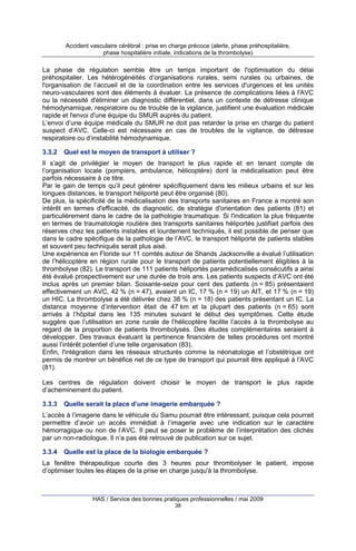 Accident vasculaire cérébral : prise en charge précoce (alerte, phase préhospitalière,
phase hospitalière initiale, indications de la thrombolyse)

La phase de régulation semble être un temps important de l'optimisation du délai
préhospitalier. Les hétérogénéités d’organisations rurales, semi rurales ou urbaines, de
l'organisation de l’accueil et de la coordination entre les services d'urgences et les unités
neuro-vasculaires sont des éléments à évaluer. La présence de complications liées à l'AVC
ou la nécessité d'éliminer un diagnostic différentiel, dans un contexte de détresse clinique
hémodynamique, respiratoire ou de trouble de la vigilance, justifient une évaluation médicale
rapide et l'envoi d'une équipe du SMUR auprès du patient.
L’envoi d’une équipe médicale du SMUR ne doit pas retarder la prise en charge du patient
suspect d’AVC. Celle-ci est nécessaire en cas de troubles de la vigilance, de détresse
respiratoire ou d’instabilité hémodynamique.
3.3.2

Quel est le moyen de transport à utiliser ?

Il s’agit de privilégier le moyen de transport le plus rapide et en tenant compte de
l’organisation locale (pompiers, ambulance, hélicoptère) dont la médicalisation peut être
parfois nécessaire à ce titre.
Par le gain de temps qu’il peut générer spécifiquement dans les milieux urbains et sur les
longues distances, le transport héliporté peut être organisé (80).
De plus, la spécificité de la médicalisation des transports sanitaires en France a montré son
intérêt en termes d'efficacité, de diagnostic, de stratégie d'orientation des patients (81) et
particulièrement dans le cadre de la pathologie traumatique. Si l'indication la plus fréquente
en termes de traumatologie routière des transports sanitaires héliportés justifiait parfois des
réserves chez les patients instables et lourdement techniqués, il est possible de penser que
dans le cadre spécifique de la pathologie de l’AVC, le transport héliporté de patients stables
et souvent peu techniqués serait plus aisé.
Une expérience en Floride sur 11 comtés autour de Shands Jacksonville a évalué l’utilisation
de l’hélicoptère en région rurale pour le transport de patients potentiellement éligibles à la
thrombolyse (82). Le transport de 111 patients héliportés paramédicalisés consécutifs a ainsi
été évalué prospectivement sur une durée de trois ans. Les patients suspects d’AVC ont été
inclus après un premier bilan. Soixante-seize pour cent des patients (n = 85) présentaient
effectivement un AVC, 42 % (n = 47), avaient un IC, 17 % (n = 19) un AIT, et 17 % (n = 19)
un HIC. La thrombolyse a été délivrée chez 38 % (n = 18) des patients présentant un IC. La
distance moyenne d’intervention était de 47 km et la plupart des patients (n = 65) sont
arrivés à l’hôpital dans les 135 minutes suivant le début des symptômes. Cette étude
suggère que l’utilisation en zone rurale de l’hélicoptère facilite l’accès à la thrombolyse au
regard de la proportion de patients thrombolysés. Des études complémentaires seraient à
développer. Des travaux évaluant la pertinence financière de telles procédures ont montré
aussi l’intérêt potentiel d’une telle organisation (83).
Enfin, l'intégration dans les réseaux structurés comme la néonatologie et l’obstétrique ont
permis de montrer un bénéfice net de ce type de transport qui pourrait être appliqué à l’AVC
(81).
Les centres de régulation doivent choisir le moyen de transport le plus rapide
d’acheminement du patient.
3.3.3

Quelle serait la place d’une imagerie embarquée ?

L’accès à l’imagerie dans le véhicule du Samu pourrait être intéressant, puisque cela pourrait
permettre d’avoir un accès immédiat à l’imagerie avec une indication sur le caractère
hémorragique ou non de l’AVC. Il peut se poser le problème de l’interprétation des clichés
par un non-radiologue. Il n’a pas été retrouvé de publication sur ce sujet.
3.3.4

Quelle est la place de la biologie embarquée ?

La fenêtre thérapeutique courte des 3 heures pour thrombolyser le patient, impose
d’optimiser toutes les étapes de la prise en charge jusqu'à la thrombolyse.

HAS / Service des bonnes pratiques professionnelles / mai 2009
38

 