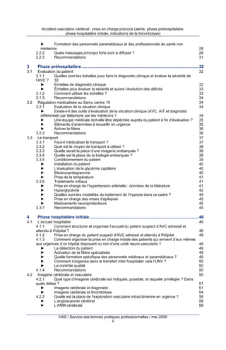 Accident vasculaire cérébral : prise en charge précoce (alerte, phase préhospitalière,
phase hospitalière initiale, indications de la thrombolyse)
►
Formation des personnels paramédicaux et des professionnels de santé non
médecins
2.2.2
Quels messages princeps forts sont à diffuser ?
2.2.3
Recommandations

3
3.1

3.2

3.3

4
4.1

4.2

28
28
31

Phase préhospitalière ...................................................................................................32
Evaluation du patient
3.1.1
Quelles sont les échelles pour faire le diagnostic clinique et évaluer la sévérité de
l’AVC ? 32
►
Echelles de diagnostic clinique
►
Échelles pour évaluer la sévérité et suivre l’évolution des déficits
3.1.2
Comment utiliser les échelles ?
3.1.3
Recommandations
Régulation médicalisée au Samu centre 15
3.2.1
Evaluation de la situation clinique
►
Existe-t-il des outils d’évaluation de la situation clinique (AVC, AIT et diagnostic
différentiel) par téléphone par les médecins ?
►
Une équipe médicale doit-elle être dépêchée auprès du patient à fin d’évaluation ?
►
Eléments d’anamnèse à recueillir en urgence
►
Activer la filière
3.2.2
Recommandations
Le transport
3.3.1
Faut-il médicaliser le transport ?
3.3.2
Quel est le moyen de transport à utiliser ?
3.3.3
Quelle serait la place d’une imagerie embarquée ?
3.3.4
Quelle est la place de la biologie embarquée ?
3.3.5
Conditionnement du patient
►
Installation du patient
►
L’évaluation de la glycémie capillaire
►
Electrocardiogramme
►
Prise de la température
3.3.6
Traitements initiaux
►
Prise en charge de l’hypertension artérielle : données de la littérature
►
Hyperglycémie
►
Quelles sont les modalités du traitement de l’hypoxie dans ce cadre ?
►
Prise en charge des crises d’épilepsie
►
Médicaments neuroprotecteurs
3.3.7
Recommandations

32

32
33
33
34
34
34
34
35
35
36
36
37
37
38
38
38
39
40
40
40
41
41
41
42
44
45
45
45

Phase hospitalière initiale ............................................................................................46
L’accueil hospitalier
4.1.1
Comment structurer et organiser l’accueil du patient suspect d’AVC adressé et
attendu à l’hôpital ?
4.1.2
Prise en charge du patient suspect d’AVC adressé et attendu à l'hôpital
4.1.3
Comment organiser la prise en charge initiale des patients qui arrivent d’eux mêmes
aux urgences d’un hôpital disposant ou non d'une unité neuro-vasculaire ?
►
La détection du patient
►
Activation de la filière spécialisée
►
Quelle formation spécifique des personnels médicaux et paramédicaux ?
►
Comment s'organise alors le transfert inter hospitalier vers l’UNV ?
►
Le contrôle qualité
4.1.4
Recommandations
Imagerie cérébrale et vasculaire
4.2.1
Quel type d'imagerie cérébrale est indiquée, possible, et laquelle privilégier ? Dans
quels délais ?
►
Imagerie cérébrale et diagnostic
►
Imagerie cérébrale et thrombolyse
4.2.2
Quelle est la place de l’exploration vasculaire intracrânienne en urgence ?
►
L’angioscanner cérébral
►
L’ARM cérébrale
HAS / Service des bonnes pratiques professionnelles / mai 2009
4

46
46
48
48
49
49
49
50
50
50
50
51
51
54
58
58
58

 