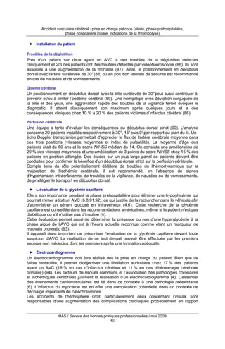 Accident vasculaire cérébral : prise en charge précoce (alerte, phase préhospitalière,
phase hospitalière initiale, indications de la thrombolyse)
► Installation du patient
Troubles de la déglutition

Près d'un patient sur deux ayant un AVC a des troubles de la déglutition détectés
cliniquement et 2/3 des patients ont des troubles détectés par vidéofluoroscopie (86). Ils sont
associés à une augmentation de la mortalité (87). Ainsi, le positionnement en décubitus
dorsal avec la tête surélevée de 30° (88) ou en pos ition latérale de sécurité est recommandé
en cas de nausées et de vomissements.
Œdème cérébral

Un positionnement en décubitus dorsal avec la tête surélevée de 30° peut aussi contribuer à
prévenir et/ou à limiter l’oedème cérébral (89). Une hémiplégie avec déviation conjuguée de
la tête et des yeux, une aggravation rapide des troubles de la vigilance feront évoquer le
diagnostic. Il atteint classiquement son maximum après quelques jours et a des
conséquences cliniques chez 10 % à 20 % des patients victimes d’infarctus cérébral (86).
Perfusion cérébrale

Une équipe a tenté d'évaluer les conséquences du décubitus dorsal strict (90). L'analyse
concerne 20 patients installés respectivement à 30°, 15° puis 0° par rapport au plan du lit. Un
écho Doppler transcrânien permettait d'apprécier le flux de l'artère cérébrale moyenne dans
ces trois positions (vitesses moyennes et index de pulsatilité). La moyenne d'âge des
patients était de 60 ans et le score NIHSS médian de 14. On constate une amélioration de
20 % des vitesses moyennes et une amélioration de 3 points du score NIHSS chez 15 % des
patients en position allongée. Des études sur un plus large panel de patients doivent être
conduites pour confirmer le bénéfice d'un décubitus dorsal strict sur la perfusion cérébrale.
Compte tenu du rôle potentiellement délétère de troubles de l'hémodynamique sur la
majoration de l'ischémie cérébrale, il est recommandé, en l’absence de signes
d’hypertension intracrânienne, de troubles de la vigilance, de nausées ou de vomissements,
de privilégier le transport en décubitus dorsal.
► L’évaluation de la glycémie capillaire

Elle a son importance pendant la phase préhospitalière pour éliminer une hypoglycémie qui
pourrait mimer à tort un AVC (6,8,91,92), ce qui justifie de la rechercher dans le véhicule afin
d’administrer un sérum glucosé en intraveineux (4,6). Cette recherche de la glycémie
capillaire est conseillée dans les recommandations américaines, même si le patient n’est pas
diabétique ou s’il n’utilise pas d’insuline (4).
Cette évaluation permet aussi de déterminer la présence ou non d’une hyperglycémie à la
phase aiguë de l’AVC qui est à l’heure actuelle reconnue comme étant un marqueur de
mauvais pronostic (93).
Il apparaît donc important de préconiser l’évaluation de la glycémie capillaire devant toute
suspicion d’AVC. La réalisation de ce test devrait pouvoir être effectuée par les premiers
secours non médecins dont les pompiers après une formation adéquate.
► Électrocardiogramme

Un électrocardiogramme doit être réalisé dès la prise en charge du patient. Bien que de
faible rentabilité, il permet d'objectiver une fibrillation auriculaire chez 17 % des patients
ayant un AVC (18 % en cas d’infarctus cérébral et 11 % en cas d'hémorragie cérébrale
primaire) (94). Les facteurs de risques communs et l’association des pathologies coronaires
et ischémiques cérébrales justifient la réalisation d'un électrocardiogramme (4). L’essentiel
des événements cardiovasculaires est lié dans ce contexte à une pathologie préexistante
(6). L’infarctus du myocarde est en effet une complication potentielle dans un contexte de
décharge importante de catécholamines.
Les accidents de l'hémisphère droit, particulièrement ceux concernant l’insula, sont
responsables d'une augmentation des complications cardiaques probablement en rapport

HAS / Service des bonnes pratiques professionnelles / mai 2009
40

 