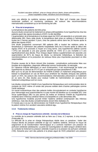 Accident vasculaire cérébral : prise en charge précoce (alerte, phase préhospitalière,
phase hospitalière initiale, indications de la thrombolyse)

avec une atteinte du système nerveux autonome (7). Bien qu'il n’existe pas d'essai
randomisé justifiant un monitoring cardiaque, les auteurs des recommandations
internationales considèrent qu’un tel monitoring est utile.
► Prise de la température

La température des patients doit être prise.
Aucune étude concernant le traitement en phase préhospitalière d’une hyperthermie chez les
patients ayant des signes évocateurs d’AVC n’a été identifiée.
L'augmentation de la température à la phase aiguë de l’AVC est associée à un pronostic plus
défavorable (95). Dans cette étude, la température était prise en axillaire à l’admission et
toutes les 2 heures pendant 3 jours, chez les patients admis dans les 24 heures après le
début des signes d’AVC.
Une étude prospective concernant 390 patients (96) a évalué les relations entre la
température à l’admission des patients hospitalisés dans les 6 heures après le début des
signes d’AVC et le pronostic à moyen et à long terme. Une hyperthermie (définie comme
> 37° est associée à une plus grande sévérité de l’AVC et à une mortalité à 5 ans
C)
significativement plus élevée. Pour chaque degré Celsius supplémentaire est associée une
augmentation de 30 % de risque de décès. La demande métabolique, la libération de
neurotransmetteurs et la production de radicaux libres plus importantes pourraient en être
responsables.
D’autres causes de la fièvre doivent être évaluées : complications pulmonaires liées aux
troubles de la déglutition, diagnostic différentiel comme l’endocardite, la méningite.
En l’absence d’étude définissant un seuil d’intervention, il est recommandé de traiter une
hyperthermie au dessus de 37,5 ° par un antipyréti que type paracétamol (7,86).
C
Bien qu'il n'y ait pas de démonstration de l'intérêt d’utiliser un traitement antipyrétique pour
baisser la température en cas de fièvre pour améliorer les résultats cliniques des patients
ayant un AVC, les auteurs des recommandations internationales préconisent un traitement
en ce sens (4). Des études pour évaluer l’utilité de l’administration en urgence d’un
traitement antipyrétique sont en cours.
Les études concernant l’intérêt d’une hypothermie thérapeutique sont controversées dans le
contexte de l’AVC même s’il existe des preuves solides dans d’autres pathologies comme
l’arrêt cardiaque.
Un travail multicentrique chez des patients traités chirurgicalement en contexte hypotherme
pour hémorragie sous arachnoïdienne n’a pas montré de bénéfice sur la mortalité (97). Une
revue systématique (98) n’a pas permis de mettre en évidence l’intérêt de l’hypothermie
modérée dans l’infarctus cérébral même si la faisabilité en a été démontrée (99).
Une hypothermie modérée pourrait limiter l’œdème cérébral contemporain des infarctus
cérébraux, mais des études complémentaires doivent être réalisées (4).
Il n'existe pas à ce jour de démonstration de l'intérêt d'une hypothermie thérapeutique chez
le patient victime d’un accident vasculaire cérébral aigu.
3.3.6

Traitements initiaux

► Prise en charge de l’hypertension artérielle : données de la littérature

Le contrôle de la pression artérielle doit se faire aux 2 bras, à 2 reprises, à cinq minutes
d’intervalle (4).
La difficulté de la prise en charge thérapeutique réside dans un paradoxe : traiter des
niveaux élevés de pression artérielle et agir sur l’œdème cérébral, diminuer le risque de
saignement et de transformation hémorragique et a contrario maintenir une pression de
perfusion cérébrale satisfaisante. La perte de l’autorégulation du débit sanguin cérébral dans
ce contexte lie fortement la pression artérielle moyenne à la pression de perfusion cérébrale
(100). Soixante pour cent des patients à la phase aiguë de l’AVC présentent une pression

HAS / Service des bonnes pratiques professionnelles / mai 2009
41

 