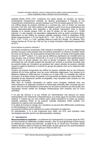 Accident vasculaire cérébral : prise en charge précoce (alerte, phase préhospitalière,
phase hospitalière initiale, indications de la thrombolyse)

artérielle élevée (HTA) (101). L'existence d'un globe vésical, de nausées, de douleur,
d'antécédents d'hypertension artérielle, de réponse physiologique à l’hypoxie en cas
d’hypertension intracrânienne, peuvent expliquer une HTA à la phase aiguë de l’AVC (102).
Les chiffres élevés de pression artérielle ou a contrario bas, sont un facteur de mauvais
pronostic (103,104). Une méta analyse a été réalisée à partir d’une revue systématique des
études observationnelles dans lesquelles a été évaluée l’association entre la tension
artérielle et le résultat clinique (105). Au total 32 études ont été incluses (n = 10 892
patients). Il a été rapporté une association indépendante entre le critère composite décèsdépendance et des chiffres de pression artérielle systolique (PAS) et diastolique (PAD)
élevés (respectivement 11,73 mm Hg [IC 95 % : 1,30 – 22,16] ; p = 0,03 et 6,00 mm Hg [IC
95 % : 0,19 – 11,81] ; p = 0,04 ; résultats obtenus à partir de 2 études, 141 patients). Pour
chaque tranche de 10 mm Hg >180 mm Hg, le risque d’évolution défavorable augmenterait
de 23 %.
Faut-il baisser la pression artérielle ?

Une étude européenne randomisée (106) évaluait la nimodipine à un et deux milligrammes
pendant cinq jours contre placebo chez les patients présentant un infarctus carotidien datant
de moins de 24 heures. Six cents patients devaient être inclus, et l’étude a été stoppée après
inclusion du 295ème patient. Il n'y avait pas de différence significative de mortalité entre les
trois groupes mais le devenir fonctionnel à 21 jours et 24 semaines était significativement
meilleur dans le groupe placebo que dans le groupe nimodipine. Ces données étaient
confirmées par une nouvelle analyse des données qui montrait un pronostic favorable chez
les patients traités par nimodipine qui gardaient des valeurs élevées de pression artérielle
moyenne malgré le traitement a contrario du groupe de patients chez qui le traitement était
efficace (107).
Certains ont proposé d’augmenter les chiffres de pression artérielle dans le cas d’infarctus
cérébral (IC) et mieux perfuser ainsi les zones cérébrales oligémiques. Une analyse de la
littérature réalisée en 2006 retrouve 12 études sur ce sujet (108). La variabilité des critères
d’inclusion, et le faible nombre de patients n’ont pas permis de réaliser une méta analyse. La
faisabilité de tels traitements semble envisageable, mais nécessite d’être évaluée sur des
études plus importantes.
Mais dans ce contexte d’évaluation du patient avant l’imagerie cérébrale avec une
méconnaissance du diagnostic (ischémie ou hémorragie cérébrale) elles n’auraient pas leur
place. Dans les recommandations américaines (4) les auteurs précisent que des études plus
importantes doivent clarifier les stratégies thérapeutiques dont certaines sont en cours
(CHHIPS).
Il n’a pas été retrouvé à ce jour d'étude sur l'administration très précoce (en phase
préhospitalière) des traitements antihypertenseurs à la phase aiguë de l'accident vasculaire
cérébral. Il n’existe pas non plus d’étude ayant validé précisément le niveau de pression
artérielle systolique (PAS) ou de pression artérielle diastolique (PAD) justifiant d’un
traitement en urgence chez ces patients.
À ce stade de la prise en charge, les 2 situations ne peuvent être différenciées (ischémique
ou hémorragique) sur le plan clinique.
Les premiers chiffres sont la référence du niveau d'indication de traitement.
En préhospitalier, il n’y a pas d’argument pour traiter une HTA, sauf indication extra
neurologique associée comme une décompensation cardiaque.
► Hyperglycémie

Recommandations existantes : un traitement de l’hyperglycémie à la phase aiguë de l’AVC
est recommandé par différentes sociétés savantes, avec un seuil glycémique à partir duquel
le traitement par insuline est préconisé : au-delà de de 10 mmol/l pour l’European Stroke
Initiative (EUSI) en 2003 et l’Anaes en 2002 (6,86), de 200 mg/dl pour les recommandations
italiennes en 2005 (7), et de 140 mg/dl pour l’ASA en 2007 (4).

HAS / Service des bonnes pratiques professionnelles / mai 2009
42

 