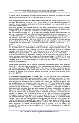 Accident vasculaire cérébral : prise en charge précoce (alerte, phase préhospitalière,
phase hospitalière initiale, indications de la thrombolyse)

Il est par ailleurs recommandé de ne pas donner de soluté glucosé et de préférer un soluté
de sérum physiologique par voie IV à la phase aiguë de l’AVC (6,7).
Une hyperglycémie est retrouvée chez un tiers des patients à la phase aiguë de l’AVC, que
le patient soit diabétique ou non (4,9,109,110). La présence d’une hyperglycémie initiale est
associée à une majoration de la taille de l’infarctus cérébral, à une surmortalité et à un
mauvais résultat fonctionnel.
Une méta analyse a été réalisée à partir d’une revue des études de cohortes publiées
jusqu’en 2000, dans lesquelles a été analysée l’association entre la glycémie à l’admission
des patients ayant un AVC et la mortalité et/ou le résultat fonctionnel (109).
Le risque relatif non ajusté (RR) de mortalité à court terme (avant la sortie de l’hôpital ou
dans le mois suivant l’AVC) associé à une hyperglycémie (définie par une glycémie > 6 à 10
mmol/l à l’admission ou par une glycémie > 6,1 à 7,8 mmol le matin suivant l’admission) a
été calculé à partir de 9 études chez 1 762 patients non diabétiques ayant eu un AVC
ischémique ou hémorragique : RR : 3,07 ; IC 95 % 2,50 – 3,79. Le RR de mortalité à court
terme calculé à partir de 4 études chez 682 patients non diabétiques ayant eu un AVC
ischémique et une glycémie > 6,1 – 7,0 mmol/ à l’admission a été de : 3,28 (IC 95 % : 2,32 –
4,64).
Le risque relatif non ajusté de mauvais résultat fonctionnel (défini selon l’étude considérée
sur le Barthel Index, la Canadian Stroke Scale, le score de Glasgow, le retour au travail, une
dépendance persistante ou la nécessité d’un séjour en institution à la sortie de l’hôpital)
calculé à partir de 6 études chez 1 010 patients survivants non diabétiques qui avaient à
l’admission une glycémie de 6,7 - 8 mmol/l, a été de : 1,41 (IC 95 % : 1,16 – 1,73) (109).
Il apparaît en plus que chez les patients traités par thrombolyse qui ont une hyperglycémie, il
existe un risque augmenté d’hémorragie cérébrale symptomatique (4,9,59,110,111). Une
équipe hollandaise a montré dans une étude randomisée qu’une hyperglycémie initiale était
associée aussi à un mauvais pronostic à 3 mois chez les patients victimes d’infarctus
cérébral non lacunaire (93).
Deux études ont montré que le contrôle glycémique pouvait être obtenu avec innocuité
(9,112,113), mais une étude récente (GIST-UK) n’a pas montré de bénéfice du traitement
agressif sur le pronostic (9,29,114,115). Même si les recommandations actuelles proposent
de traiter l’hyperglycémie à la phase aiguë de l’AVC, il n’y a actuellement pas d’étude
prouvant le bénéfice d’un traitement agressif par insuline de cette hyperglycémie sur le
pronostic (29,110).
L’étude GIST (Glucose Insulin in Stroke Trial) (113) est une étude pilote, randomisée,
monocentrique, de faisabilité, dont l’objectif était d’évaluer l’intérêt sur le pronostic de traiter
l’hyperglycémie initiale (entre 7 et 17 mmol/l) des patients à la phase aiguë d’un AVC, avec
une perfusion de glucosé potassium insuline (GPI) versus une perfusion de sérum salé
pendant 24 heures. Les patients ont été inclus jusqu’à la 24ème heure après l’AVC. Un des
critères d’exclusion était un antécédent de diabète de type I ou II traité (n = 3). Au total, 115
patients ont été sélectionnés, 53 randomisés et 50 analysés. La glycémie moyenne à
l’admission était identique dans les deux groupes qui étaient comparables par ailleurs
(glycémie : 9,1 mmol/l [écart-type : 2,6 groupe traitement, 2,4 groupe contrôle]). Les patients
du groupe GPI ont reçu en moyenne 79,6 UI d’insuline (écart-type : 20,5) dans les 24
heures. Les résultats à 8h, 16h et 24h, n’ont pas mis en évidence de différence significative
de la glycémie dans les deux groupes. Il n’a pas non plus été mis en évidence de différence
de pronostic entre les 2 groupes (sur la mortalité, l’index de Barthel et l’European Stroke
Scale). Il y a eu une hypoglycémie symptomatique dans le groupe GPI (113). Il faut noter
que les effectifs étaient faibles (25 dans groupe GPI et 25 dans groupe contrôle), que les
tests d’évaluation clinique étaient nombreux et qu’il n’y avait pas d’évaluation de la gravité du
déficit au départ. Le contrôle glycémique était tardif et imparfait : 32 % des patients du
groupe GPI ont gardé une glycémie supérieure à 7 mmol/l, 6 heures après le début du
traitement (110).
HAS / Service des bonnes pratiques professionnelles / mai 2009
43

 