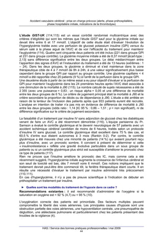 Accident vasculaire cérébral : prise en charge précoce (alerte, phase préhospitalière,
phase hospitalière initiale, indications de la thrombolyse)

L’étude GIST-UK (114,115) est un essai contrôlé randomisé multicentrique avec des
critères d’éligibilité qui sont les mêmes que l’étude GIST sauf pour la glycémie initiale qui
devait être entre 6 et 17 mmol/l. L’objectif de cette étude était d’évaluer l’évolution de
l’hyperglycémie traitée avec une perfusion de glucosé potassium insuline (GPI) versus du
sérum salé à la phase aiguë de l’AVC et de voir l’efficacité du traitement pour maintenir
l’euglycémie (114). Quatre cent cinquante deux patients ont été inclus (221 dans groupe GPI
et 231 dans groupe contrôle). La glycémie moyenne initiale a été de 8,37 mmol/l [écart-type :
2,13] sans différence significative entre les deux groupes. Le délai médian/moyen entre
l’apparition des signes d’AVC et l’instauration du traitement a été de 13 heures (extrêmes : 1
– 24). Dans les deux groupes, la glycémie a diminué et s’est maintenue dans la zone
thérapeutique cible de 4 à 7 mmol/l de 8h à 24h, à une valeur significativement plus basse
cependant dans le groupe GPI par rapport au groupe contrôle. Une glycémie capillaire < 4
mmol/l a été rapportée chez 20 patients (9 %) à l’arrêt de la perfusion dans le groupe GPI.
Une deuxième étude à partir de ce même essai a eu pour objectif d’évaluer si la perfusion de
GPI pour maintenir l’euglycémie dans les 24 premières heures après l’AVC était associée à
une diminution de la mortalité à J90 (115). Le nombre calculé de sujets nécessaires a été de
2 355 (avec une puissance = 0,83 ; un risque alpha = 0,05 et une différence de mortalité
entre les deux groupes de 6 %). Le critère de jugement principal était la mortalité à J90 et le
critère secondaire la proportion de décès ou de dépendance à J90. L’étude a été arrêtée en
raison de la lenteur de l’inclusion des patients après que 933 patients eurent été recrutés.
L’analyse en intention de traiter n’a pas mis en évidence de différence de mortalité à J90
entre les deux groupes (odds ratio : 1,14 [IC 95 % : 0,86 – 1,51 ; p = non significatif), ni de
différence significative sur le critère de jugement secondaire.
La faisabilité d’un traitement par insuline IV sans adjonction de glucosé chez les diabétiques
venant de faire un AVC a été récemment démontrée (116). L’équipe parisienne du Pr.
Samson a évalué le contrôle glycémique et le devenir neurologique de 57 patients avec un
accident ischémique cérébral carotidien de moins de 6 heures, traités selon un protocole
d’insuline IV sans glucosé. Le contrôle glycémique était excellent dans 75 % des cas, et
60,5 % d’entre eux étaient autonomes à 3 mois (Rankin 0-2). Par contre, le contrôle
glycémique a été mauvais chez une minorité de patients (14 %) qui avaient pourtant reçu
plus d’insuline, avec un pronostic sombre. Il convient à présent de déterminer si cette
« insulinorésistance » reflète une gravité évolutive particulière dans un sous groupe de
patients ou si un contrôle glycémique plus strict est susceptible d’améliorer le pronostic chez
ce type de patients (117).
Rien ne prouve que l’insuline améliore le pronostic des IC, mais comme cela a été
récemment suggéré, l’hyperglycémie initiale augmente la croissance de l’infarctus cérébral et
son seuil de toxicité est bas, dès 7 mmol/l voire 6 mmol/l. Ces notions impliquent que le
traitement devrait peut-être être commencé tôt, la fenêtre thérapeutique étant courte. Il en
résulte une nécessité d’évaluer le traitement par insuline administré très précocement
(110,111).
En cas d’hyperglycémie, il n’y a pas de preuve scientifique à l’indication de débuter en
préhospitalier un traitement par insuline.
► Quelles sont les modalités du traitement de l’hypoxie dans ce cadre ?

Recommandations existantes : il est recommandé d’administrer de l’oxygène si la
saturation en oxygène est < 92 % (4,7) ou < 95 % (10).
L'oxygénation correcte des patients est primordiale. Des facteurs multiples peuvent
compromettre la liberté des voies aériennes. Les principales causes d'hypoxie sont une
obstruction partielle des voies aériennes, une hypoventilation centrale, une pneumopathie de
déglutition, une atélectasie pulmonaire et particulièrement chez les patients présentant des
troubles de la vigilance (4).

HAS / Service des bonnes pratiques professionnelles / mai 2009
44

 