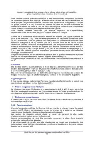 Accident vasculaire cérébral : prise en charge précoce (alerte, phase préhospitalière,
phase hospitalière initiale, indications de la thrombolyse)

Dans un essai contrôlé quasi-randomisé (sur la date de naissance), 550 patients vus moins
de 24 heures après un AVC aigu (AIT et hématome sous dural exclus) ont été répartis en
deux groupes : un groupe comportant l'administration systématique d'oxygène (n = 292) et
un groupe contrôle (n = 258). L’analyse en intention de traiter n’a pas mis en évidence de
différence en termes de survie à 1 an, de déficit neurologique (évalué sur la Scandinavian
Stroke Scale) ou d'invalidité (évaluée par le Barthel Index) (118).
Dans certains contextes particuliers (par exemple respiration de Cheyne-Stokes)
responsables d’une désaturation, l’apport d’oxygène améliore la clinique.
L’intérêt de la surveillance de la saturation artérielle en oxygène (SaO2) par oxymétrie de
pouls a été démontré (119). Dans une étude prospective sur 49 patients consécutifs ayant
un AVC de moins de 12 heures, près de 63 % des patients ont présenté une diminution de la
saturation d'oxygène (< 96 %) pendant plus de 5 minutes dans les 48 heures suivant
l’admission, justifiant un recours à l’oxygénothérapie. Une analyse multivariée a montré que
le risque de désaturation artérielle en oxygène était associé à la sévérité initiale de l’AVC
(NIHSS > 13) (p = 0,024), à un âge avancé (p = 0,037) et à la présence d’une dysphagie (p =
0,047). Les neuf patients ayant des antécédents personnels cardiaques ou vasculaires ont
développé une désaturation.
L'objectif thérapeutique est une saturation supérieure à 95 % que l’on obtient dans la plupart
des cas par une administration de 3 l/min d’oxygène au maximum (118).
L'oxygénothérapie systématique n'est pas recommandée sauf si la saturation est inférieure à
95 %.
L'intubation

Elle doit être réservée aux situations où la liberté des voies aériennes est menacée par des
troubles de la déglutition ou en cas d’hypoxie majeure (4) mais reste associée dans ce cadre
à une mortalité supérieure à 50 % à 30 jours (120).
Elle peut s’avérer nécessaire en cas de troubles de la vigilance importants avec un score de
Glagow inférieur ou égal à 8. Elle tient compte du contexte et des antécédents du patient.
Oxygène hyperbare

Il n'y a pas de place au traitement par l'oxygène hyperbare justifiant d'orienter le patient vers
des structures qui utilisent ce type de technique (121).
► Prise en charge des crises d’épilepsie

La fréquence des crises d'épilepsie à la phase aiguë varie de 2 % à 23 % selon les études
(4). Elles surviennent surtout dans les 24 premières heures. Il n'existe actuellement pas de
données dans la littérature pouvant justifier de donner un traitement prophylactique.
► Médicaments neuroprotecteurs

Il n’existe pas à ce jour de travail démontrant l’existence d’une molécule neuro protectrice à
la phase aiguë de l’AVC (4).
3.3.7

Recommandations

L’envoi d’une équipe médicale du Smur ne doit pas retarder la prise en charge du patient
suspect d’AVC. Celle-ci est nécessaire en cas de troubles de la vigilance, de détresse
respiratoire ou d’instabilité hémodynamique (accord professionnel).
Les centres de régulation doivent choisir le moyen de transport le plus rapide
d’acheminement du patient (accord professionnel).
Aucune recommandation ne peut être proposée concernant la place d’une imagerie
embarquée, mais celle-ci est à évaluer.
Il est recommandé de remplir une fiche standardisée de recueil des antécédents, des
traitements en cours, de l'heure de début des symptômes et des éléments de gravité clinique
évalués par le score du NIH.

HAS / Service des bonnes pratiques professionnelles / mai 2009
45

 