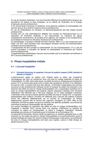 Accident vasculaire cérébral : prise en charge précoce (alerte, phase préhospitalière,
phase hospitalière initiale, indications de la thrombolyse)

En cas de transport médicalisé, il est recommandé d’effectuer les prélèvements sanguins qui
permettront de réaliser le bilan biologique, ce en attente de l’évaluation de la biologie
embarquée (accord professionnel).
Il est recommandé d’autoriser la réalisation d’une glycémie capillaire en préhospitalier par
tous les acteurs de la chaîne d’urgence (accord professionnel).
En cas de médicalisation du transport, un électrocardiogramme doit être réalisé (accord
professionnel).
Compte tenu du rôle potentiellement délétère des troubles de l'hémodynamique sur la
majoration de l'ischémie cérébrale, il est recommandé, en l’absence de signes
d’hypertension intracranienne, de troubles de la vigilance, de nausées ou de vomissements,
de privilégier le transport en décubitus dorsal (accord professionnel).
En préhospitalier, la pression artérielle doit être mesurée. Mais il n’y a pas d’argument pour
traiter une HTA, sauf indication extra neurologique associée comme une décompensation
cardiaque (accord professionnel).
L’hypoglycémie doit être corrigée en préhospitalier. En cas d’hyperglycémie, il n’y a pas de
preuve scientifique à l’indication de débuter en préhospitalier un traitement par insuline
(accord professionnel).
L'oxygénothérapie systématique n'est pas recommandée sauf si la saturation est inférieure à
95 % (accord professionnel).

4 Phase hospitalière initiale
4.1 L’accueil hospitalier
4.1.1

Comment structurer et organiser l’accueil du patient suspect d’AVC adressé et
attendu à l’hôpital ?

L’acheminement rapide du patient vers l'hôpital après le début des symptômes
neurologiques doit donc se coordonner avec une prise en charge organisée et rapide en
intrahospitalier. En effet, dans cette phase, les délais de prise en charge peuvent représenter
jusqu'à 16 % du temps total perdu entre le début des symptômes de l'AVC et la réalisation
du scanner (122). Le patient doit donc être attendu. L'information systématique des services
receveurs et des professionnels impliqués durant le transport du patient est associée à une
réduction des délais de prise en charge intrahospitalière (10). L'organisation spécifique de la
prise en charge préhospitalière des patients urgents (régulation médicale voire transport
médicalisé) n'est efficiente que si elle peut s'appuyer sur un relais hospitalier coordonné.
L'interaction entre ces deux phases optimise les délais de prise en charge (79). La régulation
préhospitalière doit d’ailleurs connaître les différents lieux d’accueil des patients suspects
d’AVC des différents établissements qui en fonction de l’organisation de chaque
établissement peuvent être le service des urgences, d’imagerie ou l’UNV. Mais la pré
notification d'arrivée du patient ne peut se substituer à la définition préalable, sous formes de
protocoles du parcours intrahospitalier des ces patients.
Les causes identifiées de majoration des délais de prise en charge intrahospitaliers sont
l'inaptitude à identifier l'AVC comme étant une urgence, l'inefficience du système de
circulation du patient en intrahospitalier, le retard à l'imagerie, l'évaluation médicale
spécialisée peu précoce et l'incertitude quant à l'indication de la thrombolyse (10).
La précocité de l'évaluation clinique initiale du patient par un médecin spécialisé joue un rôle
important sur les durées de prise en charge intrahospitalière et ce particulièrement quand la
symptomatologie est fruste (16). Quand l'urgence thérapeutique a été perçue, les procédures
de prise en charge intrahopitalières sont alors plus rapides, surtout si l’état clinique du
patient est grave (123).

HAS / Service des bonnes pratiques professionnelles / mai 2009
46

 