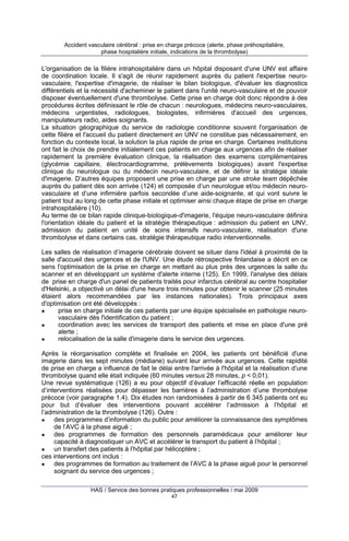 Accident vasculaire cérébral : prise en charge précoce (alerte, phase préhospitalière,
phase hospitalière initiale, indications de la thrombolyse)

L'organisation de la filière intrahospitalière dans un hôpital disposant d'une UNV est affaire
de coordination locale. Il s'agit de réunir rapidement auprès du patient l'expertise neurovasculaire, l'expertise d'imagerie, de réaliser le bilan biologique, d'évaluer les diagnostics
différentiels et la nécessité d'acheminer le patient dans l'unité neuro-vasculaire et de pouvoir
disposer éventuellement d'une thrombolyse. Cette prise en charge doit donc répondre à des
procédures écrites définissant le rôle de chacun : neurologues, médecins neuro-vasculaires,
médecins urgentistes, radiologues, biologistes, infirmières d'accueil des urgences,
manipulateurs radio, aides soignants.
La situation géographique du service de radiologie conditionne souvent l'organisation de
cette filière et l'accueil du patient directement en UNV ne constitue pas nécessairement, en
fonction du contexte local, la solution la plus rapide de prise en charge. Certaines institutions
ont fait le choix de prendre initialement ces patients en charge aux urgences afin de réaliser
rapidement la première évaluation clinique, la réalisation des examens complémentaires
(glycémie capillaire, électrocardiogramme, prélèvements biologiques) avant l'expertise
clinique du neurologue ou du médecin neuro-vasculaire, et de définir la stratégie idéale
d'imagerie. D’autres équipes proposent une prise en charge par une stroke team dépêchée
auprès du patient dès son arrivée (124) et composée d’un neurologue et/ou médecin neurovasculaire et d’une infirmière parfois secondée d’une aide-soignante, et qui vont suivre le
patient tout au long de cette phase initiale et optimiser ainsi chaque étape de prise en charge
intrahospitalière (10).
Au terme de ce bilan rapide clinique-biologique-d'imagerie, l'équipe neuro-vasculaire définira
l'orientation idéale du patient et la stratégie thérapeutique : admission du patient en UNV,
admission du patient en unité de soins intensifs neuro-vasculaire, réalisation d'une
thrombolyse et dans certains cas, stratégie thérapeutique radio interventionnelle.
Les salles de réalisation d’imagerie cérébrale doivent se situer dans l'idéal à proximité de la
salle d'accueil des urgences et de l'UNV. Une étude rétrospective finlandaise a décrit en ce
sens l'optimisation de la prise en charge en mettant au plus près des urgences la salle du
scanner et en développant un système d'alerte interne (125). En 1999, l'analyse des délais
de prise en charge d'un panel de patients traités pour infarctus cérébral au centre hospitalier
d'Helsinki, a objectivé un délai d'une heure trois minutes pour obtenir le scanner (25 minutes
étaient alors recommandées par les instances nationales). Trois principaux axes
d'optimisation ont été développés :
prise en charge initiale de ces patients par une équipe spécialisée en pathologie neurovasculaire dès l'identification du patient ;
coordination avec les services de transport des patients et mise en place d'une pré
alerte ;
relocalisation de la salle d'imagerie dans le service des urgences.
Après la réorganisation complète et finalisée en 2004, les patients ont bénéficié d'une
imagerie dans les sept minutes (médiane) suivant leur arrivée aux urgences. Cette rapidité
de prise en charge a influencé de fait le délai entre l'arrivée à l'hôpital et la réalisation d’une
thrombolyse quand elle était indiquée (60 minutes versus 28 minutes, p < 0,01).
Une revue systématique (126) a eu pour objectif d’évaluer l’efficacité réelle en population
d’interventions réalisées pour dépasser les barrières à l’administration d’une thrombolyse
précoce (voir paragraphe 1.4). Dix études non randomisées à partir de 6 345 patients ont eu
pour but d’évaluer des interventions pouvant accélérer l’admission à l’hôpital et
l’administration de la thrombolyse (126). Outre :
des programmes d’information du public pour améliorer la connaissance des symptômes
de l’AVC à la phase aiguë ;
des programmes de formation des personnels paramédicaux pour améliorer leur
capacité à diagnostiquer un AVC et accélérer le transport du patient à l’hôpital ;
un transfert des patients à l’hôpital par hélicoptère ;
ces interventions ont inclus :
des programmes de formation au traitement de l’AVC à la phase aiguë pour le personnel
soignant du service des urgences ;
HAS / Service des bonnes pratiques professionnelles / mai 2009
47

 