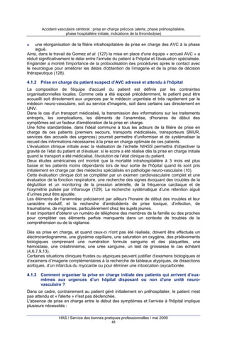 Accident vasculaire cérébral : prise en charge précoce (alerte, phase préhospitalière,
phase hospitalière initiale, indications de la thrombolyse)

une réorganisation de la filière intrahospitalière de prise en charge des AVC à la phase
aiguë.
Ainsi, dans le travail de Gomez et al. (127) la mise en place d'une équipe « accueil AVC » a
réduit significativement le délai entre l'arrivée du patient à l'hôpital et l'évaluation spécialisée.
Englander a montré l'importance de la protocolisation des procédures après le contact avec
le neurologue pour améliorer les délais d'obtention de l’imagerie et de la prise de décision
thérapeutique (128).
4.1.2

Prise en charge du patient suspect d’AVC adressé et attendu à l'hôpital

La composition de l'équipe d'accueil du patient est définie par les contraintes
organisationnelles locales. Comme cela a été exposé précédemment, le patient peut être
accueilli soit directement aux urgences par le médecin urgentiste et très rapidement par le
médecin neuro-vasculaire, soit au service d'imagerie, soit dans certains cas directement en
UNV.
Dans le cas d'un transport médicalisé, la transmission des informations sur les traitements
entrepris, les complications, les éléments de l’anamnèse, d'horaires de début des
symptômes est un facteur d'amélioration de la prise en charge.
Une fiche standardisée, dans l'idéal commune à tous les acteurs de la filière de prise en
charge de ces patients (premiers secours, transports médicalisés, transporteurs SMUR,
services des accueils des urgences) pourrait permettre d'uniformiser et de systématiser le
recueil des informations nécessaires à la prise en charge optimale de ces patients.
L'évaluation clinique initiale avec la réalisation de l’échelle NIHSS permettra d'objectiver la
gravité de l’état du patient et d’évaluer, si le score a été réalisé dès la prise en charge initiale
quand le transport a été médicalisé, l'évolution de l’état clinique du patient.
Deux études américaines ont montré que la mortalité intrahospitalière à 3 mois est plus
basse et les patients moins dépendants lors de leur sortie de l'hôpital quand ils sont pris
initialement en charge par des médecins spécialisés en pathologie neuro-vasculaire (10).
Cette évaluation clinique doit se compléter par un examen cardiovasculaire complet et une
évaluation de la fonction respiratoire, une recherche des signes évoquant des troubles de la
déglutition et un monitoring de la pression artérielle, de la fréquence cardiaque et de
l'oxymétrie pulsée par infrarouge (129). La recherche systématique d’une rétention aiguë
d’urines peut être ajoutée.
Les éléments de l’anamnèse préciseront par ailleurs l'horaire de début des troubles et leur
caractère évolutif, et la recherche d'antécédents de prise toxique, d’infection, de
traumatisme, de migraines, particulièrement chez les sujets jeunes.
Il est important d'obtenir un numéro de téléphone des membres de la famille ou des proches
pour compléter ces éléments parfois manquants dans un contexte de troubles de la
compréhension ou de la vigilance.
Dès sa prise en charge, et quand ceux-ci n'ont pas été réalisés, doivent être effectués un
électrocardiogramme, une glycémie capillaire, une saturation en oxygène, des prélèvements
biologiques comprenant une numération formule sanguine et des plaquettes, une
hémostase, une créatininémie, une urée sanguine, un test de grossesse le cas échéant
(4,6,7,9,13).
Certaines situations cliniques frustes ou atypiques peuvent justifier d’examens biologiques et
d’examens d’imagerie complémentaires à la recherche de tableaux atypiques, de dissections
aortiques, d’un infarctus du myocarde ou pour éliminer une intoxication oxycarbonée.
4.1.3

Comment organiser la prise en charge initiale des patients qui arrivent d’euxmêmes aux urgences d’un hôpital disposant ou non d'une unité neurovasculaire ?

Dans ce cadre, contrairement au patient géré initialement en préhospitalier, le patient n'est
pas attendu et « l'alerte » n'est pas déclenchée.
L'absence de prise en charge entre le début des symptômes et l’arrivée à l'hôpital implique
plusieurs nécessités :
HAS / Service des bonnes pratiques professionnelles / mai 2009
48

 