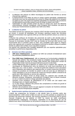 Accident vasculaire cérébral : prise en charge précoce (alerte, phase préhospitalière,
phase hospitalière initiale, indications de la thrombolyse)

la détection très précoce du déficit neurologique du patient dès l'arrivée au service
d'accueil des urgences ;
le déclenchement d'une filière de prise en charge urgente spécialisée, préalablement
structurée avec tous les partenaires de la prise en charge des patients et le transport
du patient au plus vite auprès de l’expertise spécialisée (ou l'activation des procédures
de télémédecine quand elles existent) avant de diriger le patient vers l'UNV ;
l'optimisation de cette première phase de prise en charge pour réunir les éléments
anamnestiques, cliniques, biologiques, voire d’imagerie sans constituer une perte de
temps pour l'acheminement du patient vers l'UNV de la filière.
►

La détection du patient

Tout patient arrivant aux urgences pour suspicion d'AVC doit être examiné dans les minutes
qui suivent. Il convient de développer une formation spécifique auprès des infirmières
d'accueil et d'orientation des urgences (IAO) qui vont être les premiers acteurs au contact du
patient.
L'influence des politiques de formation des personnels de santé a été abordée dans la
première partie de ce texte. La réalisation d'un test de détection effectuée par l’infirmière
d’accueil et d’orientation (échelle FAST tirée de l’échelle de Cincinnati (28)) comme il est
recommandé dans la première partie du texte, sera complétée après appel du médecin
senior des urgences par un examen neurologique confirmant la situation clinique et justifiant
l'entrée du patient dans la filière neuro-vasculaire d'urgence.
Cet examen doit cependant être complété rapidement par une expertise spécialisée pour
sensibiliser la performance diagnostique (49).
►

Activation de la filière spécialisée

UNV dans l’établissement : le médecin de l’UNV est contacté immédiatement selon
les protocoles préalablement définis.
Pas d’UNV dans l’établissement : elle va s'appuyer sur la structuration préalable de
l'accueil des patients. Des procédures écrites au préalable doivent définir l'ordre de
priorité des étapes de prise en charge. Elles tiennent bien évidemment compte de
l'organisation locale mais les principaux éléments peuvent en être listés :
contact téléphonique dès la détection du patient entre le médecin des urgences, les
neurologues de l’établissement et/ou les praticiens de l'unité neuro-vasculaire de la
filière pour une « mise en alerte ». Une liste de garde des médecins neuro-vasculaires
sera à disposition des médecins des urgences avec un numéro unique pour les joindre,
anticiper la procédure de transfert du patient si elle doit avoir lieu en définissant le
mode médicalisé ou non et en activant les moyens de transport (SMUR, ambulance de
garde dans l'idéal rattachée au service des urgences),
optimisation de chaque minute du temps passé aux urgences pour recueillir les
éléments cliniques, biologiques, éventuellement d'imagerie mais ne devant constituer
en rien un retard à la prise en charge spécialisée des patients,
activation d’une procédure de télémédecine s'il en existe une (cet aspect sera
développé dans un chapitre spécifique),
sur le plan clinique, détection très précoce des complications et critères de gravité et
prise en charge thérapeutique,
définition des procédures visant à ne pas aggraver la situation de l'ischémie cérébrale
par des mesures thérapeutiques adaptées.
►

Quelle formation spécifique des personnels médicaux et paramédicaux ?

L’intérêt des programmes de formation a été abordé dans la première partie des
recommandations. L'UNV anime la filière de soins et à ce titre participe au programme de
formation des personnels impliqués. Des réunions régulières et communes entre le service
d'accueil d'urgence de ces patients et l'UNV au travers de staffs scientifiques
pluridisciplinaires (radiologues, neurologues, urgentistes) et de discussions de cas de
patients avec retour d'informations sur les prises en charge est un facteur d'amélioration des
HAS / Service des bonnes pratiques professionnelles / mai 2009
49

 