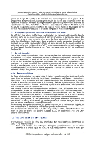 Accident vasculaire cérébral : prise en charge précoce (alerte, phase préhospitalière,
phase hospitalière initiale, indications de la thrombolyse)

prises en charge. Une politique de formation aux scores diagnostics et de gravité et de
programmes de formation individualisés pluri annuels de chacun des personnels permet de
constituer une équipe médicale aux urgences et de personnels paramédicaux référents en
coordination avec l'UNV de la filière. La formation des médecins à l’échelle NIHSS évaluant
la gravité des patients pourra bénéficier de supports vidéos francisés développés par la
Société française neuro-vasculaire et la Société française de médecine d'urgence.
►

Comment s'organise alors le transfert inter hospitalier vers l’UNV ?

La définition des critères justifiant une médicalisation du transport a été abordée dans la
première partie de ces recommandations. Il convient d'anticiper le transfert du patient dès
son arrivée avec la mise en alerte, d'une part, du Samu susceptible de transporter des
patients médicalisés et d'autre part, d'une ambulance simple transportant le patient ne
justifiant pas de cette médicalisation. Cette pré alerte permet dès le départ possible du
patient de l'acheminer rapidement vers l'UNV. La connaissance parfaite par les transporteurs
du lieu d'accueil du patient transporté vers l'unité neuro-vasculaire est bien sûr un élément
fondamental.
►

Le contrôle qualité

Sur la base des recommandations citées, la mise en place d'un registre des patients pris en
charge dans ce contexte, l'adaptation d'une interface dédiée sur le dossier informatique des
urgences permettant de saisir les scores de gravité, les horaires de prise en charge,
d'afficher les protocoles thérapeutiques particuliers sont des facteurs d'amélioration des
pratiques. La grande variabilité des aspects organisationnels locaux doit inciter chaque
centre à s'auto-évaluer dans la durée sur la base des marqueurs prônés par la HAS.
L'implémentation d'un monitoring qualité permanent contribue par ailleurs à diminuer les
délais de prise en charge intrahospitaliers (130).
4.1.4

Recommandations

La filière intrahospitalière neuro-vasculaire doit être organisée au préalable et coordonnée
avec tous les acteurs impliqués (urgentistes, neurologues, radiologues, réanimateurs,
biologistes, ….) et formalisée avec des procédures écrites. Elle doit privilégier la rapidité
d'accès à l'expertise neuro-vasculaire et à l'imagerie cérébrale en organisant au mieux les
aspects structurels et fonctionnels. L'évaluation régulière de la performance de l'organisation
doit être réalisée (accord professionnel).
Les patients adressés vers un établissement disposant d'une UNV doivent être pris en
charge dès leur arrivée par un médecin de la filière neuro-vasculaire (accord professionnel).
Une fiche standardisée de recueil des antécédents, des traitements en cours, de l'heure de
début des symptômes et des éléments de gravité clinique évalués par le score du NIH est
remplie dès l’admission si cela n’a pas été fait en préhospitalier (accord professionnel).
Un électrocardiogramme, et des prélèvements biologiques standards comprenant une
hémostase, un hémogramme et une glycémie capillaire sont réalisés en urgence s’ils n’ont
pas été faits en préhospitalier (accord professionnel).
Un monitoring de la pression artérielle, du rythme cardiaque, de la saturation en oxygène, et
une surveillance de la température sont réalisés (accord professionnel).
Les établissements recevant des AVC et ne disposant pas d'UNV doivent structurer une
filière de prise en charge des patients suspects d’AVC en coordination avec une UNV
(accord professionnel).

4.2 Imagerie cérébrale et vasculaire
L’évaluation de l’imagerie de l’AVC aigu a fait l’objet d’un travail coordonné par l’Anaes en
2002 (131). Il est rappelé ici :
d’une part, l’intérêt des techniques d’imagerie parenchymateuse et vasculaire
cérébrale à la phase aiguë de l’AVC, et plus particulièrement l’intérêt de l’IRM par

HAS / Service des bonnes pratiques professionnelles / mai 2009
50

 