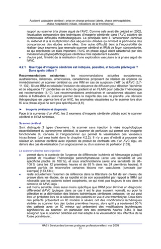 Accident vasculaire cérébral : prise en charge précoce (alerte, phase préhospitalière,
phase hospitalière initiale, indications de la thrombolyse)

rapport au scanner à la phase aiguë de l’AVC. Comme cela avait été précisé en 2002,
l’évaluation comparative des techniques d’imagerie cérébrale dans l’AVC soulève de
nombreuses difficultés méthodologiques. La principale tient à l’amélioration continue
du matériel et à la multiplication des séquences utilisées qui limitent la pertinence des
comparaisons des études entre elles. Une autre difficulté tient à l’impossibilité de
réaliser deux examens (par exemple scanner cérébral et IRM) de façon concomitante,
ce qui représente un biais important, l’AVC en phase aiguë étant caractérisé par des
mécanismes physiopathologiques cérébraux très rapidement évolutifs ;
d’autre part, l’intérêt de la réalisation d’une exploration vasculaire à la phase aiguë de
l’AVC.
4.2.1

Quel type d'imagerie cérébrale est indiquée, possible, et laquelle privilégier ?
Dans quels délais ?

Recommandations existantes : les recommandations actuelles européennes,
australiennes, italiennes, américaines, canadiennes proposent de réaliser en urgence ou
immédiatement un scanner cérébral ou une IRM en cas de suspicion d’AIT ou d’AVC (5,711,132). Si une IRM est réalisée l’inclusion de séquence de diffusion pour détecter l’ischémie
et de séquence T2* pondérées en écho de gradient et en FLAIR pour détecter l’hémorragie
est recommandée (8,10). Les recommandations américaines et canadiennes stipulent que
même si l’utilisation du scanner permet dans la majorité des cas de prendre une décision
thérapeutique en urgence lors d’un AVC, les anomalies visualisées sur le scanner lors d’un
IC à la phase aiguë ne sont pas spécifiques (4,8).
►

Imagerie cérébrale et diagnostic

Face à la survenue d’un AVC, les 2 examens d’imagerie cérébrale utilisés sont le scanner
cérébral et l’IRM cérébrale.
Scanner cérébral

Sont distingués 3 types d’examens : le scanner sans injection à visée morphologique
essentiellement du parenchyme cérébral, le scanner de perfusion qui permet une imagerie
fonctionnelle du cerveau et l’angioscanner qui permet la visualisation des vaisseaux
intracrâniens (qui sera traité dans le chapitre 4.2.2). Il n’y a pas d’intérêt à proposer de
réaliser un scanner cérébral avec injection de produit de contraste lors d’un AVC aigu, en
dehors des cas de réalisation d’un angioscanner ou d’un scanner de perfusion (133).
Le scanner cérébral sans injection

permet dans le contexte de l’urgence de différencier ischémie et hémorragie puisqu’il
permet de visualiser l’hémorragie parenchymateuse (avec une sensibilité et une
spécificité proche de 100 %), et sous arachnoïdienne (avec une sensibilité de 98–
100 % dans les 12 premières heures et de 93 % dans les 24 premières heures). Il
permet parfois de reconnaître certaines lésions non vasculaires (tumorale par
exemple) (133,134) ;
reste actuellement l’examen de référence dans la littérature du fait de son niveau de
preuve dans les études, de sa rapidité et de son accessibilité par rapport à l’IRM qui
nécessite que les patients soient coopérants, ce qui n’est pas toujours le cas dans le
contexte de l’AVC aigu ;
est moins sensible, mais aussi moins spécifique que l’IRM pour éliminer un diagnostic
différentiel d’AVC (puisque dans ce cas il est le plus souvent normal), ou pour la
détection et la délimitation des lésions ischémiques cérébrales précoces, ce qui peut
être un problème lors de la sélection des patients en vue d’une thrombolyse. Deux tiers
des patients présentant un IC modéré à sévère ont des modifications ischémiques
visibles au scanner lors des toutes premières heures, alors qu’il y a seulement 50 %
des patients avec un IC mineur qui présentent des modifications ischémiques
significatives au scanner, en particulier lors des premières heures (135). Il faut
souligner que le scanner cérébral est mal adapté à la visualisation des infarctus de la
fosse postérieure ;
HAS / Service des bonnes pratiques professionnelles / mai 2009
51

 