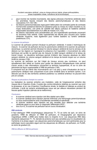 Accident vasculaire cérébral : prise en charge précoce (alerte, phase préhospitalière,
phase hospitalière initiale, indications de la thrombolyse)

peut montrer de manière inconstante, des signes précoces d’ischémie cérébrale dans
les premières heures incluant des lésions parenchymateuses et des lésions
vasculaires (131,134,136) :
les lésions parenchymateuses regroupent l’atténuation de contraste (perte de contraste
normal entre substance blanche et substance grise au niveau du ruban insulaire ou du
noyau lenticulaire), une perte de visibilité des sillons corticaux et l’œdème cérébral
responsable secondairement d’un effet de masse (131,133),
les lésions vasculaires sont caractérisées par une hyperdensité spontanée provenant
du thrombus frais artériel. Cette hyperdensité est décrite plus souvent pour l’artère
cérébrale moyenne, mais également pour l’artère basilaire ou l’artère cérébrale
postérieure (131).
Le scanner de perfusion

Le scanner de perfusion permet d’évaluer la perfusion cérébrale. Il existe 2 techniques de
mesure : le scanner de perfusion de tout le parenchyme cérébral et le scanner de perfusion
dynamique. Le premier permet d’évaluer le volume sanguin cérébral de tout le cerveau et de
déduire sur les régions en hyposignal la présence d’un hypodébit. L’inconvénient de cette
technique est qu’elle ne permet pas de mesurer le débit sanguin cérébral et le temps de
transit moyen. La deuxième technique permet d’obtenir des mesures absolues du débit
sanguin cérébral, du volume sanguin cérébral et du temps de transit moyen sur un volume
limité du cerveau (136).
Le scanner de perfusion qui fait l’objet de travaux encore peu nombreux, ne peut
actuellement être utilisé en routine pour guider les décisions thérapeutiques mais permet
d’avoir accès à des informations concernant le territoire hypoperfusé, et sur la zone de
pénombre de façon superposable à l’IRM de perfusion (136).
Il comprend tout de même des inconvénients car il ne peut y avoir d’évaluation de tout le
parenchyme cérébral mais uniquement d’une zone d’intérêt dans le territoire sylvien, il en
découle que les IC des territoires cérébral postérieur ou cérébral antérieur ne peuvent être
pris en compte.
Risques et précautions d’emploi du scanner

La réalisation du scanner entraîne une irradiation, celle de l’angioscanner entraîne des
risques liés à l’injection d’iode. Il existe des contre-indications relatives au scanner que sont
la grossesse, et en cas d’injection l’insuffisance rénale, le diabète et l’allergie au produit de
contraste. L’arrêt de certains antidiabétiques oraux est par ailleurs nécessaire pendant 48
heures après l’injection (dérivés de la metformine).
Conclusions

le scanner cérébral sans injection doit être réalisé sans délai ;
le scanner cérébral sans injection permet d’éliminer une hémorragie parenchymateuse
ou sous arachnoïdienne avec d’excellentes sensibilité et spécificité ;
le scanner cérébral sans injection est peu sensible pour détecter une ischémie
cérébrale aiguë ou pour faire un diagnostic différentiel d’AVC ;
lors d’un IC, le scanner de perfusion est en cours d’évaluation.
IRM cérébrale

Il faut distinguer l’IRM morphologique (séquences T1, T2 en écho de spin, en écho de
gradient), l’IRM de diffusion et l’IRM de perfusion, et l’Angiographie par résonance
magnétique (ARM). L’ARM sera traitée dans le chapitre 4.2.2. Les séquences IRM dites
standards (séquences T1, T2, densité de protons) sont peu sensibles pour la visualisation de
l’ischémie à la phase aiguë. Les séquences parenchymateuses qui sont pertinentes pour la
pathologie neuro-vasculaire aiguë sont les séquences de diffusion, de perfusion, en FLAIR,
en écho de gradient (4).
IRM de diffusion et IRM de perfusion

HAS / Service des bonnes pratiques professionnelles / mai 2009
52

 