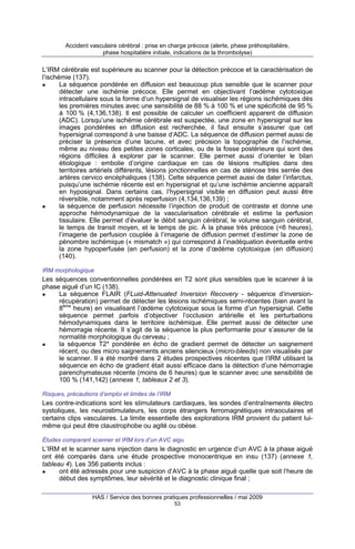 Accident vasculaire cérébral : prise en charge précoce (alerte, phase préhospitalière,
phase hospitalière initiale, indications de la thrombolyse)

L’IRM cérébrale est supérieure au scanner pour la détection précoce et la caractérisation de
l’ischémie (137).
La séquence pondérée en diffusion est beaucoup plus sensible que le scanner pour
détecter une ischémie précoce. Elle permet en objectivant l’œdème cytotoxique
intracellulaire sous la forme d’un hypersignal de visualiser les régions ischémiques dès
les premières minutes avec une sensibilité de 88 % à 100 % et une spécificité de 95 %
à 100 % (4,136,138). Il est possible de calculer un coefficient apparent de diffusion
(ADC). Lorsqu’une ischémie cérébrale est suspectée, une zone en hypersignal sur les
images pondérées en diffusion est recherchée, il faut ensuite s’assurer que cet
hypersignal correspond à une baisse d’ADC. La séquence de diffusion permet aussi de
préciser la présence d’une lacune, et avec précision la topographie de l’ischémie,
même au niveau des petites zones corticales, ou de la fosse postérieure qui sont des
régions difficiles à explorer par le scanner. Elle permet aussi d’orienter le bilan
étiologique : embolie d’origine cardiaque en cas de lésions multiples dans des
territoires artériels différents, lésions jonctionnelles en cas de sténose très serrée des
artères cervico encéphaliques (138). Cette séquence permet aussi de dater l’infarctus,
puisqu’une ischémie récente est en hypersignal et qu’une ischémie ancienne apparaît
en hyposignal. Dans certains cas, l’hypersignal visible en diffusion peut aussi être
réversible, notamment après reperfusion (4,134,136,139) ;
la séquence de perfusion nécessite l’injection de produit de contraste et donne une
approche hémodynamique de la vascularisation cérébrale et estime la perfusion
tissulaire. Elle permet d’évaluer le débit sanguin cérébral, le volume sanguin cérébral,
le temps de transit moyen, et le temps de pic. À la phase très précoce (<6 heures),
l’imagerie de perfusion couplée à l’imagerie de diffusion permet d’estimer la zone de
pénombre ischémique (« mismatch ») qui correspond à l’inadéquation éventuelle entre
la zone hypoperfusée (en perfusion) et la zone d’œdème cytotoxique (en diffusion)
(140).
IRM morphologique

Les séquences conventionnelles pondérées en T2 sont plus sensibles que le scanner à la
phase aiguë d’un IC (138).
La séquence FLAIR (FLuid-Attenuated Inversion Recovery - séquence d’inversionrécupération) permet de détecter les lésions ischémiques semi-récentes (bien avant la
8ème heure) en visualisant l’œdème cytotoxique sous la forme d’un hypersignal. Cette
séquence permet parfois d’objectiver l’occlusion artérielle et les perturbations
hémodynamiques dans le territoire ischémique. Elle permet aussi de détecter une
hémorragie récente. Il s’agit de la séquence la plus performante pour s’assurer de la
normalité morphologique du cerveau ;
la séquence T2* pondérée en écho de gradient permet de détecter un saignement
récent, ou des micro saignements anciens silencieux (micro-bleeds) non visualisés par
le scanner. Il a été montré dans 2 études prospectives récentes que l’IRM utilisant la
séquence en écho de gradient était aussi efficace dans la détection d’une hémorragie
parenchymateuse récente (moins de 6 heures) que le scanner avec une sensibiIité de
100 % (141,142) (annexe 1, tableaux 2 et 3).
Risques, précautions d’emploi et limites de l’IRM

Les contre-indications sont les stimulateurs cardiaques, les sondes d’entraînements électro
systoliques, les neurostimulateurs, les corps étrangers ferromagnétiques intraoculaires et
certains clips vasculaires. La limite essentielle des explorations IRM provient du patient luimême qui peut être claustrophobe ou agité ou obèse.
Études comparant scanner et IRM lors d’un AVC aigu

L’IRM et le scanner sans injection dans le diagnostic en urgence d’un AVC à la phase aiguë
ont été comparés dans une étude prospective monocentrique en insu (137) (annexe 1,
tableau 4). Les 356 patients inclus :
ont été adressés pour une suspicion d’AVC à la phase aiguë quelle que soit l’heure de
début des symptômes, leur sévérité et le diagnostic clinique final ;
HAS / Service des bonnes pratiques professionnelles / mai 2009
53

 