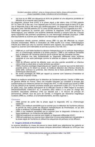 Accident vasculaire cérébral : prise en charge précoce (alerte, phase préhospitalière,
phase hospitalière initiale, indications de la thrombolyse)

ont tous eu en IRM une séquence en écho de gradient et une séquence pondérée en
diffusion et un scanner sans injection.
Un diagnostic clinique final d’AVC à la phase aiguë a été retenu chez 217/356 patients
(61 %). Dans 39 % des cas, il ne s’agissait pas d’un AVC à la phase aiguë et dans 25 % des
cas le diagnostic final a été autre que cérébrovasculaire. Un diagnostic clinique final d’IC a
été retenu chez 190/356 patients (53 %) (chez 50/356 patients [14 %] il s’agissait d’un AIT).
L’IRM était supérieure au scanner pour confirmer le diagnostic d’AVC (ischémique ou
hémorragique), pour détecter une ischémie cérébrale récente (y compris dans les 3 heures
après l’apparition des premiers symptômes) ou une hémorragie cérébrale chronique. L’IRM
était équivalente au scanner pour détecter une hémorragie cérébrale aiguë (137).
La comparaison directe scanner cérébral versus IRM n’a pas été effectuée au moyen
d’études randomisées. Même si l’évaluation de l’IRM souffre d’un niveau méthodologique
d’étude plus faible que celui du scanner cérébral sans injection, les avantages de l’IRM par
rapport au scanner sont indéniables et sont les suivants (133,136,137) :
l’IRM est un outil fiable facilitant la décision thérapeutique par la certitude diagnostique
d’IC ou d’hémorragie cérébrale à la phase précoce. L’IRM a une meilleure sensibilité
pour la détection de l’ischémie précoce que le scanner dès les premières minutes ;
l’IRM constitue une aide fondamentale au diagnostic différentiel entre ischémie
cérébrale et une autre pathologie comme la sclérose en plaque, une encéphalite, un
abcès ;
l’IRM de diffusion permet de détecter avec une plus grande sensibilité un infarctus
même limité ou situé dans un autre territoire que sylvien ;
l’IRM a d’autres avantages diagnostiques par rapport au scanner que sont la distinction
possible entre un IC récent ou ancien, la meilleure détection des infarctus récents de
petite taille, corticaux ou profonds, des infarctus de la fosse postérieure, des lésions
ischémiques silencieuses ;
les autres avantages de l’IRM par rapport au scanner sont l’absence d’irradiation et
l’absence d’injection d’iode.
Malgré sa meilleure sensibilité pour la détection de l’ischémie précoce, l’accès à l’IRM reste
en général difficile en France. Dans une enquête française qui consistait à envoyer des
questionnaires aux médecins prenant en charge des AVC, il a été montré que l’accès à l’IRM
à la fois 24H/24 et de manière prioritaire existait pour seulement 5 UNV (21,7 %) en France
en 2004 (143). Ces chiffres témoignent de la difficulté d’accès à l’IRM malgré la circulaire
DHOS/DGS/DGAS n°
2003-517 du 3 novembre 2003 relativ e à la prise en charge des
accidents vasculaires cérébraux (144) qui stipulait que « le recours de principe en
permanence, 24H/24, tous les jours de l’année, à l’imagerie par résonance magnétique
nucléaire (IRM) ou, à défaut, à la tomodensitométrie, doit être organisé ».
Conclusions

l’IRM permet de porter dès la phase aiguë le diagnostic d’IC ou d’hémorragie
cérébrale ;
l’IRM a une meilleure sensibilité que le scanner pour la détection de l’ischémie précoce
et permet de mieux guider les décisions thérapeutiques de thrombolyse, ce qui doit
inciter à améliorer l’accessibilité à l’IRM cérébrale ;
l’IRM a une meilleure sensibilité que le scanner pour le diagnostic d’infarctus de la
fosse postérieure, ou d’infarctus de petite taille ;
l’IRM est supérieure au scanner pour établir un diagnostic différentiel d’AVC ;
l’IRM est supérieure au scanner pour déterminer la zone potentiellement récupérable à
la phase aiguë de l’ischémie en utilisant les séquences de perfusion et de diffusion.
► Imagerie cérébrale et thrombolyse

Le scanner bénéficie du niveau de preuve le mieux établi pour sélectionner les patients en
vue d’une thrombolyse puisque les essais cliniques démontrant l’efficacité du rt-PA par voie
HAS / Service des bonnes pratiques professionnelles / mai 2009
54

 