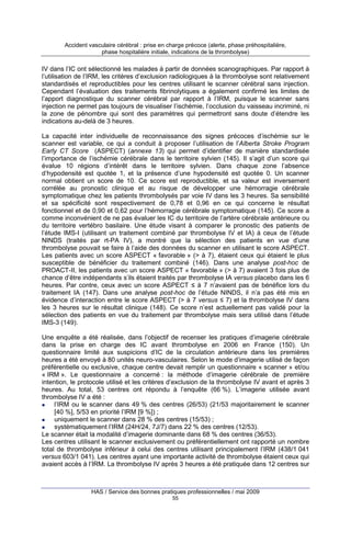 Accident vasculaire cérébral : prise en charge précoce (alerte, phase préhospitalière,
phase hospitalière initiale, indications de la thrombolyse)

IV dans l’IC ont sélectionné les malades à partir de données scanographiques. Par rapport à
l’utilisation de l’IRM, les critères d’exclusion radiologiques à la thrombolyse sont relativement
standardisés et reproductibles pour les centres utilisant le scanner cérébral sans injection.
Cependant l’évaluation des traitements fibrinolytiques a également confirmé les limites de
l’apport diagnostique du scanner cérébral par rapport à l’IRM, puisque le scanner sans
injection ne permet pas toujours de visualiser l’ischémie, l’occlusion du vaisseau incriminé, ni
la zone de pénombre qui sont des paramètres qui permettront sans doute d’étendre les
indications au-delà de 3 heures.
La capacité inter individuelle de reconnaissance des signes précoces d’ischémie sur le
scanner est variable, ce qui a conduit à proposer l’utilisation de l’Alberta Stroke Program
Early CT Score (ASPECT) (annexe 13) qui permet d’identifier de manière standardisée
l’importance de l’ischémie cérébrale dans le territoire sylvien (145). Il s’agit d’un score qui
évalue 10 régions d’intérêt dans le territoire sylvien. Dans chaque zone l’absence
d’hypodensité est quotée 1, et la présence d’une hypodensité est quotée 0. Un scanner
normal obtient un score de 10. Ce score est reproductible, et sa valeur est inversement
corrélée au pronostic clinique et au risque de développer une hémorragie cérébrale
symptomatique chez les patients thrombolysés par voie IV dans les 3 heures. Sa sensibilité
et sa spécificité sont respectivement de 0,78 et 0,96 en ce qui concerne le résultat
fonctionnel et de 0,90 et 0,62 pour l’hémorragie cérébrale symptomatique (145). Ce score a
comme inconvénient de ne pas évaluer les IC du territoire de l’artère cérébrale antérieure ou
du territoire vertébro basilaire. Une étude visant à comparer le pronostic des patients de
l’étude IMS-I (utilisant un traitement combiné par thrombolyse IV et IA) à ceux de l’étude
NINDS (traités par rt-PA IV), a montré que la sélection des patients en vue d’une
thrombolyse pouvait se faire à l’aide des données du scanner en utilisant le score ASPECT.
Les patients avec un score ASPECT « favorable » (> à 7), étaient ceux qui étaient le plus
susceptible de bénéficier du traitement combiné (146). Dans une analyse post-hoc de
PROACT-II, les patients avec un score ASPECT « favorable » (> à 7) avaient 3 fois plus de
chance d’être indépendants s’ils étaient traités par thrombolyse IA versus placebo dans les 6
heures. Par contre, ceux avec un score ASPECT ≤ à 7 n’avaient pas de bénéfice lors du
traitement IA (147). Dans une analyse post-hoc de l’étude NINDS, il n’a pas été mis en
évidence d’interaction entre le score ASPECT (> à 7 versus ≤ 7) et la thrombolyse IV dans
les 3 heures sur le résultat clinique (148). Ce score n’est actuellement pas validé pour la
sélection des patients en vue du traitement par thrombolyse mais sera utilisé dans l’étude
IMS-3 (149).
Une enquête a été réalisée, dans l’objectif de recenser les pratiques d’imagerie cérébrale
dans la prise en charge des IC avant thrombolyse en 2006 en France (150). Un
questionnaire limité aux suspicions d’IC de la circulation antérieure dans les premières
heures a été envoyé à 80 unités neuro-vasculaires. Selon le mode d’imagerie utilisé de façon
préférentielle ou exclusive, chaque centre devait remplir un questionnaire « scanner » et/ou
« IRM ». Le questionnaire a concerné : la méthode d’imagerie cérébrale de première
intention, le protocole utilisé et les critères d’exclusion de la thrombolyse IV avant et après 3
heures. Au total, 53 centres ont répondu à l’enquête (66 %). L’imagerie utilisée avant
thrombolyse IV a été :
l’IRM ou le scanner dans 49 % des centres (26/53) (21/53 majoritairement le scanner
[40 %], 5/53 en priorité l’IRM [9 %]) ;
uniquement le scanner dans 28 % des centres (15/53) ;
systématiquement l’IRM (24H/24, 7J/7) dans 22 % des centres (12/53).
Le scanner était la modalité d’imagerie dominante dans 68 % des centres (36/53).
Les centres utilisant le scanner exclusivement ou préférentiellement ont rapporté un nombre
total de thrombolyse inférieur à celui des centres utilisant principalement l’IRM (438/1 041
versus 603/1 041). Les centres ayant une importante activité de thrombolyse étaient ceux qui
avaient accès à l’IRM. La thrombolyse IV après 3 heures a été pratiquée dans 12 centres sur

HAS / Service des bonnes pratiques professionnelles / mai 2009
55

 