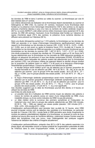 Accident vasculaire cérébral : prise en charge précoce (alerte, phase préhospitalière,
phase hospitalière initiale, indications de la thrombolyse)

les données de l’IRM et dans 3 centres sur celles du scanner. La thrombolyse par voie IA
était réalisée dans 21 centres.
Les critères décisionnels de réalisation de la thrombolyse étaient standardisés au scanner et
hétérogènes en IRM (150). Au scanner (41 centres), l’exclusion d’une thrombolyse était
fondée sur la présence d’une hémorragie intracrânienne (100 % des centres) ou de signes
précoces d’ischémie étendus à plus d’un tiers du territoire de l’artère cérébrale moyenne
(90 %). Le score ASPECT a été utilisé comme critère d’exclusion dans seulement 40 % des
centres. En IRM (38 centres), l’exclusion d’une thrombolyse était fondée sur l’absence de
signes d’ischémie aiguë (76 % des centres), la présence d’une ischémie étendue en
diffusion sans précision sur l’étendue (58 %).
Dans une étude rétrospective portant sur 1 210 patients, la thrombolyse sur les données de
l’IRM est associée à un risque d’hémorragie intracrânienne significativement réduit par
rapport à la thrombolyse sur les données du scanner (OR : 0,520 ; IC 95 % : 0,270 – 0,999 ;
[p = 0,05]), que ce soit avant ou après la troisième heure (151). Au-delà de 3 heures, la
thrombolyse sur les données de l’IRM est associée à un meilleur pronostic fonctionnel que la
thrombolyse sur les données du scanner (OR : 1,467 IC 95 % : 1,017 – 2,117 ; [p = 0,04]).
Une étude prospective a comparé les résultats de 174 patients ayant un IC de moins de 6
heures sélectionnés pour la thrombolyse sur les données de l’IRM (séquence pondérée en
diffusion et séquence de perfusion) à ceux des études randomisées ECASS, ATLANTIS et
NINDS poolées (dans lesquelles les patients avaient été sélectionnés pour la thrombolyse
par scanner) (152). Les principaux critères de jugement étaient le résultat clinique (évalué
par la proportion de patients ayant un mRS ≤ 1 à 90 jours) et la fréquence d’hémorragie
intracérébrale symptomatique. Lorsque les patients sont sélectionnés par IRM :
le résultat clinique serait meilleur qu’en cas de sélection par le scanner (proportion de
résultat favorable en cas de sélection par IRM : 48 % [IC 95 % : 39 - 54], et en cas de
sélection par scanner : pour le groupe rt-PA des essais poolés : 40 % [IC 95 % : 37 –
42], p = 0,046 ; pour le groupe placebo des essais poolés : 33 % [IC 95 % 31 - 36], p <
0,001) ;
le risque d’hémorragie cérébrale symptomatique serait moins important qu’en cas de
sélection par le scanner (proportion d’hémorragie cérébrale symptomatique en cas de
sélection par IRM : 3 % [IC 95 % : 0 – 5], et en cas de sélection par scanner : pour le
groupe rt-PA des essais poolés : 8 % [IC 95 % : 7 – 10], p = 0,012 ; pour le groupe
placebo des essais poolés : 2 % [IC 95 % : 1 - 3], p non significatif).
Ces résultats suggèrent que le délai de thrombolyse pourrait être étendu à 6 heures en
utilisant les données de l’IRM.
Les limites de cette étude sont :
un possible biais lié à l’utilisation de l’IRM comme moyen de sélection des patients à
inclure (le nombre de patients exclus en raison d’une indisponibilité de l’IRM, d’une
instabilité clinique, ou d’une contre indication de l’IRM n’a pas été précisé) ;
un délai médian entre la survenue des premiers symptômes et l’instauration du
traitement plus court dans le groupe des patients sélectionnés par IRM (165 minutes,
[IC 95 % : 166 – 189]) par rapport aux essais poolés (placebo : 230 minutes [213 –
223] ; rt-PA : 235 minutes [215 – 225]).
L’inadéquation perfusion/diffusion peut persister bien au-delà de 12 heures, ainsi l’IRM
pourrait s’imposer comme outil de sélection des candidats à la thrombolyse, en particulier
au-delà de 3 heures (138,153). L’accès facile à l’IRM permettra sans doute d’augmenter le
nombre de patients potentiellement éligibles à la thrombolyse, en évaluant la zone de tissu
cérébral qui pourra être sauvé de l’ischémie définitive, notamment lorsque l’horaire exact de
début des symptômes n’est pas connu, mais l’hétérogénéité des pratiques suggère
l’absence de validation des critères d’imagerie actuellement.
L’inadéquation perfusion/diffusion, présente chez 80 % à 86 % des patients examinés à la
phase aiguë, est interprétée comme un facteur prédictif de l’augmentation potentielle de taille
de l’infarctus dans la zone d’hypoperfusion initiale, et pourrait pour certains auteurs
HAS / Service des bonnes pratiques professionnelles / mai 2009
56

 