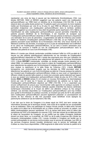 Accident vasculaire cérébral : prise en charge précoce (alerte, phase préhospitalière,
phase hospitalière initiale, indications de la thrombolyse)

représenter une zone de tissu à sauver par les traitements thrombolytiques (154). Les
études DEFUSE, DIAS et DEDAS suggèrent que les patients ayant une inadéquation
perfusion/diffusion sur l’IRM tirent un bénéfice de la thrombolyse (153,155,156). Il a été
observé dans une petite étude portant sur 10 patients ayant une occlusion du tronc basilaire
traitée par thrombolyse par voie IA ou IA plus IV, que l’IRM de diffusion et de perfusion
permettait d’objectiver une inadéquation perfusion/diffusion dans le territoire vertébro
basilaire suggérant qu’une partie du tissu était récupérable après reperfusion (157). Même si
l’identification de cette inadéquation perfusion/diffusion pouvait permettre d’identifier les
patients pouvant bénéficier de la thrombolyse, il est important de souligner que
l’inadéquation perfusion/diffusion observée en IRM n’est pas précise et demeure uniquement
une estimation de la zone de pénombre. L’augmentation de taille de l’infarctus peut exister
même en l’absence d’inadéquation perfusion/diffusion (158,159), ce qui implique que ces
patients pourraient aussi bénéficier de la thrombolyse (154,160). Une revue récente de la
littérature confirme ces données, et souligne qu’il n’y a pas de standardisation de la définition
et du calcul de l’inadéquation perfusion/diffusion, ce qui sera à l’avenir nécessaire pour
permettre de conclure à l’intérêt ou non de l’inadéquation perfusion/diffusion dans la
sélection des patients en vue d’une thrombolyse (158).
Même s’il n’existe pas d’étude randomisée contrôlée évaluant l’effet du rt-PA au-delà de 3
heures sur des patients spécifiquement sélectionnés sur les données de l’inadéquation
perfusion/diffusion objectivée sur l’IRM, il existe des arguments pour dire que l’utilisation de
l’IRM est plus sûre que le scanner pour sélectionner les patients en vue d’une thrombolyse
(151). L’étude EPITHET (randomisée, contrôlée, en double aveugle contre placebo) qui a
utilisé l’IRM, n’a malheureusement pas choisi le critère de l’inadéquation perfusion/diffusion
pour sélectionner les patients pour la thrombolyse IV réalisée entre 3 et 6 heures, mais plutôt
pour évaluer la reperfusion et la taille finale de l’infarctus (161). L’étude DEFUSE
(prospective non randomisée) suggère que les données de l’IRM pourraient aider à
sélectionner les patients en vue d’une thrombolyse au-delà de 3 heures puisque les patients
qui n’avaient pas d’inadéquation perfusion/diffusion initiale ou ceux avec un hypersignal en
diffusion initiale de grande taille avaient un moins bon pronostic après traitement par rapport
à ceux qui avaient une inadéquation perfusion/diffusion initiale de plus de 20 % (155). Les
études DIAS et DEDAS (phase II) ont évalué un nouveau fibrinolytique (la desmoteplase)
donné par voie IV dans les 9 heures en sélectionnant les patients sur la base de
l’inadéquation perfusion/diffusion objectivé par l’IRM (153,156). Il n’y a cependant pas
encore suffisamment de preuve pour recommander cette approche en pratique courante. Il
existe des désaccords sur la meilleure méthode capable d’identifier les lésions cérébrales
ischémiques irréversibles et le moyen de définir une altération critique du flux sanguin
cérébral. Les données disponibles sur l’inadéquation perfusion/diffusion sont trop limitées
pour guider la thrombolyse en pratique courante, ce d’autant que près de 50 % des patients
sans inadéquation perfusion/diffusion peuvent également présenter un accroissement de
volume de leur infarctus et dès lors pourraient aussi bénéficier d’une épargne du
parenchyme cérébral en cas de traitement (158,159).
Il est clair que le choix de l’imagerie à la phase aiguë de l’AVC doit tenir compte des
informations données par la technique choisie, mais aussi de la rapidité de son accessibilité
et de sa réalisation. Dans une pathologie où chaque minute compte, le délai entre l’arrivée
du patient et le début de la thrombolyse est un critère corrélé au pronostic du patient. Les
délais intrahospitaliers peuvent représenter 16 % du temps total perdu entre le début des
symptômes de l’AVC et la réalisation du scanner (122). Une des causes de ce délai peut être
le retard de l’acquisition de l’imagerie, ce qui justifie que les salles d’imagerie cérébrale
doivent se situer dans, ou à proximité, de l’UNV ou de la salle d’urgences afin d’éviter les
transports intrahospitaliers inutiles (10). L’accès immédiat à l’imagerie est facilité par le
contact préhospitalier et une bonne communication avec le service de radiologie. Les UNV et
les services d’urgence doivent travailler étroitement avec le service de radiologie afin
d’utiliser au mieux leurs disponibilités. L’IRM augmente le délai entre l’arrivée du patient et le
HAS / Service des bonnes pratiques professionnelles / mai 2009
57

 