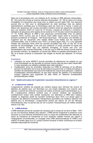Accident vasculaire cérébral : prise en charge précoce (alerte, phase préhospitalière,
phase hospitalière initiale, indications de la thrombolyse)

début de la thrombolyse avec une médiane de 81 minutes en IRM (étendue interquartiles :
60 - 93) contre 64 minutes au scanner (étendue interquartiles : 52 - 80) en raison d’un temps
d’installation et d’acquisition plus longs chez un patient souvent agité (162). Cet argument
pourrait être un frein pour le développement de cette technique chez les patients
potentiellement candidats pour la thrombolyse dans les moins de 3 heures. Il existe par
ailleurs des séquences très courtes permettant d’obtenir toutes les séquences nécessaires
pour une suspicion d’AVC en moins de 10 minutes. L’équipe de U-King-Im a comparé la
réalisation de séquences ultra rapides (d’une durée de 3 à 5 minutes) incluant les séquences
T1, T2, FLAIR, diffusion et ARM à des séquences conventionnelles chez 23 patients
suspects d’AVC survenu plus de 6 heures avant (délai moyen entre la survenue des
premiers symptômes et l’imagerie : 166 heures [écart-type : 126 heures]). Les résultats qui
suggèrent que les séquences ultra rapides étaient aussi fiables que les séquences
conventionnelles, sont à confirmer pour l’AVC à la phase aiguë (163). Il y a une nécessité
d’établir des protocoles écrits entre les services accueillant des AVC ou des AIT et les
services de neuroradiologie, d’une part pour préserver un accès prioritaire et rapide des
patients victimes d’AVC aigu aux examens d’imagerie, et d’autre part pour une
standardisation des examens demandés. Il est clair que si l’IRM est choisie comme examen
de première intention, sa réalisation ne devrait pas différer la possible administration du rtPA, et le temps consacré à l’acquisition des images ne devrait pas dépasser 15 minutes
(138).
Conclusions

l’utilisation du score ASPECT pourrait permettre de sélectionner les patients en vue
d’une thrombolyse sur les données du scanner comme cela est prévu dans l’étude IMS3, mais nécessite une validation préalable dans cette indication ;
l’inadéquation entre les anomalies observées sur l’IRM de perfusion et de diffusion
permet une estimation de la zone de pénombre et pourrait avoir un intérêt pronostique à
condition de standardiser son calcul et la méthode de mesure de la perfusion. L’absence
d’inadéquation perfusion/diffusion ne peut faire récuser les patients à la thrombolyse
puisque l’infarctus peut augmenter de taille même en l’absence d’inadéquation
perfusion/diffusion initiale.
4.2.2

Quelle est la place de l’exploration vasculaire intracrânienne en urgence ?

► L’angioscanner cérébral

L’angioscanner cérébral est proposé par certains auteurs pour diminuer les erreurs de
sélection de patients pour une fibrinolyse sur une simple réalisation d’un scanner sans
injection. Il permet de confirmer l’occlusion de l’artère incriminée avant l’administration du rtPA. L’angioscanner cérébral combiné avec le scanner cérébral, est actuellement
insuffisamment évalué mais semble représenter une alternative à l’IRM dans l’optique
d’établir un diagnostic positif de l’accident ischémique dans l’AVC à la phase aiguë et
d’apporter des éléments d’orientation thérapeutique permettant une meilleure sélection des
patients pour la thrombolyse. L’angioscanner permet par ailleurs de voir les sténoses
intracrâniennes mais ne permet pas de voir la portion intracaverneuse de l’artère carotide
interne (133,136).
► L’ARM cérébrale

L’ARM cérébrale permet de visualiser les vaisseaux par le temps de vol (time of flight - TOF)
qui est une technique réalisée sans injection. L’ARM permet d’objectiver la présence d’une
occlusion ou d’une sténose intracrânienne avec un risque de surestimation des sténoses en
raison de l’existence de turbulences et d’une résolution spatiale moindre par rapport à
l’angiographie conventionnelle. Le couplage entre l’IRM parenchymateuse et l’ARM a son
intérêt à la phase aiguë d’un IC, puisqu’il permet d’évaluer la lésion ischémique et la lésion
artérielle responsable de l’ischémie.

HAS / Service des bonnes pratiques professionnelles / mai 2009
58

 