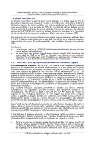 Accident vasculaire cérébral : prise en charge précoce (alerte, phase préhospitalière,
phase hospitalière initiale, indications de la thrombolyse)
► Doppler transcrânien (DTC)

Le Doppler transcrânien a comme grand intérêt pratique à la phase aiguë de l’IC de
permettre le diagnostic des occlusions vasculaires intracrâniennes (obstructions de l’artère
cérébrale moyenne, du siphon carotidien, des artères vertébrales ou de l’artère basilaire)
avec une sensibilité et une spécificité de 90 %. En revanche les atteintes distales ou d’un
nombre restreint de branches de l’artère cérébrale moyenne ne sont pas correctement
perçues par le DTC (131). Cet examen ne doit pas retarder une fibrinolyse : si le neurologue
ne fait pas lui-même cet examen en un très court délai, il vaut mieux y renoncer (131).
Une des limites de cet examen est l’absence de fenêtre osseuse acoustique adéquate dans
7 % à 20 % des cas en particulier chez le sujet âgé, l’autre limite est le caractère opérateurdépendant de cet examen. Ce problème peut être réduit en utilisant des agents de contraste
(10).
Conclusions

l’angioscanner cérébral et l’ARM TOF cérébrale permettent la détection des sténoses
ou des occlusions intracrâniennes ;
les explorations ultra sonores transcrâniennes peuvent apporter des informations à la
phase aiguë de l’AVC ou de l’AIT, en objectivant une sténose ou une occlusion
intracrânienne, une reperfusion après thrombolyse, un retentissement hémodynamique
intracrânien en aval d’une sténose extracrânienne, des microemboles.
4.2.3

Quelle est la place de l’exploration vasculaire extracrânienne en urgence ?

Recommandations existantes : en cas d’AIT, d’IC mineur ou de récupération spontanée
précoce, il est recommandé de réaliser immédiatement ou le jour même des examens
complémentaires incluant une imagerie vasculaire : échographie-Doppler, angio-scanner ou
ARM avec injection de gadolinium des vaisseaux cervico encéphaliques (10,56). Les
méthodes d’explorations non invasives remplacent l’angiographie conventionnelle chez les
patients suspects de sténose carotidienne symptomatique avant endartérectomie (133). Les
recommandations canadiennes proposent de réaliser une imagerie carotidienne dans les 24
heures après un AIT ou un AVC non invalidant, sauf si le patient n’est définitivement pas un
candidat à l’endartérectomie (8). Les recommandations australiennes et italiennes sont en
faveur de la réalisation d’une échographie carotidienne lors de symptômes survenant dans le
territoire carotidien (7,9).
Les examens d’imagerie vasculaire permettent de détecter une sténose artérielle
symptomatique et significative pouvant bénéficier d’un traitement chirurgical ou
endovasculaire. Pour l’Anaes en 2004, il convient lors d’un AIT récent, de réaliser en
urgence un bilan étiologique comprenant un écho-Doppler des troncs supra aortiques
associé si possible au Doppler transcrânien. L’alternative sera l’ARM avec gadolinium ou
l’angioscanner spiralé couplé au scanner cérébral (3). L’angiographie intra-artérielle
conventionnelle peut être proposée en deuxième intention, mais n’est pas dénuée de risque.
Lors d’un IC ou d’un AIT, l’exploration artérielle fait partie du bilan étiologique de routine à
réaliser dans un deuxième temps après l’exploration radiologique parenchymateuse. Les
différentes possibilités pour explorer les artères cervicales sont l’écho-Doppler des troncs
supra aortiques, l’ARM, l’angioscanner ou l’angiographie conventionnelle.
Il faut distinguer 2 situations cliniques : le bilan étiologique réalisé en contexte hyperaigu
avant la réalisation de la thrombolyse lorsque l’indication de celle-ci est retenue, ou le bilan
étiologique réalisé lorsque le traitement thrombolytique a été instauré ou récusé.
Dans le premier cas, l’évaluation initiale du patient doit être non ou peu invasive et
rapide ne différant pas l’administration du rt-PA. Cette évaluation doit être guidée par
les éléments d’information apportés par l’examen pratiqué et par le temps nécessité
par la pratique et la lecture de l’examen considéré. Dans ce cas, seule l’ARM avec
HAS / Service des bonnes pratiques professionnelles / mai 2009
59

 