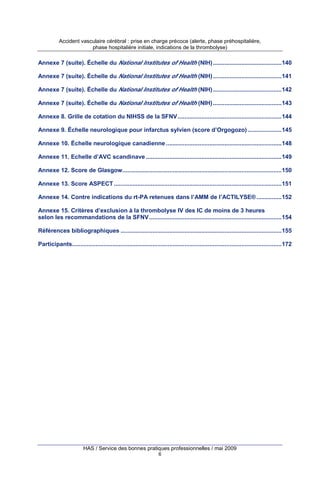 Accident vasculaire cérébral : prise en charge précoce (alerte, phase préhospitalière,
phase hospitalière initiale, indications de la thrombolyse)

Annexe 7 (suite). Échelle du National Institutes of Health (NIH) .........................................140
Annexe 7 (suite). Échelle du National Institutes of Health (NIH) .........................................141
Annexe 7 (suite). Échelle du National Institutes of Health (NIH) .........................................142
Annexe 7 (suite). Échelle du National Institutes of Health (NIH) .........................................143
Annexe 8. Grille de cotation du NIHSS de la SFNV ..............................................................144
Annexe 9. Échelle neurologique pour infarctus sylvien (score d’Orgogozo) ....................145
Annexe 10. Échelle neurologique canadienne .....................................................................148
Annexe 11. Echelle d’AVC scandinave .................................................................................149
Annexe 12. Score de Glasgow...............................................................................................150
Annexe 13. Score ASPECT ....................................................................................................151
Annexe 14. Contre indications du rt-PA retenues dans l’AMM de l’ACTILYSE® ...............152
Annexe 15. Critères d’exclusion à la thrombolyse IV des IC de moins de 3 heures
selon les recommandations de la SFNV ...............................................................................154
Références bibliographiques ................................................................................................155
Participants.............................................................................................................................172

HAS / Service des bonnes pratiques professionnelles / mai 2009
6

 