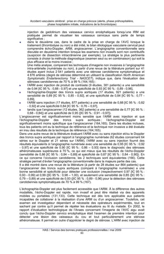 Accident vasculaire cérébral : prise en charge précoce (alerte, phase préhospitalière,
phase hospitalière initiale, indications de la thrombolyse)

injection de gadolinium des vaisseaux cervico encéphaliques lorsqu’une IRM est
pratiquée permet de visualiser les vaisseaux cervicaux sans perte de temps
significative ;
dans le deuxième cas, dans le cadre de la prise en charge de l’AVC lorsque le
traitement (thrombolyse ou non) a été initié, le bilan étiologique vasculaire cervical peut
comprendre écho-Doppler, ARM, angioscanner. L’angiographie conventionnelle sera
discutée en deuxième intention lorsque les examens non invasifs sont non contributifs
(suspicion de dissection intracrânienne par exemple). La stratégie la plus pertinente
consiste à choisir la méthode diagnostique (examen seul ou en combinaison) qui soit la
plus efficace et la moins invasive ;
Une méta analyse, comparant les techniques d’imagerie non invasives à l’angiographie
intra-artérielle (numérisée ou non), à partir d’une revue de la littérature portant sur 41
études ayant inclus 2 541 patients avec une sténose carotidienne symptomatique et
4 876 artères (degré de sténose déterminé en utilisant la classification North American
Symptomatic Endarterectomy Trial - NASCET), indique que, dans l’évaluation des
sténoses carotidiennes de 70 % à 99 % (164,165) :
l’ARM avec injection de produit de contraste (9 études, 381 patients) a une sensibilité
de 0,94 [IC 95 % : 0,88 - 0,97] et une spécificité de 0,93 [IC 95 % : 0,89 - 0,96],
l’échographie-Doppler des troncs supra aortiques (17 études, 921 patients) a une
sensibilité de 0,89 [IC 95 % : 0,85 - 0,92], et une spécificité de 0,84 [IC 95 % : 0,77 0,89],
l’ARM sans injection (17 études, 877 patients) a une sensibilité de 0,88 [IC 95 % : 0,82
- 0,92] et une spécificité 0,84 [IC 95 % : 0,76 – 0,97],
tandis que l’angioscanner (12 études, 362 patients) a une sensibilité de 0,77 [IC 95 % :
0,68 - 0,84]) et une spécificité de 0,95 ([IC 95 % : 0,91 - 0,97]).
L’angioscanner est significativement moins sensible que l’ARM avec injection et que
l’échographie-Doppler des troncs supra aortiques ; l’échographie-Doppler est
significativement moins spécifique que l’angioscanner (164,165). Dans les études incluses,
tous les patients ont eu la technique de référence et la technique non invasive a été évaluée
en insu des résultats de la technique de référence (164,165).
Dans une autre revue de la littérature évaluant l’ARM avec ou sans injection et/ou le Doppler
des troncs supra aortiques par rapport à l’angiographie numérisée (62 études concernant 64
séries sur le Doppler et 21 séries sur l’ARM), l’ARM avec ou sans injection fournit des
résultats équivalents à l’angiographie numérisée avec une sensibilité de 0,95 [IC 95 % : 0,92
- 0,97] et une spécificité de 0,90 [IC 95 % : 0,86 – 0,93] dans le diagnostic des sténoses
athéromateuses supérieures à 70 %, ce qui est mieux que les résultats de l’écho-Doppler
(sensibilité de 0,86 [IC 95 % : 0,84 – 0,89] et spécificité de 0,87 [IC 95 % : 0,84 - 0,90]). En
ce qui concerne l’occlusion carotidienne, les 2 techniques sont équivalentes (166). Cette
stratégie permet d’éviter l’angiographie conventionnelle dans la majeure partie des cas.
Il a été montré dans une revue de la littérature (à partir de 28 études sur 864 patients) que
l’angioscanner des troncs supra aortiques (comparé à l’angiographie numérisée) a une
bonne sensibilité et spécificité pour détecter une occlusion (respectivement 0,97 [IC 95 % :
0,93 - 0,99) et 0,99 ([IC 95 % : 0,98 – 1,00), et seulement une sensibilité de 0,85 ([IC 95 % :
0,79 – 0,89) et une spécificité de 0,93 ([IC 95 % : 0,89 - 0,96) pour la détection des sténoses
carotidiennes symptomatiques de 70 % à 99 % (167).
L’échographie-Doppler est plus facilement accessible que l’ARM. À la différence des autres
modalités, l’écho-Doppler est rapide, non invasif et peut être réalisé via des appareils
mobiles ou portables (131,133). Cette technique est dès lors applicable aux patients
incapables de collaborer à la réalisation d’une ARM ou d’un angioscanner. Toutefois, cet
examen est investigateur dépendant et nécessite des opérateurs expérimentés, tout en
sachant par contre qu’il permet de répéter les évaluations au lit du malade. En 2002, le
rapport d’évaluation technologique de l’Anaes concernant l’imagerie de l’AVC aigu avait
conclu que l’écho-Doppler cervico encéphalique était l’examen de première intention pour
détecter une lésion des vaisseaux du cou et tout particulièrement une sténose
athéromateuse. Il permet en outre d’apprécier le degré de sténose. L’ARM avec injection de
HAS / Service des bonnes pratiques professionnelles / mai 2009
60

 