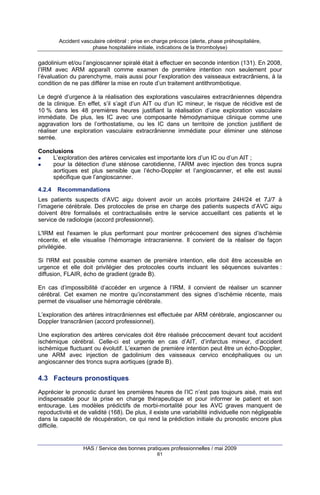 Accident vasculaire cérébral : prise en charge précoce (alerte, phase préhospitalière,
phase hospitalière initiale, indications de la thrombolyse)

gadolinium et/ou l’angioscanner spiralé était à effectuer en seconde intention (131). En 2008,
l’IRM avec ARM apparaît comme examen de première intention non seulement pour
l’évaluation du parenchyme, mais aussi pour l’exploration des vaisseaux extracrâniens, à la
condition de ne pas différer la mise en route d’un traitement antithrombotique.
Le degré d’urgence à la réalisation des explorations vasculaires extracrâniennes dépendra
de la clinique. En effet, s’il s’agit d’un AIT ou d’un IC mineur, le risque de récidive est de
10 % dans les 48 premières heures justifiant la réalisation d’une exploration vasculaire
immédiate. De plus, les IC avec une composante hémodynamique clinique comme une
aggravation lors de l’orthostatisme, ou les IC dans un territoire de jonction justifient de
réaliser une exploration vasculaire extracrânienne immédiate pour éliminer une sténose
serrée.
Conclusions
L’exploration des artères cervicales est importante lors d’un IC ou d’un AIT ;
pour la détection d’une sténose carotidienne, l’ARM avec injection des troncs supra
aortiques est plus sensible que l’écho-Doppler et l’angioscanner, et elle est aussi
spécifique que l’angioscanner.
4.2.4

Recommandations

Les patients suspects d’AVC aigu doivent avoir un accès prioritaire 24H/24 et 7J/7 à
l’imagerie cérébrale. Des protocoles de prise en charge des patients suspects d’AVC aigu
doivent être formalisés et contractualisés entre le service accueillant ces patients et le
service de radiologie (accord professionnel).
L'IRM est l'examen le plus performant pour montrer précocement des signes d’ischémie
récente, et elle visualise l’hémorragie intracranienne. Il convient de la réaliser de façon
privilégiée.
Si l'IRM est possible comme examen de première intention, elle doit être accessible en
urgence et elle doit privilégier des protocoles courts incluant les séquences suivantes :
diffusion, FLAIR, écho de gradient (grade B).
En cas d’impossibilité d’accéder en urgence à l’IRM, il convient de réaliser un scanner
cérébral. Cet examen ne montre qu’inconstamment des signes d’ischémie récente, mais
permet de visualiser une hémorragie cérébrale.
L’exploration des artères intracrâniennes est effectuée par ARM cérébrale, angioscanner ou
Doppler transcrânien (accord professionnel).
Une exploration des artères cervicales doit être réalisée précocement devant tout accident
ischémique cérébral. Celle-ci est urgente en cas d’AIT, d’infarctus mineur, d’accident
ischémique fluctuant ou évolutif. L’examen de première intention peut être un écho-Doppler,
une ARM avec injection de gadolinium des vaisseaux cervico encéphaliques ou un
angioscanner des troncs supra aortiques (grade B).

4.3 Facteurs pronostiques
Apprécier le pronostic durant les premières heures de l’IC n’est pas toujours aisé, mais est
indispensable pour la prise en charge thérapeutique et pour informer le patient et son
entourage. Les modèles prédictifs de morbi-mortalité pour les AVC graves manquent de
repoductivité et de validité (168). De plus, il existe une variabilité individuelle non négligeable
dans la capacité de récupération, ce qui rend la prédiction initiale du pronostic encore plus
difficile.

HAS / Service des bonnes pratiques professionnelles / mai 2009
61

 