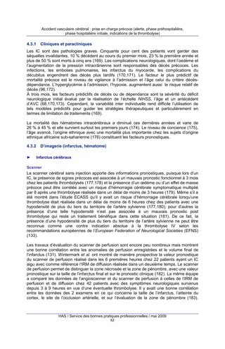 Accident vasculaire cérébral : prise en charge précoce (alerte, phase préhospitalière,
phase hospitalière initiale, indications de la thrombolyse)

4.3.1

Cliniques et paracliniques

Les IC sont des pathologies graves. Cinquante pour cent des patients vont garder des
séquelles invalidantes, 10 % décèdent au cours du premier mois, 23 % la première année et
plus de 50 % sont morts à cinq ans (169). Les complications neurologiques, dont l’oedème et
l’augmentation de la pression intracrânienne sont responsables des décès précoces. Les
infections, les embolies pulmonaires, les infarctus du myocarde, les complications du
décubitus engendrent des décès plus tardifs (170,171). Le facteur le plus prédictif de
mortalité précoce est le niveau de vigilance à l’admission et l’âge celui du critère décèsdépendance. L’hyperglycémie à l’admission, l’hypoxie, augmentent aussi le risque relatif de
décès (96,172).
À trois mois, les facteurs prédictifs de décès ou de dépendance sont la sévérité du déficit
neurologique initial évalué par la réalisation de l’échelle NIHSS, l’âge et un antécédent
d’AVC (68,170,173). Cependant, la variabilité inter individuelle rend difficile l’utilisation de
tels modèles prédictifs pour guider les stratégies thérapeutiques et particulièrement en
termes de limitation de traitements (169).
La mortalité des hématomes intracérébraux a diminué ces dernières années et varie de
26 % à 45 % et elle survient surtout les premiers jours (174). Le niveau de concience (175),
l’âge avancé, l’origine ethnique avec une mortalité plus importante chez les sujets d’origine
ethnique africaine sub-saharienne (176) constituent les facteurs pronostiques.
4.3.2
►

D’imagerie (infarctus, hématome)
Infarctus cérébraux

Scanner

Le scanner cérébral sans injection apporte des informations pronostiques, puisque lors d’un
IC, la présence de signes précoces est associée à un mauvais pronostic fonctionnel à 3 mois
chez les patients thrombolysés (177,178) et la présence d’un œdème ou d’un effet de masse
précoce peut être corrélée avec un risque d’hémorragie cérébrale symptomatique multiplié
par 8 après une thrombolyse réalisée dans un délai de moins de 3 heures (179). Même s’il a
été montré dans l’étude ECASS qu’il y avait un risque d’hémorragie cérébrale lorsqu’une
thrombolyse était réalisée dans un délai de moins de 6 heures chez des patients avec une
hypodensité de plus du tiers du territoire de l’artère sylvienne (177,180), pour d’autres la
présence d’une telle hypodensité n’est pas associée à un mauvais pronostic post
thrombolyse qui reste un traitement bénéfique dans cette situation (181). De ce fait, la
présence d’une hypodensité de plus du tiers du territoire de l’artère sylvienne ne peut être
reconnue comme une contre indication absolue à la thrombolyse IV selon les
recommandations européennes de l’European Federation of Neurological Societies (EFNS)
(133).
Les travaux d’évaluation du scanner de perfusion sont encore peu nombreux mais montrent
une bonne corrélation entre les anomalies de perfusion enregistrées et le volume final de
l’infarctus (131). Wintermark et al. ont montré de manière prospective la valeur pronostique
du scanner de perfusion réalisé dans les 6 premières heures chez 22 patients ayant un IC
aigu avec comme référence l’IRM de diffusion réalisée dans un deuxième temps. Le scanner
de perfusion permet de distinguer la zone nécrosée et la zone de pénombre, avec une valeur
pronostique sur la taille de l’infarctus final et sur le pronostic clinique (182). La même équipe
a comparé les données de l’angioscanner et du scanner de perfusion à celles de l’IRM de
perfusion et de diffusion chez 42 patients avec des symptômes neurologiques survenus
depuis 3 à 9 heures en vue d’une éventuelle thrombolyse. Il y avait une bonne corrélation
entre les données des 2 examens en ce qui concerne la taille de l’infarctus, l’atteinte du
cortex, le site de l’occlusion artérielle, et sur l’évaluation de la zone de pénombre (183).

HAS / Service des bonnes pratiques professionnelles / mai 2009
62

 