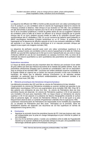 Accident vasculaire cérébral : prise en charge précoce (alerte, phase préhospitalière,
phase hospitalière initiale, indications de la thrombolyse)

IRM

La séquence de diffusion de l’IRM a montré qu’elle pouvait avoir une valeur pronostique lors
d’un IC puisqu’il y a une corrélation entre le volume de l’hypersignal initial et le volume de
l’infarctus constitué à distance, l’état clinique et son évolution (4,136,138). Ces corrélations
ont été démontrées à plusieurs reprises pour les IC de la circulation antérieure. Concernant
les IC de la circulation postérieure, il existe de petites séries de cas qui suggèrent l’absence
de corrélation entre la taille de la lésion en diffusion et la clinique expliquée par la gravité
clinique des IC du tronc cérébral souvent limités en taille et du caractère souvent pauci
symptomatique des IC cérébelleux (136). En ce qui concerne les patients ayant présenté un
déficit neurologique transitoire d’origine ischémique ou un IC mineur, la présence d’un
hypersignal sur la séquence de diffusion associé ou non à une occlusion artérielle sur l’ARM,
est associée à un risque de récidive ischémique et à un mauvais pronostic clinique par
rapport à ceux ayant une imagerie normale (184).
La séquence de perfusion pourrait aussi avoir une valeur pronostique supérieure à la
diffusion, puisqu’il existe une corrélation entre le volume hypoperfusé et la taille de l’infarctus
définitif, qui pourrait être expliqué par le fait que la zone hypoperfusée est une zone à risque
d’infarctus définitif en cas de non recanalisation du vaisseau incriminé (136). Le choix de la
méthode de mesure (quantitative ou semi quantitative) des paramètres de la perfusion reste
à évaluer (159).
Explorations vasculaires

Le risque de décès précoce est plus important dans les infarctus par occlusion d’une artère
de gros calibre que dans les infarctus lacunaires de la maladie des petites artères. Aussi, les
paramètres ultrasonores (Doppler) sont à prendre en considération, bien sûr en association
avec la clinique et les données IRM : l’occlusion de l’artère cérébrale moyenne visualisée sur
le Doppler réalisé en urgence est un facteur de mauvais pronostic à trois mois (mortalité et
handicap), de même que la détection précoce d’occlusions ou de sténoses serrées
artérielles, en particulier dans le territoire vertébrobasilaire, est fortement corrélée à la
mortalité à trois mois (185,186).
►

Éléments pronostiques des hématomes intraparenchymateux

Les éléments pronostics des HIC sont liés au volume de l'hématome et à leur situation.
L'augmentation du volume de l'hématome constatée au scanner cérébral est associée à une
détérioration neurologique (187) et à une augmentation de la mortalité (188,189). Chez 38 %
des patients une croissance de plus d'un tiers du volume de l'hématome dans les trois
premières heures est observée. Un volume de l'hématome supérieur à 30 ml est associé à
une mortalité à 30 jours plus importante (190). Le risque d'avoir un hématome de volume
supérieur à 30 ml est associé à la présence de lésions d'angiopathie amyloïde et surtout
chez la personne âgée. Un volume de l'hématome inférieur à 30 ml est quant à lui plus
fréquemment observé dans un contexte d'hypertension artérielle chez le sujet jeune (189).
L'extension intraventriculaire de l'hématome est responsable d'une mortalité plus importante
(5). La situation de l'hématome peut être aussi informative sur le pronostic. Dans les
localisations lobaires est observée une récurrence de 3,8 fois supérieure en termes de
resaignement à long terme (191).
►

Conclusions

Apprécier le pronostic durant les premières heures de l’IC n’est pas toujours aisé, mais
est indispensable pour la prise en charge thérapeutique et pour informer le patient et
son entourage ;
lors d’un IC du territoire sylvien, il existe une corrélation entre la taille de l’hypodensité
récente sur le scanner cérébral et le pronostic clinique d’une part, et la possibilité d’une
hémorragie cérébrale après la thrombolyse d’autre part ;
HAS / Service des bonnes pratiques professionnelles / mai 2009
63

 