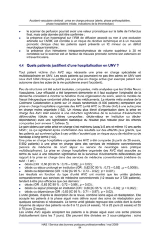 Accident vasculaire cérébral : prise en charge précoce (alerte, phase préhospitalière,
phase hospitalière initiale, indications de la thrombolyse)

le scanner de perfusion pourrait avoir une valeur pronostique sur la taille de l’infarctus
final, mais cette donnée doit être confirmée ;
la présence d’un hypersignal sur l’IRM de diffusion associé ou non à une occlusion
artérielle sur l’ARM, est corrélée à un risque de récidive ischémique et à un mauvais
pronostic clinique chez les patients ayant présenté un IC mineur ou un déficit
neurologique transitoire ;
la présence d'un hématome intraparenchymateux de volume supérieur à 30 ml
constatée sur le scanner est un facteur de mauvais pronostic comme son extension en
intraventriculaire.

4.4 Quels patients justifient d’une hospitalisation en UNV ?
Tout patient victime d’un AVC aigu nécessite une prise en charge spécialisée et
multidisciplinaire en UNV. Les seuls patients qui pourraient ne pas être admis en UNV sont
ceux dont l’état clinique ne justifie pas une prise en charge active (par exemple patient non
autonome dans les actes de la vie quotidienne avant l’accident).
Peu de structures ont été autant évaluées, comparées, méta analysées que les Unités Neuro
Vasculaires. Leur efficacité a été largement démontrée et il faut souligner l’originalité de la
démarche consistant à montrer le bénéfice d’une organisation de soins, selon le modèle de
l’essai thérapeutique randomisé utilisé pour les médicaments. La récente méta analyse de la
Cochrane Collaboration a porté sur 31 essais randomisés (6 936 patients) comparant une
prise en charge hospitalière organisée des AVC (unité AVC ou Stroke Unit) à une autre prise
en charge moins organisée (192). Un niveau plus élevé d’organisation dans la prise en
charge des AVC était associé à une réduction significative de la survenue d’événements
défavorables (décès ou critères composites : décès-séjour en institution ou décèsdépendance) avec une signification statistique du résultat plus robuste pour les critères
composites (voir annexe 1, tableau 5).
Le gain obtenu par cette prise en charge s’est maintenu jusqu’à 5 ans et même 10 ans après
l’AVC ; ce qui signifierait après confirmation des résultats sur des effectifs plus grands, que
les patients qui survivent grâce à ces unités n’auraient pas un risque accru de récidive ou de
handicap à long terme (192).
Une prise en charge hospitalière organisée des AVC a été comparée (à partir de 26 essais,
5 592 patients) à une prise en charge dans des services de médecine conventionnels
(service de médecine de court séjour ou service de neurologie sans pratique
multidisciplinaire). La prise en charge hospitalière organisée des AVC était associée au
terme du suivi à une réduction significative de la survenue d’événements défavorables par
rapport à la prise en charge dans des services de médecine conventionnels (médiane du
suivi : 1 an) :
décès (OR : 0,86 [IC 95 % : 0,76 – 0,98] ; p = 0,02) ;
décès ou séjour prolongé en institution (OR : 0,82 [IC 95 % : 0,73 – 0,92] ; p = 0,0006) ;
décès ou dépendance (OR : 0,82 [IC 95 % : 0,73 – 0,92] ; p = 0,001).
Les résultats en fonction du type d’unité AVC ont montré que les unités globales
comparativement aux services de médecine conventionnels (12 essais sur 3 728 patients),
tendent à être plus efficaces que ces derniers :
décès (OR : 0,85 [IC 95 % : 0,72 – 0,99] ; p = 0,03) ;
décès ou séjour prolongé en institution (OR : 0,80 [IC 95 % : 0,70 – 0,92] ; p = 0,002) ;
décès ou dépendance (OR : 0,83 [IC 95 % : 0,71 – 0,97] ; p = 0,02).
L’unité globale, d’après la description de la revue, combine soins aigus et réadaptation. Elle
accepte les patients à la phase aiguë mais délivre aussi des soins de réadaptation pour
quelques semaines si nécessaire. Le terme unité globale regroupe des unités dont la durée
moyenne de séjour des patients va de 8 à 12 jours (4 essais), 16 à 28 jours (6 essais) et 55
à 75 jours (2 essais).
Les unités AVC aiguës acceptent les patients à la phase aiguë avec une sortie précoce
(habituellement dans les 7 jours). Elle peuvent être divisées en 3 sous-catégories : soins
HAS / Service des bonnes pratiques professionnelles / mai 2009
64

 