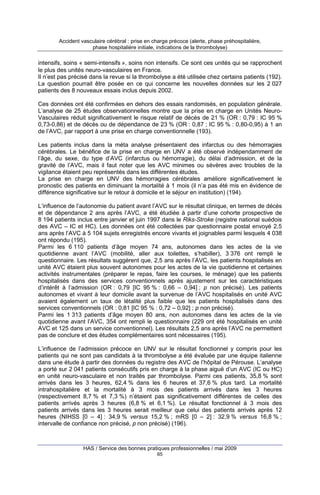 Accident vasculaire cérébral : prise en charge précoce (alerte, phase préhospitalière,
phase hospitalière initiale, indications de la thrombolyse)

intensifs, soins « semi-intensifs », soins non intensifs. Ce sont ces unités qui se rapprochent
le plus des unités neuro-vasculaires en France.
Il n’est pas précisé dans la revue si la thrombolyse a été utilisée chez certains patients (192).
La question pourrait être posée en ce qui concerne les nouvelles données sur les 2 027
patients des 8 nouveaux essais inclus depuis 2002.
Ces données ont été confirmées en dehors des essais randomisés, en population générale.
L’analyse de 25 études observationnelles montre que la prise en charge en Unités NeuroVasculaires réduit significativement le risque relatif de décès de 21 % (OR : 0,79 : IC 95 %
0,73-0,86) et de décès ou de dépendance de 23 % (OR : 0,87 ; IC 95 % : 0,80-0,95) à 1 an
de l’AVC, par rapport à une prise en charge conventionnelle (193).
Les patients inclus dans la méta analyse présentaient des infarctus ou des hémorragies
cérébrales. Le bénéfice de la prise en charge en UNV a été observé indépendamment de
l’âge, du sexe, du type d’AVC (infarctus ou hémorragie), du délai d’admission, et de la
gravité de l’AVC, mais il faut noter que les AVC minimes ou sévères avec troubles de la
vigilance étaient peu représentés dans les différentes études.
La prise en charge en UNV des hémorragies cérébrales améliore significativement le
pronostic des patients en diminuant la mortalité à 1 mois (il n’a pas été mis en évidence de
différence significative sur le retour à domicile et le séjour en institution) (194).
L’influence de l’autonomie du patient avant l’AVC sur le résultat clinique, en termes de décès
et de dépendance 2 ans après l’AVC, a été étudiée à partir d’une cohorte prospective de
8 194 patients inclus entre janvier et juin 1997 dans le Riks-Stroke (registre national suédois
des AVC – IC et HC). Les données ont été collectées par questionnaire postal envoyé 2,5
ans après l’AVC à 5 104 sujets enregistrés encore vivants et joignables parmi lesquels 4 038
ont répondu (195).
Parmi les 6 110 patients d’âge moyen 74 ans, autonomes dans les actes de la vie
quotidienne avant l’AVC (mobilité, aller aux toilettes, s’habiller), 3 376 ont rempli le
questionnaire. Les résultats suggèrent que, 2,5 ans après l’AVC, les patients hospitalisés en
unité AVC étaient plus souvent autonomes pour les actes de la vie quotidienne et certaines
activités instrumentales (préparer le repas, faire les courses, le ménage) que les patients
hospitalisés dans des services conventionnels après ajustement sur les caractéristiques
d’intérêt à l’admission (OR : 0,79 [IC 95 % : 0,66 – 0,94] ; p non précisé). Les patients
autonomes et vivant à leur domicile avant la survenue de l’AVC hospitalisés en unité AVC
avaient également un taux de létalité plus faible que les patients hospitalisés dans des
services conventionnels (OR : 0,81 [IC 95 % : 0,72 – 0,92] ; p non précisé).
Parmi les 1 313 patients d’âge moyen 80 ans, non autonomes dans les actes de la vie
quotidienne avant l’AVC, 354 ont rempli le questionnaire (229 ont été hospitalisés en unité
AVC et 125 dans un service conventionnel). Les résultats 2,5 ans après l’AVC ne permettent
pas de conclure et des études complémentaires sont nécessaires (195).
L’influence de l’admission précoce en UNV sur le résultat fonctionnel y compris pour les
patients qui ne sont pas candidats à la thrombolyse a été évaluée par une équipe italienne
dans une étude à partir des données du registre des AVC de l’hôpital de Pérouse. L’analyse
a porté sur 2 041 patients consécutifs pris en charge à la phase aiguë d’un AVC (IC ou HC)
en unité neuro-vasculaire et non traités par thrombolyse. Parmi ces patients, 35,8 % sont
arrivés dans les 3 heures, 62,4 % dans les 6 heures et 37,6 % plus tard. La mortalité
intrahospitalière et la mortalité à 3 mois des patients arrivés dans les 3 heures
(respectivement 8,7 % et 7,3 %) n’étaient pas significativement différentes de celles des
patients arrivés après 3 heures (6,8 % et 6,1 %). Le résultat fonctionnel à 3 mois des
patients arrivés dans les 3 heures serait meilleur que celui des patients arrivés après 12
heures (NIHSS [0 – 4] : 34,9 % versus 15,2 % ; mRS [0 – 2] : 32,9 % versus 16,8 % ;
intervalle de confiance non précisé, p non précisé) (196).

HAS / Service des bonnes pratiques professionnelles / mai 2009
65

 