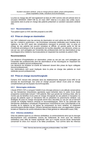Accident vasculaire cérébral : prise en charge précoce (alerte, phase préhospitalière,
phase hospitalière initiale, indications de la thrombolyse)

La prise en charge des AIT doit également se faire en UNV comme cela est précisé dans la
circulaire DHOS/O4 n°
2007-108 du 22 mars 2007 relat ive à la place des unités neurovasculaires dans la prise en charge des patients présentant un accident vasculaire cérébral
(52).
4.4.1

Recommandations

Tout patient ayant un AVC doit être proposé à une UNV.

4.5 Prise en charge en réanimation
Les UNV collaborent avec les services de réanimation où sont admis les AVC très sévères
tels les « locked-in syndromes », les thromboses veineuses cérébrales avec troubles de la
vigilance, ou les AVC ayant des complications menaçant le pronostic vital. La prise en
charge de ces patients est souvent complexe et difficile, en grande partie du fait de
l’incertitude pronostique et de la perspective de lourdes séquelles. Les décisions, prises au
cas par cas, sont partagées par l’ensemble des professionnels dont les réanimateurs et les
neurologues et/ou médecins neurovasculaires en respectant les souhaits du patient (169).
Recommandations
Les décisions d’hospitalisation en réanimation, prises au cas par cas, sont partagées par
l’ensemble des professionnels dont les réanimateurs et les neurologues en respectant les
souhaits du patient (accord professionnel).
Les décisions de limitation et d’arrêt de traitement doivent être prises de façon collégiale
(accord professionnel).
Les réanimateurs sont aussi impliqués dans la prise en charge des patients en mort
cérébrale (accord professionnel).

4.6 Prise en charge neurochirurgicale
Certains AVC doivent être adressés dans les établissements disposant d’une UNV et de
services de neurochirugie, leur prise en charge pouvant relever d’une prise en charge
complémentaire par les équipes neurochirurgicales.
4.6.1

Hémorragies cérébrales

L'étude STICH (197) a comparé l’intérêt d’une chirurgie précoce à une attitude conservatrice
sur les hématomes intracrâniens spontanés supra tentoriels dans le cadre d’une étude
prospective randomisée incluant 1 033 patients. Bien que grevée de nombreux biais, elle ne
montre pas de bénéfice d’une prise en charge chirurgicale de ces patients à l’exception du
groupe de patients ayant un hématome très en périphérie du parenchyme cérébral. Les
stratégies de prise en charge chirurgicale seront donc discutées au cas par cas et tiennent
compte de multiples facteurs cliniques et neuroradiologiques. Dans le cas particulier des
hématomes cérébelleux compliqués d'hypertension intracrânienne avec hydrocéphalie et de
troubles de la vigilance ou de signes de compression du tronc cérébral, un traitement
neurochirurgical semble indiqué. Certains hématomes lobaires avec une aggravation clinique
brutale en l'absence de contre-indications liées à l'état général en relèveraient aussi (198).
4.6.2

Infarctus cérebelleux

Chez les patients ayant eu un infarctus cérébelleux, la ventriculostomie ainsi que la chirurgie
décompressive sont considérées comme les traitements de choix pour les infarctus
cérébelleux avec effet de masse significatif, bien qu’il n’existe aucune étude randomisée
concernant le choix d’un recours à de telles procédures. Tout comme dans les infarctus

HAS / Service des bonnes pratiques professionnelles / mai 2009
66

 