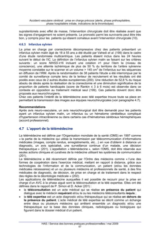 Accident vasculaire cérébral : prise en charge précoce (alerte, phase préhospitalière,
phase hospitalière initiale, indications de la thrombolyse)

supratentoriels avec effet de masse, l’intervention chirurgicale doit être réalisée avant que
les signes d’engagement ne soient présents. Le pronostic parmi les survivants peut être très
bon, y compris pour les patients qui étaient comateux avant l’intervention chirurgicale (10).
4.6.3

Infarctus sylvien

La prise en charge par craniectomie décompressive chez des patients présentant un
infarctus sylvien malin âgé de 18 à 55 ans a été étudié par Vahedi et al. (199) dans le cadre
d'une étude randomisée multicentrique. Les patients étaient inclus dans les 24 heures
suivant le début de l’IC. La définition de l’infarctus sylvien malin se faisant sur les critères
suivants : un score NIHSS ≥16 incluant une cotation ≥1 pour l’item Ia (niveau de
conscience), une atteinte ischémique de plus de 50 % du territoire de l’artère sylvienne
moyenne constatée sur le scanner et un volume > 145 cm3 de l’infarctus sur les séquences
en diffusion de l’IRM. Après la randomisation de 38 patients l'étude a été interrompue par le
comité de surveillance compte tenu de la lenteur de recrutement et les résultats ont été
poolés avec ceux de 2 autres études européennes (200). Une réduction de 52,8 % du risque
absolu de décès après la réalisation de la craniectomie et une diminution siginificative de la
proportion de patients handicapés (score de Rankin ≤ 3 à 6 mois) est observée dans ce
contexte en opposition au traitement médical seul (199). Ces patients doivent donc être
proposés aux neurochirurgiens.
Chez ces patients l’intérêt de la télémédecine avec télé expertise trouve toute sa place en
permettant la transmission des images aux équipes neurochirurgicales (voir paragraphe 4.7).
Recommandations
Après avis neuro-vasculaire, un avis neurochirurgical doit être demandé pour les patients
ayant un infarctus sylvien malin, un infarctus ou un hématome cérébelleux compliqué
d’hypertension intracrânienne ou dans certains cas d’hématomes cérébraux hémisphériques
(accord professionnel).

4.7 L’apport de la télémédecine
La télémédecine est définie par l’Organisation mondiale de la santé (OMS) en 1997 comme
« la partie de la médecine qui utilise la transmission par télécommunication d’informations
médicales (images, compte rendus, enregistrements, etc…) en vue d’obtenir à distance un
diagnostic, un avis spécialisé, une surveillance continue d’un malade, une décision
thérapeutique » (201). L’appellation « télémédecine », selon l’OMS, doit être réservée aux
seules actions cliniques et curatives de la médecine utilisant les systèmes de communication
(201).
La télémédecine a été récemment définie par l’Ordre des médecins comme « l’une des
formes de coopération dans l’exercice médical, mettant en rapport à distance, grâce aux
technologies de l’information et de la communication, un patient (et/ou les données
médicales nécessaires) et un ou plusieurs médecins et professionnels de santé, à des fins
médicales de diagnostic, de décision, de prise en charge et de traitement dans le respect
des règles de la déontologie médicale » (202).
Les applications de télémédecine auxquelles il est possible de recourir pour la prise en
charge d’un AVC à la phase aiguë sont la téléconsultation et la télé expertise. Elles ont été
définies dans le rapport de P. Simon et D. Acker (201) :
• la téléconsultation est un acte médical qui se réalise en présence du patient qui
dialogue avec le médecin requérant et/ou le ou les médecins téléconsultants requis ;
• la télé expertise est un acte diagnostic et/ou thérapeutique qui se réalise en dehors de
la présence du patient. L’acte médical de télé expertise se décrit comme un échange
entre deux ou plusieurs médecins qui arrêtent ensemble un diagnostic et/ou une
thérapeutique sur la base des données cliniques, radiologiques ou biologiques qui
figurent dans le dossier médical d’un patient.

HAS / Service des bonnes pratiques professionnelles / mai 2009
67

 